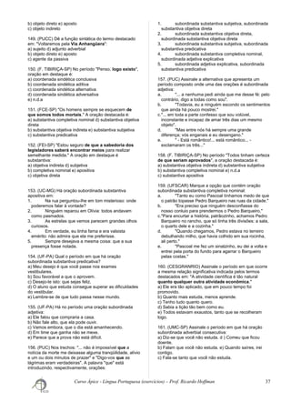 b) objeto direto e) aposto
c) objeto indireto
149. (PUCC) Dê a função sintática do termo destacado
em: "Voltaremos pela Via Anhangüera":
a) sujeito d) adjunto adverbial
b) objeto direto e) aposto
c) agente da passiva
150. (F. TIBIRIÇA-SP) No período "Penso, logo existo",
oração em destaque é:
a) coordenada sindética conclusiva
b) coordenada sindética aditiva
c) coordenada sindética alternativa
d) coordenada sindética adversativa
e) n.d.a
151. (FCE-SP) "Os homens sempre se esquecem de
que somos todos mortais." A oração destacada é:
a) substantiva completiva nominal d) substantiva objetiva
direta
b) substantiva objetiva indireta e) substantiva subjetiva
c) substantiva predicativa
152. (FEI-SP) "Estou seguro de que a sabedoria dos
legisladores saberá encontrar meios para realizar
semelhante medida." A oração em destaque é
substantiva:
a) objetiva indireta d) subjetiva
b) completiva nominal e) apositiva
c) objetiva direta
153. (UC-MG) Há oração subordinada substantiva
apositiva em:
1. Na rua perguntou-lhe em tom misterioso: onde
poderemos falar à vontade?
2. Ninguém reparou em Olívia: todos andavam
como pasmados.
3. As estrelas que vemos parecem grandes olhos
curiosos.
4. Em verdade, eu tinha fama e era valsista
emérito: não admira que ela me preferisse.
5. Sempre desejava a mesma coisa: que a sua
presença fosse notada.
154. (UF-PA) Qual o período em que há oração
subordinada substantiva predicativa?
a) Meu desejo é que você passe nos exames
vestibulares.
b) Sou favorável a que o aprovem.
c) Desejo-te isto: que sejas feliz.
d) O aluno que estuda consegue superar as dificuldades
do vestibular.
e) Lembre-se de que tudo passa nesse mundo.
155. (UF-PA) Há no período uma oração subordinada
adjetiva:
a) Ele falou que compraria a casa.
b) Não fale alto, que ela pode ouvir.
c) Vamos embora, que o dia está amanhecendo.
d) Em time que ganha não se mexe.
e) Parece que a prova não está difícil.
156. (PUC) Nos trechos: "... não é impossível que a
notícia da morte me deixasse alguma tranqüilidade, alívio
e um ou dois minutos de prazer" e "Digo-vos que as
lágrimas eram verdadeiras". A palavra "que" está
introduzindo, respectivamente, orações:
1. subordinada substantiva subjetiva, subordinada
substantiva objetiva direta
2. subordinada substantiva objetiva direta,
subordinada substantiva objetiva direta
3. subordinada substantiva subjetiva, subordinada
substantiva predicativa
4. subordinada substantiva completiva nominal,
subordinada adjetiva explicativa
5. subordinada adjetiva explicativa, subordinada
substantiva predicativa
157. (PUC) Assinale a alternativa que apresenta um
período composto onde uma das orações é subordinada
adjetiva:
a. "... a nenhuma pedi ainda que me desse fé: pelo
contrário, digo a todas como sou".
b. "Todavia, eu a ninguém escondo os sentimentos
que ainda há pouco mostrei."
c."... em toda a parte confesso que sou volúvel,
inconstante e incapaz de amar três dias um mesmo
objeto".
d. "Mas entre nós há sempre uma grande
diferença; vós enganais e eu desengano."
e. " - Está romântico!... está romântico... -
exclamaram os três..."
158. (F. TIBIRIÇA-SP) No período "Todos tinham certeza
de que seriam aprovados", a oração destacada é:
a) substantiva objetiva indireta d) substantiva subjetiva
b) substantiva completiva nominal e) n.d.a
c) substantiva apositiva
159. (UFSCAR) Marque a opção que contém oração
subordinada substantiva completiva nominal:
a. "Tanto eu como Pascoal tínhamos medo de que
o patrão topasse Pedro Barqueiro nas ruas da cidade."
b. "Era preciso que ninguém desconfiasse do
nosso conluio para prendermos o Pedro Barqueiro."
c."Para encurtar a história, patrãozinho, achamos Pedro
Barqueiro no rancho, que só tinha três divisões: a sala,
o quarto dele e a cozinha."
d. "Quando chegamos, Pedro estava no terreiro
debulhando milho, que havia colhido em sua rocinha,
ali perto."
e. "Pascoal me fez um sinalzinho, eu dei a volta e
entrei pela porta do fundo para agarrar o Barqueiro
pelas costas."
160. (CESGRANRIO) Assinale o período em que ocorre
a mesma relação significativa indicada pelos termos
destacados em: "A atividade científica é tão natural
quanto qualquer outra atividade econômica."
a) Ele era tão aplicado, que em pouco tempo foi
promovido.
b) Quanto mais estuda, menos aprende.
c) Tenho tudo quanto quero.
d) Sabia a lição tão bem como eu.
e) Todos estavam exaustos, tanto que se recolheram
logo.
161. (UMC-SP) Assinale o período em que há oração
subordinada adverbial consecutiva:
a) Diz-se que você não estuda. d ) Comeu que ficou
doente.
b) Falam que você não estuda. e) Quando saíres, irei
contigo.
c) Fala-se tanto que você não estuda.
Curso Ápice - Língua Portuguesa (exercícios) – Prof. Ricardo Hoffman 37
 