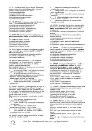 162. (F. LUIZ MENEGUEL-PR) No período "Embora lhe
desaprovassem a forma, justificavam-lhe a essência",
podemos afirmar que ocorre uma oração:
a) coordenada explicativa
b) coordenada adversativa
c) subordinada adverbial conformativa
d) subordinada adverbial concessiva
e) subordinada integrante
163. (OBJETIVO) "A verdade é que a gente não sabia de
nada..." Classifica-se a segunda oração como:
a) subordinada substantiva objetiva direta
b) subordinada adverbial conformativa
c) subordinada substantiva objetiva indireta
d) subordinada substantiva predicativa
e) subordinada substantiva apositiva
164. (FAAP) "Não compreendíamos a razão por que o
ladrão não montava o cavalo". A oração em destaque
é:
a) subordinada adjetiva restritiva
b) subordinada adjetiva explicativa
c) subordinada adverbial causal
d) substantiva objetiva indireta
e)substantiva completiva nominal
165. (FGV) "Nota-se facilmente que nunca perceberam o
papel secundário que exerciam naquele período." A
oração em destaque é:
a) substantiva objetiva direta d) substantiva subjetiva
b) substantiva completiva nominal e) n.d.a
c) substantiva predicativa
166. (UM-SP) "Este apartamento é o sítio em que as
potências da fé e da vontade marcaram um encontro
profundo"; "Não peço à vida que me dê fortuna,
ganância, nem valores superficiais."
Com relação às palavras em destaque nos dois períodos
acima, pode-se afirmar que:
a. A primeira dá origem a uma oração subordinada
adjetiva e a segunda, a uma adversativa
b. A primeira marca o início de uma oração
subordinada adjetiva e a segunda, de uma substantiva
c.A primeira principia uma oração subordinada
substantiva e a segunda, uma adjetiva
d. Ambas iniciam orações subordinadas adjetivas
e. Ambas introduzem orações subordinadas
substantivas
167. (UM-SP) "Enquanto a universidade não se refizer da
reforma universitária, que deixou de lado a formação
humanística, haverá espaço para este tipo de curso que
vê na completa diversidade do público uma prova de que
não só a falência da universidade empurra multidões
para as novas salas de aula?"
O período acima, composto por subordinação, constitui-
se de:
1. cinco orações: duas adjetivas, duas
substantivas e uma principal
2. quatro orações: duas substantivas, uma adjetiva
e uma principal
3. cinco orações: uma adverbial, duas
substantivas, uma adjetiva e uma principal.
4. duas orações: uma adjetiva e uma principal
5. cinco orações: uma adverbial, duas adjetivas,
uma substantiva e uma principal
168. (UM-SP) Qual das orações subordinadas pode ser
considerada adverbial causal?
1. Mesmo que partas antes, precisarei do
resultado das provas.
2. Chegamos tão cedo, que o portão da faculdade
ainda estava fechado.
3. Já que possuo pouco dinheiro tomarei apenas
um lanche.
4. O público aplaudia euforicamente para que o
circense bisasse o número.
5. Realizou os exercícios de acordo com as
instruções do mestre.
169. (UM-SP) Assinale a alternativa em que as orações
destacadas no texto "Vou agradecer-lhe a esmola que
me fez, logo que possa sair" estão classificadas
corretamente:
a) subordinada substantiva objetiva direta, subordinada
adjetiva
b) subordinada adverbial concessiva, subordinada
adverbial temporal
c) subordinada adverbial consecutiva, subordinada
adverbial concessiva
d) subordinada adjetiva, subordinada adverbial
concessiva
e) subordinada adjetiva, subordinada adverbial temporal
170. (UM-SP) "... e eu ficava só, sem o perdão de sua
presença a todas as aflições do dia, como a última luz
na varanda." A oração em destaque no período acima
classifica-se como:
a) subordinada substantiva objetiva direta
b) subordinada adverbial causal
c) subordinada adverbial comparativa
d) subordinada adverbial conformativa
e) coordenada sindética explicativa
171. (UM-SP) A. Sua palavra foi a primeira a perder o
significado naquele agitado contexto. B. Tenho
necessidade de me apoiares nesta complicada
situação. C. Antes de repelir seus mestres, procure
compreendê-los. Analisando os períodos A, B e C,
concluímos que as frases neles destacadas são três
orações reduzidas. Desdobrando-as, obteremos,
respectivamente:
a) uma adjetiva, uma substantiva e uma adverbial
b) uma adjetiva, uma adverbial e uma substantiva
c) três adverbiais
d) uma adjetiva e duas adverbiais
e) uma adverbial e duas adjetivas
172. (UNIMEP) Assinale a alternativa que, embora tenha
valor de causa-conseqüência, não contém oração
adverbial causal:
a) Cheguei tarde, porque choveu muito.
b) Como estava doente, não fui à escola.
c) Estava tanto frio, que não saí de casa.
d) Fiquei chateado, pois fui despedido.
e) Devo ir mal na prova, já que não estudei.
173. (FCMPA-MG) Nos períodos seguintes aparece,
entre as orações, uma relação de concessão. Assinale a
letra correspondente ao período em que a relação é
outra:
a) Embora estivesse doente, fiz tudo o que me era
possível.
b) Fiz tudo o que me era possível, apesar de estar
doente.
c) Mesmo estando doente, fiz tudo o que me era
possível.
d) Fiz tudo o que me era possível, conquanto estivesse
doente.
Curso Ápice - Língua Portuguesa (exercícios) – Prof. Ricardo Hoffman 38
 