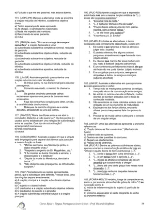 e) Fiz tudo o que me era possível, mas estava doente.
174. (UEPG-PR) Marque a alternativa onde se encontra
a oração reduzida de infinitivo, substantiva objetiva
direta:
a) Tenho esperança de seres aprovado.
b) Ao chegar, o candidato foi ovacionado.
c) Nada me impedirá de ir embora.
d) Recomendo-te seres paciente.
e) n.d.a
175. (FMU) No texto: "Um se encarrega de comprar
camarões", a oração destacada é uma:
a) subordinada substantiva completiva nominal, reduzida
de gerúndio
b) subordinada substantiva objetiva direta, reduzida de
infinitivo
c) subordinada substantiva subjetiva, reduzida de
gerúndio
d) subordinada substantiva objetiva indireta, reduzida de
infinitivo
e) subordinada substantiva apositiva, reduzida de
infinitivo
176. (UM-SP) Assinale o período que contenha uma
oração reduzida com valor de adjetivo:
1. O ônibus parou na rua transversal para assustar
passageiros.
2. Correndo assustado, o menino foi chamar o
guarda.
3. Os garotos vestindo camisetas velhas
reclamavam apenas uma penca de bananas meio
amassadas.
4. Faça das entranhas coração para obter, um dia,
a rara felicidade dos humanos.
5. Moleques de carrinho dirigiram-se a várias
direções, atropelando-se uns aos outros.
177. (FUVEST) "Maria das Dores entra e vai abrir o
comutador. Detenho-a: não quero luz." Os dois pontos (:)
usados acima estabelecem uma relação de subordinação
entre as orações. Que tipo de subordinação?
a) temporal d) concessiva
b) final e) conclusiva
c) causal
178. (CESGRANRIO) Assinale a opção em que a vírgula
está empregada para separar dois termos que possuem
a mesma função na frase:
1. "Minhas senhoras, seu Mendonça pintou o
diabo enquanto viveu."
2. "Respeitei o engenho do Dr. Magalhães, juiz."
3. "E fui mostrar ao ilustre hóspede a serraria, o
descaroçador e o estábulo."
4. "Depois da morte do Mendonça, derrubei a
cerca ..."
5. "Não obstante essa propaganda, as dificuldades
surgiram."
179. (FGV) "Considerando as razões apresentadas,
penso, que a solicitação será deferida." Nesse texto, uma
das vírgulas separa erradamente:
a) A oração principal e a oração subordinada objetiva
direta
b) O sujeito e o objeto indireto
c) O predicativo e a oração subordinada objetiva indireta
d) O predicativo do sujeito e o gerúndio
e) A oração subordinada adverbial causal e a oração
principal
180. (PUC-RIO) Aponte a opção em que a expressão
sublinhada não tem a mesma função sintática de "(...)
esses são os piores avarentos!"
2. "Era uma hora da noite."
3. "(...)! balbuciei trêmulo e frio de susto".
4. "Pouco depois estava junta de mim, calma,
risonha, sem a menor fadiga."
5. "... se ela fosse uma cadeira?"
6. "A senhora o é, D. Emília!"
181. (UF-MG) Em todas as alternativas, o termo
destacado está corretamente classificado, exceto em:
1. Ele sabia o que ignorava e não se atrevia a
julgar tudo. (sujeito)
2. O padeiro ofereceu-lhe alguma coisa e
perguntou amavelmente o que havia de novo.
(objeto direto)
3. Eu não sei que mal me faz essa mulher com
seu rosto à Botticelli (adjunto adnominal)
4. É um sentimento perfeitamente imbecil, de que
até hoje não me pude libertar. (objeto indireto)
5. Era um galope para a riqueza, em que se
atropelava a todos, os amigos e inimigos.
(adjunto adverbial)
182. (UM-SP) Assinale a alternativa em que o pronome
se está apassivando o verbo:
1. Tempo não se mede pelos ponteiros do relógio,
mas pelo vácuo da comunicação entre amigos.
2. Ao entrar no recinto novo da confeitaria, muitos
clientes se sentiam enleados com o local de
conhecida modéstia.
3. Vão-se embora os mais coloridos sonhos com a
chegada de um só momento de maturidade.
4. Esqueceu-se dos fardos diários, enquanto
olhava para a inexpressiva lista dos pratos do
dia.
5. Precisa-se de muita calma e jeito para o consolo
de um singular amigo.
183. (UM-SP) Uma das alternativas apresenta o pronome
reflexivo se:
a) "Capitu deixou-se fitar e examinar." (Machado de
Assis)
b) Voltarei cedo se quiseres.
c) Queixou-se das questões do concurso.
d) Alugam-se apartamentos.
c) Precisa-de de pedreiros.
184. (PUC-RJ) Dentre as palavras sublinhadas abaixo,
apenas uma tem a mesma função sintática de hoje em
"O hoje é aquela lixeira de bem aventurança (...)".
1. "(...) onde o tempo tem outra dimensão, (...)".
2. "(...) é um tempo rural e agrícola, (...) ".
3. "(...) todas as aflições e encargos são de um
amanhã que custará muito a chegar".
4. "(...) tinha até uma certa graça viver nessa nova
dimensão, (...)".
5. "(...) Até hoje nenhuma daquelas tesouras
funcionou mais, (...)".
185. (FCMPA-MG) "O herdeiro, longe de compadecer-se,
sorriu e, por esmola, atirou-lhe três grãos de milho." O se
na oração acima é:
a) índice de indeterminação do sujeito d) partícula de
realce
b) pronome apassivador e) parte integrante do verbo
c) pronome reflexivo
Curso Ápice - Língua Portuguesa (exercícios) – Prof. Ricardo Hoffman 39
 