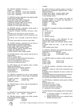 56. (CARLOS CHAGAS) Terminado o .........., o ..........
recebeu .......... aplausos.
a) vôo - herói - veemêntes d) voo, herói, veemêntes
b) voo - heroi - veemêntes e) vôo, herói, veementes
c) vôo - heroi – veementes
57. (ESPCEX) Assinale a alternativa cujas palavras estão
corretas quanto à acentuação:
a) Luis, apôio, nódoa, próton, chapéuzinho
b) gratuíto, eu apóio, ítem, pêras, álbuns
c) sauduíche, averigúe, refém, puni-lo, amável
d) âmago, ônus, amá-lo-íeis, itens, taxi
e) biquini, juíz, áureo, joquei, eles mantém
58. (ESPCEX) Assinale a alternativa correta quanto à
divisão silábica das palavras dadas:
a) sa-gu-ão, mín-guam, a-bs-tra-to, de-lin-qüi-u, plúm-
beo
b) fric-ção, rit-mo, pneu-má-ti-co, cai-ais, bo-ê-mia
c) mag-ne-tis-mo, en-xa-güei, ni-nha-ri-a, res-pe-i-to, mei-
os
d) su-blo-car, ca-iu, re-ce-pção, a-cces-sí-vel, subs-cre-
ver
e) coi-ta-do, trans-a-tlân-ti-co, pis-ci-na, suas, põem
59. (FUVEST) Assinale a alternativa em que todas as
palavras estejam corretamente acentuadas:
a) Tietê, órgão, chapéuzinho, estrêla, advérbio
b) fluido, geléia, Tatuí, armazém, caráter
c) saúde, melância, gratuíto, amendoím, fluído
d) inglês, cipó, cafèzinho, útil, réu
e) canôa, heroismo, crêem, Sergípe, bambú
60. (PUC-RS) Aponte o único conjunto onde há erro na
divisão silábica:
a) flui-do, sa-guão, dig-no
b) cir-cuns-cre-ver, trans-cen-den-tal, tran-sal-pi-no
c) con-vic-ção, tung-stê-nio, rit-mo
d) ins-tru-ir, an-te-pas-sa-do, se-cre-ta-ri-a
e) co-o-pe-rar, dis-tân-cia, bi-sa-vô
61. (UFF) Apenas num dos seguintes casos a divisão
silábica não está feita de
acordo com as normas vigentes. Assinale-o:
a) tran-sa-tlân-ti-co d) fri-ís-si-mo
b) ab-di-ca-ção e) cis-an-di-no
c) subs-ta-be-le-cer
62. (TRE-MT) A alternativa em que as duas palavras
acentuadas não seguem a mesma regra de acentuação
é:
a) ninguém - também d) escrúpulos - síntese
b) dólar - pólo e) heróis - bóia
c) eficiência - próprio
63. (TRE-MT) Segue a mesma regra de acentuação de
país a palavra:
a) saúde d) grêmios
b) aliás e) heróis
c) táxi
64. (TRE-ES) "Aí" é acentuada pelo mesmo motivo de:
a) aquí b) dá c) é d) baú e) porém
65. (TRE-MG) Assinale a palavra que contém exemplo
de ditongo decrescente e dígrafo:
a) companhia d) cãimbra
b) exceção e) gratuito
c) répteis
66. (LICEU) Acentue as palavras abaixo e encontre a
alternativa que corresponda, respectivamente, a róseo,
tímida e encontrará:
a) Nobel, interim, papeis d) pudico, palida, mister
b) condor, avaro, alguem e) levedo, libido, ruim
c) ruim, filantropo, condor
67. (UEG) Assinale o único vocábulo cujo critério de
acentuação gráfica é o mesmo que determinou o
emprego do acento em "idéia":
a) história c) jóia
b) difíceis d) família
e) fidélis
68. (TRE-MT) A separação de sílabas está incorreta na
alternativa:
a) mi - nis - té - rio
b) ab-so-lu-tas
c) ne-nhu-ma
d) té-cni-co
e) res-sen-ti-men-tos
69. (MACK) Assinale a única alternativa em que
nenhuma palavra é acentuada graficamente:
a) bonus, tenis, aquele, virus d) levedo, caracter, condor,
ontem
b) repolho, cavalo, onix, grau e) caju, virus, niquel,
ecloga
c) juiz, saudade, assim, flores
70. (TRE-RJ) A alternativa que apresenta erro quanto à
acentuação em um dos vocábulos é:
a) lápis - júri d) raízes - amável
b) bônus - hífen e) Anhangabaú - bambú
c) ânsia - série
71. (TRE-MG) Ambas as palavras contêm exemplo de
hiato em:
a) árduo / mãe d) pavio / moer
b) área / chapéu e) luar / anzóis
c) diário / quota
72. (ETF-SP) Assinalar a alternativa correta quanto à
acentuação:
a) Para por o sotão em ordem foram necessárias duas
pessoas.
b) Aqueles índios se alimentam de raizes e andam nús
pela floresta.
c) Já faz três mêses que saí da presidência da emprêsa.
d) O elevador só pára se o botão for acionado.
e) O remedio que combate esse virus já foi descoberto?
73. (TTN) Marque a alternativa correta quanto à divisão
silábica:
a) fi-a-do, flui-do, ru-im
b) se-cre-ta-ri-a, ins-tru-ir, né-ctar
c) co-o-pe-rar, tung-stê-nio, i-guais
d) cir-cui-to, subs-cre-ver, a-po-te-ose
d) abs-ces-so, ri-tmo, sub-ju-gar
74. (TTN) Assinale a frase incorreta quanto à acentuação
gráfica:
1. A funcionária remeterá os formulários até o
início do próximo mês.
2. Ninguém poderia prever que a catástrofe traria
tamanho ônus para o país.
Curso Ápice - Língua Portuguesa (exercícios) – Prof. Ricardo Hoffman 4
 