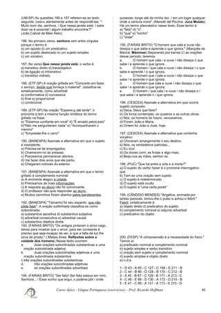 (UM-SP) As questões 186 e 187 referem-se ao texto
seguinte. Leia-o atentamente antes de respondê-las: "-
Muito bom dia, senhora, / Que nessa janela está; / sabe
dizer se é possível / algum trabalho encontrar?"
(João Cabral de Melo Neto)
186. No primeiro verso, senhora vem entre vírgulas
porque o termo é:
a) um aposto d) um predicativo
b) um sujeito deslocado e) um sujeito simples
c) um vocativo
187. No verso Que nessa janela está, o verbo é:
a) transitivo direto d) transobjetivo
b) de ligação e) intransitivo
c) transitivo indireto
188. (ETF-SP) A oração grifada em "Concordo em fazer
o serviço, desde que forneça o material", classifica-se,
sintaticamente, como adverbial:
a) conformativa d) concessiva
b) final e) proporcional
c) condicional
189. (ETF-SP) Na oração "Esperei-o até tarde", o
pronome o tem a mesma função sintática do termo
grifado na frase:
a) "Estamos confiante em você" d) "É amado pelos pais"
b)"Não me perguntaram nada" e) "Acompanharam o
menino"
c) "Emprestei-lhe o carro"
190. (BANESPA) Assinale a alternativa em que o sujeito
é inexistente:
a) Precisa-se de empregados.
b) Chamaram-no às pressas.
c) Precisamos permanecer atentos.
d) Vai fazer dois anos que ele partiu.
e) Chegaram notícias do exterior.
191. (BANESPA) Assinale a alternativa em que o termo
grifado é complemento nominal:
a) A enchente alagou a cidade.
b) Precisamos de mais informações.
c) A resposta ao aluno não foi convincente.
d) O professor não quis responder ao aluno.
e) Muitos caminhos foram abertos pelos bandeirantes.
192. (BANESPA) "Tamanho foi seu espanto, que não
pôde falar". A oração sublinhada classifica-se como
subordinada:
a) substantiva apositiva d) substantiva subjetiva
b) adverbial consecutiva e) adverbial causal
c) substantiva objetiva direta
193. (FARIAS BRITO) "Os antigos pintaram o amor cego,
talvez para mostrar que o amor, para ser constante é
preciso que seja incapaz de ver, e que a falta de luz lhe
sirva de prisão." ( Matias Aires: Reflexões sobre a
vaidade dos homens) Nesse texto ocorrem:
a. duas orações subordinadas substantivas e uma
oração subordinada adjetiva
b. duas orações subordinadas adjetivas e uma
oração subordinada substantiva
c.três orações subordinadas substantivas
d. três orações subordinadas adjetivas
e. só orações subordinadas adverbiais
194. (FARIAS BRITO) "Ser feliz! Ser feliz estava em mim,
Senhora... / Esse sonho que ergui, o poderia pôr / onde
quisesse, longe até da minha dor, / em um lugar qualquer
onde a ventura mora". (Menotti del Picchia: Juca Mulato)
Há um termo pleonástico nesse texto. Esse termo é:
a) "feliz" d) "o"
b) "que" e) "sonho"
c) "onde"
195. (FARIAS BRITO) "O homem que cala e ouve não
dissipa o que sabe e aprende o que ignora." (Marquês de
Maricá: Máximas) Separando por barras (/) as orações
desse período, teremos:
a. O homem que cala / e ouve / não dissipa o que
sabe / e aprende o que ignora .
b. O homem / que cala e ouve / não dissipa / o que
sabe e aprende / o que ignora.
c. O homem que / cala e ouve / não dissipa o que
sabe / e aprende o que ignora.
d. O homem que cala e ouve / não dissipa o que
sabe / e aprende o que ignora.
e. O homem / que cala / e ouve / não dissipa o /
que sabe / e aprende o / que ignora.
196. (CESCEA) Assinale a alternativa em que ocorre
sujeito composto:
a) Deus, Deus que farei?
b) Os livros contemplei, os quadros e as outras obras.
c) Nós, os homens do futuro, venceremos.
d) Foram João e Maria.
e) Ontem foi João e José, hoje.
197. (CESCEA) Assinale a alternativa que contenha
vocativo:
a) Choraram amargamente o seu destino.
b) Nós, os verdadeiros patriotas...
c) Eu vou!
d) Os doces comi, as frutas e algo mais.
e) Beijo-vos as mãos, senhor rei.
198. (PUC) "Que há entre a vida e a morte?"
a) O sujeito do verbo haver é o pronome interrogativo
que
b) Tem-se uma oração sem sujeito
c) O sujeito é indeterminado
d) O sujeito está oculto
e) O sujeito é "uma certa ponte"
199. (CÂNDIDO MENDES) "Angélica, animada por
tantas pessoas, tomou-lhe o pulso e achou-o febril."
Febril, sintaticamente é:
a) objeto direto d) predicativo do sujeito
b) complemento nominal e) adjunto adverbial
c) predicativo do objeto
200. (FESP) "A compreensão é a necessidade do fraco."
Temos aí:
a) predicado nominal e complemento nominal
b) sujeito simples e verbo transitivo
c) oração sem sujeito e complemento nominal
d) sujeito simples e objeto direto
e) n.d.a
1 - D 43 - A 85 - C 127 - C 169 - E 211 - B
2 - C 44 - B 86 - D 128 - B 170 - C 212 - B
3 - A 45 - B 87 - C 129 - B 171 - A 213 - C
4 - C 46 - E 88 - D 130 - A 172 - D 214 - B
5 - E 47 - C 89 - A 131 - A 173 - E 215 - D
Curso Ápice - Língua Portuguesa (exercícios) – Prof. Ricardo Hoffman 40
 