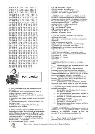 PONTUAÇÃO
6 - A 48 - B 90 - A 132 - A 174 - D 216 - D
7 - B 49 - A 91 - E 133 - E 175 - D 217 - D
8 - E 50 - A 92 - D 134 - D 176 - C 218 - D
9 - A 51 - B 93 - E 135 - B 177 - C 219 - B
10 - D 52 - C 94 - E 136 - B 178 - C 220 - D
11 - E 53 - C 95 - E 137 - A 179 - A 221 - C
12 - E 54 - A 96 - A 138 - B 180 - A 222 - D
13 - C 55 - E 97 - E 139 - C 181 - A 223 - C
14 - A 56 - A 98 - D 140 - C 182 - A 224 - E
15 - B 57 - A 99 - A 141 - C 183 - A 225 - B
16 - B 58 - B 100 - E 142 - B 184 - A 226 - D
17 - E 59 - D 101 - A 143 - B 185 - E 227 - A
18 - B 60 - C 102 - E 144 - D 186 - C 228 - B
19 - B 61 - E 103 - C 145 - A 187 - E 229 - D
20 - D 62 - D 104 - B 146 - A 188 - C 230 - C
21 - C 63 - E 105 - A 147 - E 189 - E 231 - C
22 - B 64 - A 106 - B 148 - E 190 - D 232 - B
23 - A 65 - D 107 - A 149 - D 191 - C 233 - D
24 - B 66 - B 108 - B 150 - A 192 - B 234 - C
25 - C 67 - E 109 - E 151 - B 193 - C 235 - E
26 - E 68 - E 110 - D 152 - B 194 - D 236 - C
27 - E 69 - D 111 - B 153 - E 195 - E 237 - C
28 - C 70 - A 112 - E 154 - A 196 - D 238 - D
29 - C 71 - B 113 - E 155 - D 197 - E 239 - D
30 - B 72 - C 114 - A 156 - A 198 - B 240 - E
31 - C 73 - A 115 - D 157 - B 199 - C 241 - C
32 - E 74 - A 116 - C 158 - B 200 - E 242 - A
33 - E 75 - E 117 - B 159 - A 201 - C 243 - E
34 - D 76 - B 118 - B 160 - D 202 - B 244 - E
35 - B 77 - A 119 - B 161 - D 203 - B 245 - A
36 - C 78 - E 120 - E 162 - D 204 - D 246 - C
37 - B 79 - E 121 - C 163 - D 205 - D 247 - B
38 - D 80 - D 122 - C 164 - A 206 - C 248 - A
39 - D 81 - B 123 - C 165 - E 207 - C 249 - D
40 - B 82 - D 124 - E 166 - B 208 - A 250 - C
41 - E 83 - E 125 - D 167 - E 209 - B
42 - B 84 - E 126 - D 168 - C 210 - E
1. (IBGE) Assinale a opção que apresenta erro de
pontuação:
a) Sem reforma, social, as desigualdades entre as
cidades brasileiras, crescerão sempre...
b) No Brasil, a diferença social é motivo de constante
preocupação.
c) O candidato que chegou atrasado fez um ótimo teste
no IBGE.
d) Tenho esperanças, pois a situação econômica não
demora a mudar.
e) Ainda não houve tempo, mas, em breve, as
providências serão tomadas.
2. (IBGE) Assinale a seqüência correta dos sinais de
pontuação que devem ser usados nas lacunas da frase
abaixo. Não cabendo qualquer sinal, O indicará essa
inexistência: Aos poucos .... a necessidade de mão-de-
obra foi aumentando .... tornando-se necessária a
abertura dos portos .... para uma outra população de
trabalhadores ..... os imigrantes.
a) O - ponto e vírgula - vírgula - vírgula
b) O - O - dois pontos - vírgula
c) vírgula, vírgula - O - dois pontos
d) vírgula - ponto e vírgula - O - dois pontos
e) vírgula - dois pontos - vírgula - vírgula
3. (IBGE) Assinale a seqüência correta dos sinais de
pontuação que devem preencher as lacunas da frase
abaixo. Não havendo sinal, O indicará essa inexistência.
Na época da colonização ..... os negros e os indígenas
escravizados pelos brancos ..... reagiram .....
indiscutivelmente ..... de forma diferente.
a) O - O - vírgula - vírgula
b) O - dois pontos - O - vírgula
c) O - dois pontos - vírgula - vírgula
d) vírgula - vírgula - O - O
e) vírgula - O - vírgula - vírgula
4. (ABC-SP) Assinale a alternativa cuja frase está
corretamente pontuada:
a) O sol que é uma estrela, é o centro do nosso sistema
planetário.
b) Ele, modestamente se retirou.
c) Você pretende cursar Medicina; ela, Odontologia.
d) Confessou-lhe tudo; ciúme, ódio, inveja.
e) Estas cidades se constituem, na maior parte de
imigrantes alemães.
5. (BB) "Os textos são bons e entre outras coisas
demonstram que há criatividade". Cabem no máximo:
a) 3 vírgulas d) 1 vírgula
b) 4 vírgulas e) 5 vírgulas
c) 2 vírgulas
6. (CESGRANRIO) Assinale o texto de pontuação
correta:
a. Não sei se disse, que, isto se passava, em casa
de uma comadre, minha avó.
b. Eu tinha, o juízo fraco, e em vão tentava
emendar-me: provocava risos, muxoxos, palavrões.
c. A estes, porém, o mais que pode acontecer é
que se riam deles os outros, sem que este riso os impeça
de conservar as suas roupas e o seu calçado.
d. Na civilização e na fraqueza ia para onde me
impeliam muito dócil muito leve, como os pedaços da
carta de ABC, triturados soltos no ar.
e. Conduziram-me à rua da Conceição, mas só
mais tarde notei, que me achava lá, numa sala pequena.
7. (TTN) Das redações abaixo, assinale a que não está
pontuada corretamente:
1. Os candidatos, em fila, aguardavam ansiosos o
resultado do concurso.
2. Em fila, os candidatos, aguardavam, ansiosos, o
resultado do concurso.
3. Ansiosos, os candidatos aguardavam, em fila, o
resultado do concurso.
4. Os candidatos ansiosos aguardavam o
resultado do concurso, em fila.
5. Os candidatos, aguardavam ansiosos, em fila, o
resultado do concurso.
(CARLOS CHAGAS-BA) Instruções para as questões de
números 8 e 9: Os períodos abaixo apresentam
diferenças de pontuação, assinale a letra que
corresponde ao período de pontuação correta:
8.
ㆠI Pouco depois, quando chegaram, outras
pessoas a reunião ficou mais animada.
Curso Ápice - Língua Portuguesa (exercícios) – Prof. Ricardo Hoffman 41
 