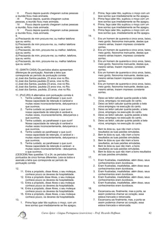 ㆠII Pouco depois quando chegaram outras pessoas
a reunião ficou mais animada.
ㆠIII Pouco depois, quando chegaram outras
pessoas, a reunião ficou mais animada.
ㆠIV Pouco depois quando chegaram outras pessoas
a reunião, ficou mais animada.
ㆠV Pouco depois quando chegaram outras pessoas
a reunião ficou, mais animada.
9.
a) Precisando de mim procure-me; ou melhor telefone
que eu venho.
b) Precisando de mim procure-me, ou, melhor telefone
que eu venho.
c) Precisando, de mim, procure-me ou melhor, telefone,
que eu venho.
d) Precisando de mim, procure-me; ou melhor, telefone,
que eu venho.
e) Precisando, de mim, procure-me ou, melhor telefone
que eu venho.
10. (SANTA CASA) Os períodos abaixo apresentam
diferenças de pontuação. Assinale a letra que
corresponde ao período de pontuação correta:
a) José dos Santos paulista, 23 anos vive no Rio.
b) José dos Santos paulista 23 anos, vive no Rio.
c) José dos Santos, paulista 23 anos, vive no Rio.
d) José dos Santos, paulista 23 anos vive, no Rio.
e) José dos Santos, paulista, 23 anos, vive no Rio.
11. (PUC-RS) A alternativa com pontuação correta é:
1. Tenha cuidado, ao parafrasear o que ouvir.
Nossa capacidade de retenção é variável e
muitas vezes inconscientemente, deturpamos o
que ouvimos.
2. Tenha cuidado ao parafrasear o que ouvir:
nossa capacidade de retenção é variável e,
muitas vezes, inconscientemente, deturpamos o
que ouvimos.
3. Tenha cuidado, ao parafrasear o que ouvir!
Nossa capacidade de retenção é variável e
muitas vezes inconscientemente, deturpamos o
que ouvimos.
4. Tenha cuidado ao parafrasear o que ouvir;
nossa capacidade de retenção, é variável e -
muitas vezes inconscientemente, deturpamos o
que ouvimos.
5. Tenha cuidado, ao parafrasear o que ouvir.
Nossa capacidade de retenção é variável - e
muitas vezes inconscientemente - deturpamos,
o que ouvimos.
(CESCEM) Nas questões 12 a 24, os períodos foram
pontuados de cinco formas diferentes. Leia-os todos e
assinale a letra que corresponde ao período de
pontuação correta:
12.
11. Entra a propósito, disse Alves, o seu moleque,
conhece pouco os deveres da hospitalidade.
12. Entra a propósito disse Alves, o seu moleque
conhece pouco os deveres da hospitalidade.
13. Entra a propósito, disse Alves o seu moleque
conhece pouco os deveres da hospitalidade.
14. Entra a propósito, disse Alves, o seu moleque
conhece pouco os deveres da hospitalidade.
15. Entra a propósito, disse Alves, o seu moleque
conhece pouco, os deveres da hospitalidade.
13.
1. Prima faça calar titio suplicou o moço, com um
leve sorriso que imediatamente se lhe apagou.
2. Prima, faça calar titio, suplicou o moço com um
leve sorriso que imediatamente se lhe apagou.
3. Prima faça calar titio, suplicou o moço com um
leve sorriso que imediatamente se lhe apagou.
4. Prima, faça calar titio suplicou o moço com um
leve sorriso que imediatamente se lhe apagou.
5. Prima faça calar titio, suplicou o moço com um
leve sorriso que, imediatamente se lhe apagou.
14.
1. Era um homem de quarenta e cinco anos, baixo,
meio gordo, fisionomia insinuante, destas que
mesmo sérias, trazem impresso constante
sorriso.
2. Era um homem de quarenta e cinco anos, baixo,
meio gordo, fisionomia insinuante, destas que
mesmo sérias trazem, impresso constante
sorriso.
3. Era um homem de quarenta e cinco anos, baixo,
meio gordo, fisionomia insinuante, destas que,
mesmo sérias, trazem impresso, constante
sorriso.
4. Era um homem de quarenta e cinco anos, baixo,
meio gordo, fisionomia insinuante, destas que,
mesmo sérias trazem impresso constante
sorriso.
5. Era um homem de quarenta e cinco anos, baixo,
meio gordo, fisionomia insinuante, destas que,
mesmo sérias, trazem impresso constante
sorriso.
15.
1. Deixo ao leitor calcular quanta paixão a bela
viúva, empregou na execução do canto.
2. Deixo ao leitor calcular quanta paixão a bela
viúva empregou na execução do canto.
3. Deixo ao leitor calcular quanta paixão, a bela
viúva, empregou na execução do canto.
4. Deixo ao leitor calcular, quanta paixão a bela
viúva, empregou na execução do canto.
5. Deixo ao leitor, calcular quanta paixão a bela
viúva, empregou na execução do canto.
16.
1. Bem te dizia eu, que não iriam a bons
resultados as tuas paixões simuladas.
2. Bem te dizia eu que, não iriam a bons
resultados as tuas paixões simuladas.
3. Bem te dizia eu que não iriam a bons
resultados, as tuas paixões simuladas.
4. Bem te dizia eu que não iriam, a bons
resultados as tuas paixões simuladas.
5. Bem te dizia eu que não iriam a bons resultados
as tuas paixões simuladas.
17.
1. Eram frustradas, insatisfeitas; além disso, seus
conhecimentos eram duvidosos.
2. Eram frustradas, insatisfeitas, além disso seus
conhecimentos eram duvidosos.
3. Eram frustradas; insatisfeitas: além disso, seus
conhecimentos eram duvidosos.
4. Eram frustradas, insatisfeitas; além disso, seus
conhecimentos eram duvidosos.
5. Eram frustradas, insatisfeitas, além disso, seus
conhecimentos eram duvidosos.
18.
6. Escancarou-as, finalmente; mas a porta, se
assim podemos chamar ao coração, essa
estava trancada e retrancada.
7. Escancarou-as finalmente; mas, a porta se
assim podemos chamar ao coração, essa
estava trancada e retrancada.
Curso Ápice - Língua Portuguesa (exercícios) – Prof. Ricardo Hoffman 42
 