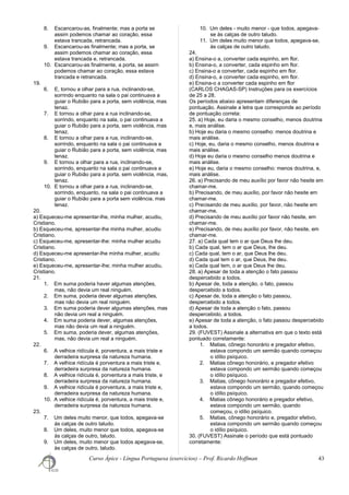 8. Escancarou-as, finalmente; mas a porta se
assim podemos chamar ao coração, essa
estava trancada, retrancada.
9. Escancarou-as finalmente; mas a porta, se
assim podemos chamar ao coração, essa
estava trancada e, retrancada.
10. Escancarou-as finalmente, a porta, se assim
podemos chamar ao coração, essa estava
trancada e retrancada.
19.
6. E, tornou a olhar para a rua, inclinando-se,
sorrindo enquanto na sala o pai continuava a
guiar o Rubião para a porta, sem violência, mas
tenaz.
7. E tornou a olhar para a rua inclinando-se,
sorrindo, enquanto na sala, o pai continuava a
guiar o Rubião para a porta, sem violência, mas
tenaz.
8. E tornou a olhar para a rua, inclinando-se,
sorrindo, enquanto na sala o pai continuava a
guiar o Rubião para a porta, sem violência, mas
tenaz.
9. E tornou a olhar para a rua, inclinando-se,
sorrindo, enquanto na sala o pai continuava a
guiar o Rubião para a porta, sem violência, mas,
tenaz.
10. E tornou a olhar para a rua, inclinando-se,
sorrindo, enquanto, na sala o pai continuava a
guiar o Rubião para a porta sem violência, mas
tenaz.
20.
a) Esqueceu-me apresentar-lhe, minha mulher, acudiu,
Cristiano.
b) Esqueceu-me, apresentar-lhe minha mulher, acudiu
Cristiano.
c) Esqueceu-me, apresentar-lhe: minha mulher acudiu
Cristiano.
d) Esqueceu-me apresentar-lhe minha mulher, acudiu
Cristiano.
e) Esqueceu-me, apresentar-lhe; minha mulher acudiu,
Cristiano.
21.
1. Em suma poderia haver algumas atenções,
mas, não devia um real ninguém.
2. Em suma, poderia dever algumas atenções,
mas não devia um real ninguém.
3. Em suma poderia dever algumas atenções, mas
não devia um real a ninguém.
4. Em suma poderia dever, algumas atenções,
mas não devia um real a ninguém.
5. Em suma, poderia dever, algumas atenções,
mas, não devia um real a ninguém.
22.
6. A velhice ridícula é, porventura, a mais triste e
derradeira surpresa da natureza humana.
7. A velhice ridícula é porventura a mais triste e,
derradeira surpresa da natureza humana.
8. A velhice ridícula é, porventura a mais triste, e
derradeira surpresa da natureza humana.
9. A velhice ridícula é porventura, a mais triste e,
derradeira surpresa da natureza humana.
10. A velhice ridícula é, porventura, a mais triste e,
derradeira surpresa da natureza humana.
23.
7. Um deles muito menor, que todos, apegava-se
às calças de outro taludo.
8. Um deles, muito menor que todos, apegava-se
às calças de outro, taludo.
9. Um deles, muito menor que todos apegava-se,
às calças de outro, taludo.
10. Um deles - muito menor - que todos, apegava-
se às calças de outro taludo.
11. Um deles muito menor que todos, apegava-se,
às calças de outro taludo.
24.
a) Ensina-o a, converter cada espinho, em flor.
b) Ensina-o, a converter, cada espinho em flor.
c) Ensina-o a converter, cada espinho em flor.
d) Ensina-o, a converter cada espinho, em flor.
e) Ensina-o a converter cada espinho em flor
(CARLOS CHAGAS-SP) Instruções para os exercícios
de 25 a 28.
Os períodos abaixo apresentam diferenças de
pontuação. Assinale a letra que corresponde ao período
de pontuação correta:
25. a) Hoje, eu daria o mesmo conselho, menos doutrina
e, mais análise.
b) Hoje eu daria o mesmo conselho: menos doutrina e
mais análise.
c) Hoje, eu, daria o mesmo conselho, menos doutrina e
mais análise.
d) Hoje eu daria o mesmo conselho menos doutrina e
mais análise.
e) Hoje eu, daria o mesmo conselho: menos doutrina, e,
mais análise.
26. a) Precisando de meu auxílio por favor não hesite em
chamar-me.
b) Precisando, de meu auxílio, por favor não hesite em
chamar-me.
c) Precisando de meu auxílio, por favor, não hesite em
chamar-me.
d) Precisando de meu auxílio por favor não hesite, em
chamar-me.
e) Precisando, de meu auxílio por favor, não hesite, em
chamar-me.
27. a) Cada qual tem o ar que Deus lhe deu.
b) Cada qual, tem o ar que Deus, lhe deu.
c) Cada qual, tem o ar, que Deus lhe deu.
d) Cada qual tem o ar, que Deus, lhe deu.
e) Cada qual tem, o ar que Deus lhe deu.
28. a) Apesar de toda a atenção o fato passou
despercebido a todos.
b) Apesar de, toda a atenção, o fato, passou
despercebido a todos.
c) Apesar de, toda a atenção o fato passou,
despercebido a todos.
d) Apesar de toda a atenção o fato, passou
despercebido, a todos.
e) Apesar de toda a atenção, o fato passou despercebido
a todos.
29. (FUVEST) Assinale a alternativa em que o texto está
pontuado corretamente:
1. Matias, cônego honorário e pregador efetivo,
estava compondo um sermão quando começou
o idílio psíquico.
2. Matias cônego honorário, e pregador efetivo
estava compondo um sermão quando começou
o idílio psíquico.
3. Matias, cônego honorário e pregador efetivo,
estava compondo um sermão, quando começou
o idílio psíquico.
4. Matias cônego honorário e pregador efetivo,
estava compondo um sermão, quando
começou, o idílio psíquico.
5. Matias, cônego honorário e, pregador efetivo,
estava compondo um sermão quando começou
o idílio psíquico.
30. (FUVEST) Assinale o período que está pontuado
corretamente:
Curso Ápice - Língua Portuguesa (exercícios) – Prof. Ricardo Hoffman 43
 