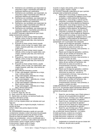 6. Solicitamos aos candidatos que respondam às
perguntas a seguir, importantes para efeito de
pesquisas relativas aos vestibulares.
7. Solicitamos aos candidatos, que respondam, às
perguntas a seguir importantes para efeito de
pesquisas relativas aos vestibulares.
8. Solicitamos aos candidatos, que respondam às
perguntas, a seguir importantes para efeito de
pesquisas relativas aos vestibulares.
9. Solicitamos, aos candidatos que respondam às
perguntas a seguir importantes para efeito de
pesquisas relativas aos vestibulares.
10. Solicitamos aos candidatos, que respondam às
perguntas, a seguir, importantes para efeito de
pesquisas relativas aos vestibulares.
31. (FUVEST) Assinale a alternativa em que o texto
esteja corretamente pontuado:
1. Enquanto eu fazia comigo mesmo aquela
reflexão, entrou na loja um sujeito baixo sem
chapéu trazendo pela mão, uma menina de
quatro anos.
2. Enquanto eu fazia comigo mesmo aquela
reflexão, entrou na loja, um sujeito, baixo, sem
chapéu, trazendo pela mão, uma menina de
quatro anos.
3. Enquanto eu fazia comigo mesmo aquela
reflexão, entrou na loja um sujeito baixo, sem
chapéu, trazendo pela mão uma menina de
quatro anos.
4. Enquanto eu, fazia comigo mesmo, aquela
reflexão, entrou na loja um sujeito baixo sem
chapéu, trazendo pela mão uma menina de
quatro anos.
5. Enquanto eu fazia comigo mesmo, aquela
reflexão, entrou na loja, um sujeito baixo, sem
chapéu trazendo, pela mão, uma menina de
quatro anos.
32. (UF SÃO CARLOS) Assinale a correta:
1. O fogo, está apagado; defendeu-se a moça;
mas, o almoço está pronto.
2. O fogo está apagado, defendeu-se a moça.
Mas, o almoço, está pronto.
3. O fogo está apagado... defendeu-se, a moça;
mas o almoço está pronto.
4. O fogo está apagado? Defendeu-se a moça.
Mas o almoço, está pronto.
5. O fogo está apagado - defendeu-se a moça.
Mas o almoço está pronto.
33. (PUCC) Observe as frases:
I - Ele foi, logo eu não fui;
II - O menino, disse ele, não vai;
III - Deus, que é Pai, não nos abandona;
IV - Saindo ele e os demais, os meninos ficarão sós.
Assinale a afirmativa correta:
a) Em I há erro de pontuação
b) Em II e III as vírgulas podem ser retiradas sem que
haja erro.
c) Na I, se se mudar a vírgula de posição, muda-se o
sentido da frase
d) Na II, faltam dois pontos depois de disse
e) n.d.a
34. (CESGRANRIO) Assinale a opção em que está
corretamente indicada a ordem dos sinais de pontuação
que devem preencher as lacunas da frase ao lado:
Quando se trata de trabalho científico - duas coisas
devem ser consideradas - uma é a contribuição que o
trabalho oferece - a outra é o valor prático que possa ter.
a) dois pontos, ponto e vírgula, ponto e vírgula
b) dois pontos, vírgula, ponto e vírgula
c) vírgula, dois pontos, ponto e vírgula
d) ponto e vírgula, dois pontos, ponto e vírgula
e) ponto e vírgula, vírgula e vírgula
35. (FUVEST) Assinale a alternativa em que o período
proposto está corretamente pontuado:
1. Neste ponto viúva amiga, é natural que lhe
perguntes, a propósito da Inglaterra como é que
se explica, a vitória eleitoral de Gladstone.
2. Neste ponto, viúva amiga, é natural que lhe
perguntes, a propósito da Inglaterra, como é
que se explica a vitória eleitoral de Gladstone.
3. Neste ponto, viúva amiga é natural que, lhe
perguntes a propósito da Inglaterra, como é que
se explica a vitória eleitoral, de Gladstone?
4. Neste ponto, viúva amiga, é natural, que lhe
perguntes a propósito da Inglaterra, como é
que, se explica a vitória eleitoral de Gladstone.
5. Neste ponto viúva amiga, é natural que lhe
perguntes a propósito da Inglaterra como é, que
se explica, a vitória eleitoral de Gladstone?
36. (FUVEST) Escolha a alternativa em que o texto é
apresentado com a pontuação mais adequada:
1. Depois que há algumas gerações, o arsênico
deixou de ser vendido, em farmácias, não
diminuíram os casos de suicídio, ou
envenenamento criminoso, mas aumentou - e
quanto ... o número de ratos.
2. Depois que há algumas gerações o arsênico,
deixou de ser vendido em farmácias, não
diminuíram os casos de suicídio ou
envenenamento criminoso, mas aumentou: e
quanto o número de ratos.
3. Depois que, há algumas gerações, o arsênico
deixou de ser vendido em farmácias, não
diminuíram os casos de suicídio ou
envenenamento criminoso, mas aumentou, e
quanto - o número de ratos.
4. Depois que há algumas gerações o arsênico
deixou de ser vendido em farmácias, não
diminuíram os casos de - suicídio ou
envenenamento criminoso, mas aumentou, e
quanto - o número de ratos.
5. Depois que, há algumas gerações o arsênico
deixou de ser vendido em farmácias, não
diminuíram os casos de suicídio ou
envenenamento criminoso, mas aumentou; e
quanto, o número de ratos.
(CARLOS CHAGAS-SP) Instruções para os exercícios
de 37 a 47. Os períodos abaixo apresentam diferenças
de pontuação. Assinale a letra que corresponde ao
período de pontuação correta:
37.
1. Quem foi, que me disse, que o Pedro estava à
procura, de uma gramática de alemão?
2. Quem foi que, me disse, que o Pedro, estava à
procura de uma gramática, de alemão?
3. Quem foi que, me disse que o Pedro estava à
procura de uma gramática de alemão?
4. Quem foi que me disse que o Pedro estava à
procura de uma gramática de alemão?
5. Quem foi, que me disse que o Pedro, estava à
procura de uma gramática, de alemão?
38. a) Cada qual, busca a salvar-se , a si próprio.
b) Cada qual busca, a salvar-se a si próprio.
c) Cada qual, busca a salvar-se a si, próprio.
d) Cada qual busca, a salvar-se, a si próprio.
e) Cada qual busca a salvar-se a si próprio.
39.
1. Justamente no momento em que as coisas iam
melhorar, ele pôs tudo a perder.
Curso Ápice - Língua Portuguesa (exercícios) – Prof. Ricardo Hoffman 44
 