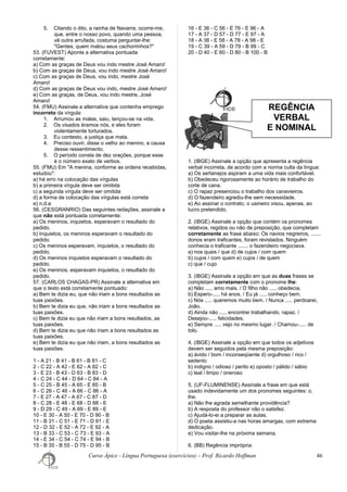 5. Citando o dito, a rainha de Navarra, ocorre-me,
que, entre o nosso povo, quando uma pessoa,
vê outra arrufada, costuma perguntar-lhe:
"Gentes, quem matou seus cachorrinhos?"
53. (FUVEST) Aponte a alternativa pontuada
corretamente:
a) Com as graças de Deus vou indo mestre José Amaro!
b) Com as graças de Deus, vou indo mestre José Amaro!
c) Com as graças de Deus, vou indo, mestre José
Amaro!
d) Com as graças de Deus vou indo, mestre José Amaro!
e) Com as graças, de Deus, vou indo mestre, José
Amaro!
54. (FMU) Assinale a alternativa que contenha emprego
incorreto da vírgula:
1. Arrumou as malas, saiu, lançou-se na vida.
2. Os visados éramos nós, e eles foram
violentamente torturados.
3. Eu contesto, a justiça que mata.
4. Preciso ouvir, disse o velho ao menino, a causa
desse ressentimento.
5. O período consta de dez orações, porque esse
é o número exato de verbos.
55. (FMU) Em "A menina, conforme as ordens recebidas,
estudou":
a) há erro na colocação das vírgulas
b) a primeira vírgula deve ser omitida
c) a segunda vírgula deve ser omitida
d) a forma de colocação das vírgulas está correta
e) n.d.a
56. (CESGRANRIO) Das seguintes redações, assinale a
que não está pontuada corretamente:
a) Os meninos, inquietos, esperavam o resultado do
pedido.
b) Inquietos, os meninos esperavam o resultado do
pedido.
c) Os meninos esperavam, inquietos, o resultado do
pedido.
d) Os meninos inquietos esperavam o resultado do
pedido.
e) Os meninos, esperavam inquietos, o resultado do
pedido.
57. (CARLOS CHAGAS-PR) Assinale a alternativa em
que o texto está corretamente pontuado:
a) Bem te dizia eu, que não iriam a bons resultados as
tuas paixões.
b) Bem te dizia eu que, não iriam a bons resultados as
tuas paixões.
c) Bem te dizia eu que não iriam a bons resultados, as
tuas paixões.
d) Bem te dizia eu que não iriam a bons resultados as
tuas paixões.
e) Bem te dizia eu que não iriam, a bons resultados as
tuas paixões.
1 - A 21 - B 41 - B 61 - B 81 - C
2 - C 22 - A 42 - E 62 - A 82 - C
3 - E 23 - B 43 - D 63 - B 83 - D
4 - C 24 - C 44 - D 64 - C 84 - A
5 - C 25 - B 45 - A 65 - E 85 - B
6 - C 26 - C 46 - A 66 - C 86 - A
7 - E 27 - A 47 - A 67 - C 87 - D
8 - C 28 - E 48 - E 68 - D 88 - E
9 - D 29 - C 49 - A 69 - E 89 - E
10 - E 30 - A 50 - E 70 - D 90 - B
11 - B 31 - C 51 - E 71 - D 91 - E
12 - D 32 - E 52 - A 72 - E 92 - A
13 - B 33 - C 53 - C 73 - E 93 - A
14 - E 34 - C 54 - C 74 - E 94 - B
15 - B 35 - B 55 - D 75 - D 95 - B
16 - E 36 - C 56 - E 76 - E 96 - A
17 - A 37 - D 57 - D 77 - E 97 - A
18 - A 38 - E 58 - A 78 - A 98 - E
19 - C 39 - A 59 - D 79 - B 99 - C
20 - D 40 - E 60 - D 80 - B 100 - B
1. (IBGE) Assinale a opção que apresenta a regência
verbal incorreta, de acordo com a norma culta da língua:
a) Os sertanejos aspiram a uma vida mais confortável.
b) Obedeceu rigorosamente ao horário de trabalho do
corte de cana.
c) O rapaz presenciou o trabalho dos canavieiros.
d) O fazendeiro agrediu-lhe sem necessidade.
e) Ao assinar o contrato, o usineiro visou, apenas, ao
lucro pretendido.
2. (IBGE) Assinale a opção que contém os pronomes
relativos, regidos ou não de preposição, que completam
corretamente as frase abaixo: Os navios negreiros, .......
donos eram traficantes, foram revistados. Ninguém
conhecia o traficante ....... o fazendeiro negociava.
a) nos quais / que d) de cujos / com quem
b) cujos / com quem e) cujos / de quem
c) que / cujo
3. (IBGE) Assinale a opção em que as duas frases se
completam corretamente com o pronome lhe:
a) Não ..... amo mais. / O filho não ..... obedecia.
b) Espero-..... há anos. / Eu já ..... conheço bem.
c) Nós ..... queremos muito bem. / Nunca ..... perdoarei,
João.
d) Ainda não ..... encontrei trabalhando, rapaz. /
Desejou-..... felicidades.
e) Sempre ..... vejo no mesmo lugar. / Chamou-..... de
tolo.
4. (IBGE) Assinale a opção em que todos os adjetivos
devem ser seguidos pela mesma preposição:
a) ávido / bom / inconseqüente d) orgulhoso / rico /
sedento
b) indigno / odioso / perito e) oposto / pálido / sábio
c) leal / limpo / oneroso
5. (UF-FLUMINENSE) Assinale a frase em que está
usado indevidamente um dos pronomes seguintes: o,
lhe.
a) Não lhe agrada semelhante providência?
b) A resposta do professor não o satisfez.
c) Ajudá-lo-ei a preparar as aulas.
d) O poeta assistiu-a nas horas amargas, com extrema
dedicação.
e) Vou visitar-lhe na próxima semana.
6. (BB) Regência imprópria:
Curso Ápice - Língua Portuguesa (exercícios) – Prof. Ricardo Hoffman 46
REGÊNCIA
VERBAL
E NOMINAL
 