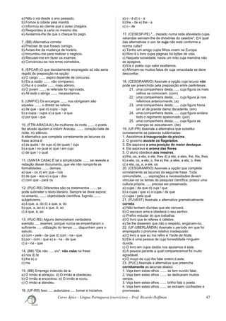 a) Não o via desde o ano passado.
b) Fomos à cidade pela manhã.
c) Informou ao cliente que o aviso chegara.
d) Respondeu à carta no mesmo dia.
e) Avisamos-lhe de que o cheque foi pago.
7. (BB) Alternativa correta:
a) Precisei de que fosses comigo.
b) Avisei-lhe da mudança de horário.
c) Imcumbiu-me para realizar o negócio.
d) Recusei-me em fazer os exames.
e) Convenceu-se nos erros cometidos.
8. (EPCAR) O que devidamente empregado só não seria
regido de preposição na opção:
a) O cargo ....... aspiro depende de concurso.
b) Eis a razão ....... não compareci.
c) Rui é o orador ....... mais admiro.
d) O jovem ....... te referiste foi reprovado.
e) Ali está o abrigo ....... necessitamos.
9. (UNIFIC) Os encargos ....... nos obrigaram são
aqueles ....... o diretor se referia.
a) de que - que d) cujos - cujo
b) a cujos - cujos e) a que - a que
c) por que - que
10. (FTM-ARACAJU) As mulheres da noite ....... o poeta
faz alusão ajudam a colorir Aracaju, ....... coração bate de
noite, no silêncio.
A alternativa que completa corretamente as lacunas da
frase acima é:
a) as quais / de cujo d) às quais / cujo
b) a que / no qual e) que / em cujo
c) de que / o qual
11. (SANTA CASA) É tal a simplicidade ....... se reveste a
redação desse documento, que ele não comporta as
formalidades ....... demais.
a) que - os d) em que - nos
b) de que - aos e) a que - dos
c) com que - para os
12. (PUC-RS) Diferentes são os tratamentos ....... se
pode submeter o texto literário. Sempre se deve aspirar,
no entanto, ....... objetividade científica, fugindo .......
subjetivismo.
a) à que, a, do d) a que, a, do
b) que, a, ao e) a que, à, ao
c) à que, à, ao
13. (PUC-RS) Alguns demonstram verdadeira
aversão ..... exames, porque nunca se empenharam o
suficiente ..... utilização do tempo ..... dispunham para o
estudo.
a) com - pela - de que d) com - na - que
b) por - com - que e) a - na - de que
c) a - na - que
14. (BB) "Ele não ..... viu". não cabe na frase:
a) nos d) te
b) lhe e) o
c) me
15. (BB) Emprego indevido de o:
a) O irmão o abraçou. d) O irmão o obedeceu.
b) O irmão o encontrou. e) O irmão o ouviu.
c) O irmão o atendeu.
16. (UF-RS) Isso ..... autorizava ..... tomar a iniciativa.
a) o - à d) o - a
b) lhe - de e) lhe - a
c) o - de
17. (CESESP-PE) "... trepado numa rede afavelada cujas
varandas serviam-lhe de divisórias do casebre". Em qual
das alternativas o uso de cujo não está conforme a
norma culta?
a) Tenho um amigo cujos filhos vivem na Europa.
b) Rico é o livro cujas páginas há lições de vida.
c) Naquela sociedade, havia um mito cuja memória não
se apagava.
d) Eis o poeta cujo valor exaltamos.
e) Afirmam-se muitos fatos de cuja veracidade se deve
desconfiar.
18. (CESGRANRIO) Assinale a opção cuja lacuna não
pode ser preenchida pela preposição entre parênteses:
21. uma companheira desta, ..... cuja figura os mais
velhos se comoviam. (com)
22. uma companheira desta, ..... cuja figura já nos
referimos anteriormente. (a)
23. uma companheira desta, ..... cuja figura havia
um ar de grande dama decadente. (em)
24. uma companheira desta, ..... cuja figura andara
todo o regimento apaixonado. (por)
25. uma companheira desta, ..... cuja figura as
crianças se assustavam. (de)
19. (UF-PR) Assinale a alternativa que substitui
corretamente as palavras sublinhadas:
1. Assistimos à inauguração da piscina.
2. O governo assiste os flagelados.
3. Ele aspirava a uma posição de maior destaque.
4. Ele aspirava o aroma das flores.
5. O aluno obedece aos mestres.
a) lhe, os, a ela, a ele, lhes d) a ela, a eles, lhe, lhe, lhes
b) a ela, os, a ela, o, lhe e) lhe, a eles, a ela, o, lhes
c) a ela, os, a, a ele, os
20. (CESGRANRIO) Assinale a opção que completa
corretamente as lacunas da seguinte frase: Toda
comunidade, ..... aspirações e necessidades devem
vincular-se os temas da pesquisa científica, possui uma
cultura própria, ..... precisa ser preservada.
a) cujas / de que d) cuja / que
b) a cujas / que e) a cujas / de que
c) cujas / pela qual
21. (FUVEST) Assinale a alternativa gramaticalmente
correta:
a) Não tenham dúvidas que ele vencerá.
b) O escravo ama e obedece o seu senhor.
c) Prefiro estudar do que trabalhar.
d) O livro que te referes é célebre.
e) Se lhe disserem que não o respeito, enganam-no.
22. (UF-UBERLÂNDIA) Assinale o período em que foi
empregado o pronome relativo inadequado:
a) O livro a que eu me refiro é Tarde da Noite.
b) Ele é uma pessoa de cuja honestidade ninguém
duvida.
c) O livro em cujos dados nos apoiamos é este.
d) A pessoa perante a qual comparecemos foi muito
agradável.
e) O moço de cujo lhe falei ontem é este.
23. (PUC) Assinale a alternativa que preencha
corretamente as lacunas abaixo:
1. Veja bem estes olhos ....... se tem ouvido falar.
2. Veja bem estes olhos ....... se dedicaram muitos
versos.
3. Veja bem estes olhos ....... brilho fala o poeta.
4. Veja bem estes olhos ....... se extraem confissões e
promessas.
Curso Ápice - Língua Portuguesa (exercícios) – Prof. Ricardo Hoffman 47
 