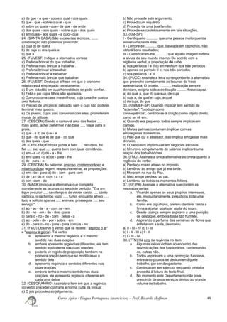 a) de que - a que - sobre o qual - dos quais
b) que - que - sobre o qual - que
c) sobre os quais - que - de que - de onde
d) dos quais - aos quais - sobre cujo - dos quais
e) em quais - aos quais - a cujo - que
24. (SANTA CASA) São excelentes técnicos, .......
colaboração não podemos prescindir.
a) cuja d) de que a
b) de cuja e) dos quais a
c) que a
25. (FUVEST) Indique a alternativa correta:
a) Preferia brincar do que trabalhar.
b) Preferia mais brincar a trabalhar.
c) Preferia brincar a trabalhar.
d) Preferia brincar à trabalhar.
e) Preferia mais brincar que trabalhar.
26. (FUVEST) Destaque a frase em que o pronome
relativo está empregado corretamente:
a) É um cidadão em cuja honestidade se pode confiar.
b) Feliz o pai cujos filhos são ajuizados.
c) Comprou uma casa maravilhosa, cuja casa lhe custou
uma fortuna.
d) Preciso de um pincel delicado, sem o cujo não poderei
terminar meu quadro.
e) Os jovens, cujos pais conversei com eles, prometeram
mudar de atitude.
27. (CESCEM) Sendo o carnaval uma das festas .....
mais gosto, achei preferível ir ao baile ..... viajar para a
praia.
a) que - à d) de que - a
b) que - do que e) de que - do que
c) das quais - que
28. (CESCEM) Embora pobre e falto ..... recursos, foi
fiel ..... ele, que ..... queria bem com igual constância.
a) em - a - o d) de - a - lhe
b) em - para - o e) de - para - lhe
c) de - para - o
29. (CESCEA) As palavras ansioso, contemporâneo e
misericordioso regem, respectivamente, as preposições:
a) em - de - para d) de - com - para com
b) de - a - de e) com - a - a
c) por - com - de
30. (MACK) Indique a alternativa que completa
corretamente as lacunas do seguinte período: "Era um
tique peculiar ..... cavalariço o de deixar caído, ..... canto
da boca, o cachimbo vazio ..... fumo, enquanto alheio .....
tudo e solícito apenas ..... animais, prosseguia ..... seu
serviço."
a) ao - ao - de - a - com os - em
b) do - no - em - de - dos - para
c) para o - no - de - com - pelos - a
d) ao - pelo - do - por - sobre - em
e) do - para o - no - para - para com os - no
31. (FMU) Observe o verbo que se repete: "aspirou o ar"
e "aspirou à glória". Tal verbo:
a. apresenta a mesma regência e o mesmo
sentido nas duas orações
b. embora apresente regências diferentes, ele tem
sentido equivalente nas duas orações
c. poderia vir regido de preposição também na
primeira oração sem que se modificasse o
sentido dela
d. apresenta regência e sentidos diferentes nas
duas orações
e. embora tenha o mesmo sentido nas duas
orações, ele apresenta regência diferente em
cada uma delas
32. (CESGRANRIO) Assinale o item em que a regência
do verbo proceder contraria a norma culta da língua:
a) O juiz procedeu ao julgamento.
b) Não procede este argumento.
c) Procedo um inquérito.
d) Procedia de uma boa família.
e) Procede-se cautelosamente em tais situações.
33. (UM-SP)
I - Certifiquei-o ............ que uma pessoa muito querida
aniversaria neste mês;
II - Lembre-se ............ que, baseada em caprichos, não
obterá bons resultados;
III - Cientificaram-lhe ............ que aquela imagem refletia
a alvura de seu mundo interno. De acordo com a
regência verbal, a preposição de cabe:
a) nos períodos I e II d) em nenhum dos três períodos
b) apenas no período II e) nos três períodos
c) nos períodos I e III
34. (PUCC) Assinale a letra correspondente à alternativa
que preenche corretamente as lacunas da frase
apresentada: O projeto, ............ realização sempre
duvidara, exigiria toda a dedicação .......... fosse capaz.
a) do qual a, que d) que sua, de cuja
b) cuja a, da qual e) cuja, a qual
c) de cuja, de que
35. (UNIMEP-SP) Quando implicar tem sentido de
"acarretar", "produzir como
conseqüência", constrói-se a oração como objeto direto,
como se vê em:
a) Quando era pequeno, todos sempre implicavam
comigo.
b) Muitas patroas costumam implicar com as
empregadas domésticas.
c) Pelo que diz o assessor, isso implica em gastar mais
dinheiro.
d) O banqueiro implicou-se em negócios escusos.
e) Um novo congelamento de salários implicará uma
reação dos trabalhadores.
36. (FMU) Assinale a única alternativa incorreta quanto à
regência do verbo:
a) Perdoou nosso atraso no imposto.
b) Lembrou ao amigo que já era tarde.
c) Moraram na rua da Paz.
d) Meu amigo perdoou ao pai.
e) Lembrou de todos os momentos felizes.
37. (UF-PA) Assinale a alternativa que contém as
respostas certas:
a. Visando apenas os seus próprios interesses,
ele, involuntariamente, prejudicou toda uma
família.
b. Como era orgulhoso, preferiu declarar falida a
firma a aceitar qualquer ajuda do sogro.
c. Desde criança sempre aspirava a uma posição
de destaque, embora fosse tão humilde.
d. Aspirando o perfume das centenas de flores que
enfeitavam a sala, desmaiou.
a) II - III - IV d) I - III
b) I - II - III e) I - II
c) I - III - IV
38. (TTN) Há erro de regência no item:
a. Algumas idéias vinham ao encontro das
reivindicações dos funcionários, contentando-
os, outras não.
b. Todos aspiravam a uma promoção funcional,
entretanto poucos se dedicavam àquele
trabalho, por ser desgastante.
c. Continuaram em silêncio, enquanto o relator
procedia à leitura do texto final.
d. No momento este Departamento não pode
prescindir de seus serviços devido ao grande
volume de trabalho.
Curso Ápice - Língua Portuguesa (exercícios) – Prof. Ricardo Hoffman 48
 