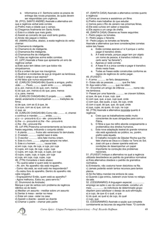 e. Informamos a V. Senhoria sobre os prazos de
entrega das novas propostas, às quais devem
ser respondidas com urgência.
39. (FFCL SANTO ANDRÉ) Assinale a alternativa em
que a regência verbal está correta:
a) Prefiro mais a cidade que o campo.
b) Chegamos finalmente em Santo André.
c) Esta é a cidade que mais gosto.
d) Assisti ao concerto de que você tanto gostou.
e) Ainda não paguei o médico.
40. (AMAN) Escolha, abaixo, a exata regência do verbo
chamar:
a) Chamamo-lo inteligente.
b) Chamamo-lo de inteligente.
c) Chamamos-lhe inteligente.
d) Chamamos-lhe de inteligente.
e) Todas as regências acima estão corretas.
41. (UFF) Assinale a frase que apresenta um erro de
regência verbal:
a) Este autor tem idéias com que todos nós
simpatizamos.
b) Eis a ordem de que nos insurgimos.
c) Aludiram a incidentes de que já ninguém se lembrava.
d) Qual o cargo a que aspiras?
e) Há fatos que nunca esquecemos.
42. (CARLOS CHAGAS-BA) Quanto a amigos, prefiro
João ....... Paulo, .......... quem sinto ............ simpatia.
a) a, por, menos d) do que, com, menos
b) do que, por, menos e) do que, para, menos
c) a, para, menos
43. (CARLOS CHAGAS-BA) O projeto ............ estão
dando andamento é incompatível ............ tradições da
firma.
a) de que, com as d) à que, às
b) a que, com as e) que, com as
c) que, as
44. (CARLOS CHAGAS-BA) Como não .......... vi, chamei
o contínuo e mandei-.........., então, ......... .
a) o - o - procurá-lo d) o - ele - procurar-lhe
b) lhe - o - procurá-lo e) lhe - lhe - procurá-lo
c) lhe - lhe - procurar-lhe
45. (UF-PR) Preencha convenientemente as lacunas das
frases seguintes, indicando o conjunto obtido:
1. A planta ............ frutos são venenosos foi derrubada.
2. O estado ............ capital nasci é este.
3. O escritor ............ obra falei morreu ontem.
4. Este é o livro ........... páginas sempre me referi.
5. Este é o homem ............ causa lutei.
a) em cuja, cuja, de cuja, a cuja, por cuja
b) cujos, em cuja, de cuja, cujas, cuja
c) cujos, em cuja, de cuja, a cujas, por cuja
d) cujos, cujas, cuja, a cujas, por cuja
e) cuja, em cuja, cuja, cujas, cuja
46. (TTN) Considere o texto abaixo:
- "Eu queria saber é quem está no aparelho.
- Ah, sim. No aparelho não está ninguém.
- Como não está, se você está me respondendo?
- Eu estou fora do aparelho. Dentro do aparelho não
cabe ninguém.
- Engraçadinho! Então, quem está ao aparelho?
- Agora melhorou. Estou eu, para servi-lo."
(C. Drummond de Andrade)
Marque o par de verbos com problema de regência
idêntico ao do texto:
a) Meditar um assunto - meditar sobre um assunto
b) Sentar à mesa - sentar na mesa
c) Estar em casa - estar na casa
d) Assistir o doente - assistir ao doente
e) Chamar o padre - chamar pelo padre
47. (SANTA CASA) Assinale a alternativa correta quanto
à regência:
a) Fomos ao cinema e assistimos um filme.
b) Prefiro mais trabalhar do que estudar.
c) Iremos para o Rio de Janeiro nas próximas férias.
d) Ele está curioso em saber a resposta.
e) Ele aspira a um cargo de chefia.
48. (SANTA CASA) Observe as frases seguintes:
I - Pedro pagou os tomates.
II - Pedro pagou o feirante.
III - Pedro pagou os tomates ao feirante.
Assinale a alternativa que teve considerações corretas
sobre tais frases:
a. Estão corretas apenas a I e II porque o verbo
pagar é transitivo direto.
b. A II está errada, porque pagar tem por objeto
um nome de pessoa, é transitivo indireto (o
certo seria "ao feirante").
c. Apenas a I está correta.
d. A frase III é a única correta e pagar é transitivo
direto nesta frase.
e. Todas as frases estão construídas conforme as
regras de regência do verbo pagar.
49. (FUVEST)
I - A arma ............ se feriu desapareceu.
II - Estas são as pessoas ............ que lhe falei.
III- Aqui está a foto ............ que me referi.
IV - Encontrei um amigo de infância ............ nome não
me lembrava.
V- Passei por uma fazenda ............ se criavam búfalos.
a) que, de que, à que, cujo, que
b) com que, que, a que, cujo qual, onde
c) com que, das quais, a que, de cujo, onde
d) com a qual, de que, que, do qual, onde
e) que, cujas, as quais, do cujo, na cuja
50. (TTN) Assinale a alternativa incorreta quanto à
regência:
a. Creio que os trabalhadores estão muito
conscientes de suas obrigações para com a
Pátria.
b. O filme a que me refiro aborda corajosamente a
problemática dos direitos humanos.
c. Esta nova adaptação teatral do grande romance
não está agradando ao público; eu, porém,
prefiro esta àquela.
d. O trabalho inovador de Gláuber Rocha que lhe
falei chama-se Deus e o Diabo na Terra do Sol.
e. José crê que a classe operária está em
condições de desempenhar um papel
importante na condução dos problemas
nacionais.
51. (FUVEST) Indique a alternativa na qual a regência
utilizada desobedece ao padrão da gramática normativa:
a) Esta alternativa obedece o padrão da gramática
normativa.
b) Entretanto, não costuma haver distúrbios na fila.
c) Jamais poderão existir tantos recursos para tantos
planos.
d) Só lhe faltou mandar-me embora de casa.
e) Quando Lígia entrou, bateram onze horas no relógio
da sala.
52. (CESGRANRIO) A linguagem especial, .................
emprego se opõe o uso da comunidade, constitui um
meio ................. os indivíduos de determinado grupo
dispõem para satisfazer o desejo de auto-afirmação.
a) a cujo, de que d) o qual, a que
b) do qual, ao qual e) de cujo, do qual
c) cujo, que
53. (CESGRANRIO) Assinale a opção que completa
corretamente as lacunas da seguinte frase: "O controle
Curso Ápice - Língua Portuguesa (exercícios) – Prof. Ricardo Hoffman 49
 