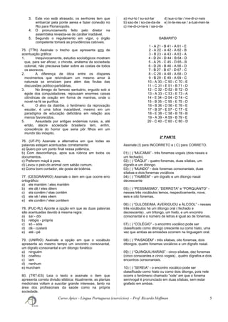 3. Este voo está atrasado; os senhores tem que
embarcar pela ponte aerea e fazer conexão no
Rio para Florianopolis.
4. O pronunciamento feito pelo diretor na
assembléia revestia-se de caráter inadiável.
5. Segundo o regulamento em vigor, o órgão
competente tomará as providências cabíveis.
75. (TTN) Assinale o trecho que apresenta erro de
acentuação gráfica:
1. Inequivocamente, estudos sociológicos mostram
que, para ser eficaz, o chicote, anátema da sociedade
colonial, não precisava bater sobre as costas de todos
os escravos.
2. A diferença de ótica entre os díspares
movimentos que reivindicam um mesmo amor à
natureza se enraízam para além das firulas das
discussões político-partidárias.
3. No âmago do famoso santuário, erguido sob a
égide dos conquistadores, repousam enormes caixas
cilíndricas de oração em forma de mantras, onde o
novel na fé se purifica.
4. O alvo da diatribe, o fenômeno da reprovação
escolar, é uma tolice inaceitável, mesmo em um
paradígma de educação deficitária em relação aos
menos favorecidos.
5. Assustada por antigas endemias rurais, a, até
então, álacre sociedade brasileira tem, enfim,
consciência do horror que seria pôr filhos em um
mundo tão inóspito.
76. (UF-PI) Assinale a alternativa em que todas as
palavras estejam acentuadas corretamente:
a) Quero por um ponto final nessa polêmica.
b) Com desconfiança, apos sua rúbrica em todos os
documentos.
c) Preferem maçã à pera.
d) Lavou o pelo do animal com sabão comum.
e) Como bom contador, ele gosta de boêmia.
77. (CESGRANRIO) Assinale o item em que ocorre erro
ortográfico:
a) ele mantém / eles mantêm
b) ele dê / eles dêem
c) ela contém / elas contêm
d) ele vê / eles vêem
e) ele contém / eles contêem
78. (PUC-RJ) Aponte a opção em que as duas palavras
são acentuadas devido à mesma regra:
a) saí - dói
b) relógio - própria
c) só – sóis
d) dá - custará
e) até - pé
79. (UNIRIO) Assinale a opção em que o vocábulo
apresenta ao mesmo tempo um encontro consonantal,
um dígrafo consonantal e um ditongo fonético:
a) ninguém
b) coalhou
c) iam
d) nenhum
e) murcham
80. (TRT-ES) Leia o texto e assinale o item que
apresenta correta divisão silábica: Atualmente, as plantas
medicinais voltam a suscitar grande interesse, tanto na
área dos profissionais da saúde como na própria
sociedade.
a) mui-to / su-sci-tar d) sus-ci-tar / me-di-ci-nais
b) saú-de / so-cie-da-de e) in-te-res-se / a-tual-men-te
c) me-di-ci-na-is / sa-ú-de
GABARITO
1 - A 21 - B 41 - A 61 - E
2 - A 22 - A 42 - A 62 - B
3 - B 23 - A 43 - A 63 - A
4 - D 24 - D 44 - B 64 - D
5 - A 25 - C 45 - D 65 - B
6 - D 26 - B 46 - A 66 - D
7 - B 27 - B 47 - D 67 - C
8 - C 28 - A 48 - A 68 - D
9 - B 29 - E 49 - A 69 - C
10 - A 30 - C 50 - C 70 - E
11 - C 31 - E 51 - B 71 - D
12 - C 32 - D 52 - B 72 - D
13 - A 33 - C 53 - E 73 - A
14 - E 34 - D 54 - D 74 - C
15 - B 35 - C 55 - E 75 - D
16 - B 36 - D 56 - E 76 - E
17 - B 37 - E 57 - C 77 - E
18 - E 38 - C 58 - B 78 - B
19 - A 39 - A 59 - B 79 - E
20 - C 40 - C 60 - C 80 - D
2ª PARTE
Assinale (I) para INCORRETO e ( C) para CORRETO.
01) ( ) “MUCAMA” - três fonemas vogais (dois nasais e
um fechado).
02) ( ) “DAQUI” - quatro fonemas, duas sílabas, um
dígrafo e um ditongo.
03) ( ) “MUNDO” - dois fonemas consonantais, duas
sílabas e dois fonemas vocálicos
04) ( ) “TAMBÉM” - um dígrafo e um ditongo nasal
decrescente
05) ( ) “PESSIMISMO”, “DERROTA” e “PORQUANTO” -
nesses três vocábulos temos, respectivamente, nove,
seis e oito fonemas.
06) ( ) “GULOSEIMA, AVERIGUOU e ÁLCOOL” - nesses
três vocábulos há um ditongo oral ( fechado e
decrescente) , um tritongo, um hiato, e um encontro
consonantal e o número de letras é igual ao de fonemas.
07) ( ) “COLÉGIO” - o encontro vocálico pode ser
classificado como ditongo crescente ou como hiato, uma
vez que ambas as emissões ocorrem na linguagem oral.
08) ( ) “PAISAGEM” - três sílabas, oito fonemas, dois
ditongos, quatro fonemas vocálicos e um dígrafo nasal.
09) ( ) “QUINQUILHARIAS” - cinco sílabas, dez fonemas
(cinco consoantes e cinco vogais) , quatro dígrafos e dois
encontros consonantais.
10) ( ) “SEREIA” - o encontro vocálico pode ser
classificado como hiato ou como dois ditongo, pois nele
ocorre o fenômeno chamado “iode” em que o fonema
semivogal é pronunciado em duas sílabas, sem estar
grafado em ambas.
Curso Ápice - Língua Portuguesa (exercícios) – Prof. Ricardo Hoffman 5
 