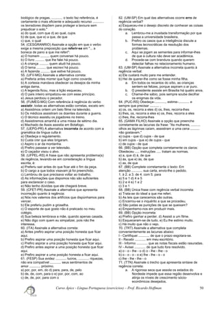 biológico de pragas, ............ o texto faz referência, é
certamente o mais eficiente e adequado recurso ............
os lavradores dispõem para proteger a lavoura sem
prejudicar o solo."
a) do qual, com que d) ao qual, cujos
b) de que, que e) a que, de que
c) que, o qual
54. (CESGRANRIO) Assinale a opção em que o verbo
exige a mesma preposição que referir-se em "... a
boneca de pano a que me referi":
a) O homem .......... quem conversei há pouco.
b) O livro .......... que lhe falei há pouco.
c) A criança .......... quem aludi há pouco.
d) O tema .......... que escrevi há pouco.
e) A fazenda .......... que estive há pouco.
55. (UFV-MG) Assinale a alternativa correta:
a) Preferia antes morrer que fugir como covarde.
b) A cortesia mandava obedecer os desejos da minha
antiga dama.
c) A legenda ficou, mas a lição esqueceu.
d) O país inteiro simpatizou-se com esse princípio.
e) Jesus perdoou o pecador.
56. (FUMEG-MG) Com referência à regência do verbo
assistir, todas as alternativas estão corretas, exceto em:
a) Assistimos ontem um belo filme na televisão.
b) Os médicos assistiram os doentes durante a guerra.
c) O técnico assistiu os jogadores no treino.
d) Assistiremos amanhã a uma missa de sétimo dia.
e) Machado de Assis assistia em Botafogo.
57. (UEPG-PR) A alternativa incorreta de acordo com a
gramática da língua culta é:
a) Obedeça o regulamento.
b) Custa crer que eles brigaram.
c) Aspiro o ar da montanha.
d) Prefiro passear a ver televisão.
e) O caçador visou o alvo.
58. (UFPEL-RS) A frase que não apresenta problema(s)
de regência, levando-se em consideração a língua
escrita, é:
a) Preferiu sair antes do que ficar até o fim da peça.
b) O cargo a que todos visavam já foi preenchido.
c) Lembrou de que precisava voltar ao trabalho.
d) As informações que dispomos não são suficientes
para esclarecer o caso.
e) Não tenho dúvidas que ele chegará breve.
59. (CFET-PR) Assinale a alternativa que apresenta
incorreção quanto à regência:
a) Nós nos valemos dos artifícios que dispúnhamos para
vencer.
b) Ele preferiu pudim a groselha.
c) O esporte de que gosto não é praticado no meu
colégio.
d) Sua beleza lembrava a mãe, quando apenas casada.
e) Não digo com quem eu simpatizei, pois não lhe
interessa.
60. (ITA) Assinale a alternativa correta:
a) Antes prefiro aspirar uma posição honesta que ficar
aqui.
b) Prefiro aspirar uma posição honesta que ficar aqui.
c) Prefiro aspirar a uma posição honesta que ficar aqui.
d) Prefiro antes aspirar a uma posição honesta que ficar
aqui.
e) Prefiro aspirar a uma posição honesta a ficar aqui.
61. (FESP) Sua avidez ............ lucros, ............ riquezas,
não era compatível ............ seus sentimentos de
amor ............ próximo.
a) por, por, em, do d) para, para, de, pelo
b) de, de, com, para o e) por, por, com, ao
c) de, de, por, para com o
62. (UM-SP) Em qual das alternativas ocorre erro de
regência verbal?
a) Esqueceu-me o desejo discreto de conhecer as coisas
do coração.
a. Lembrou-me a inusitada transformação por que
passa a universidade brasileira.
b. Prefiro os casos que a inteligência discute a
formas tecnocráticas da resolução dos
problemas.
c. Aqui se jogam as sementes para informar-lhes
de que a cultura não deve ser acadêmica.
d. Procede-se com brandura quando querem
detectar falhas no relacionamento humano.
63. (UM-SP) Assinale a alternativa incorreta quanto à
regência verbal:
a) Ele custará muito para me entender.
b) Hei de querer-lhe como se fosse minha filha.
a. Em todos os recantos do sítio, as crianças
sentem-se felizes, porque aspiram o ar puro.
b. O presidente assiste em Brasília há quatro anos.
c. Chamei-lhe sábio, pois sempre soube decifrar
os enigmas da vida.
64. (PUC-RS) Obedeça-............, estime-............ e
sempre que precisar .......... .
a) os, os, recorra a eles d) os, lhes, recorra-lhes
b) lhes, os, recorra a eles e) os, lhes, recorra a eles
c) lhes, lhe, recorra-lhes
65. (GAMA FILHO) Assinale a opção que preenche
corretamente as lacunas da frase: "As mulheres, ..........
olhos as lágrimas caíam, assistiram a uma cena ..........
não gostavam."
a) cujos - que d) cujos - de que
b) em cujos - que e) de cujos - que
c) de cujos - de que
66. (BB) Opção que completa corretamente os claros:
Obedeceu ..... instruções ..... tratam as normas.
a) a, que d) à, de que
b) às, que e) às, de que
c) as, de que
67. (BB) Complete corretamente o texto: Em
atenção ............ sua carta, envio-lhe o pedido.
1. à 2. a 3. de 4. com 5. para
a) 5 e 1 d) 4 e 5
b) 2 e 4 e) 1 e 2
c) 3 e 1
68. (BB) Única frase com regência verbal incorreta:
a) Trata-se do ideal a que me referi.
b) As leis que carecemos são outras.
c) Encerrou-se o inquérito a que se procedeu.
d) São justas as punições de que se queixam?
e) Empenhemo-nos em produzir mais.
69. (BB) Opção incorreta:
a) Prefiro ganhar a perder. d) Assisti a um filme.
b) Esqueceram-se de tudo. e) Eu lhe estimo muito.
c) Há muito que não o vejo.
70. (TRT) Assinale a alternativa que completa
convenientemente as lacunas abaixo:
I - Certifiquei ............ de que o prazo esgotara-se.
II - Recebi ............ em meu escritório.
III - Informo ............ que as notas fiscais estão rasuradas.
IV - Avisei ............ de que tudo fora resolvido.
a) o - o - lhe - o d) o - lhe - lhe - o
b) o - o - o - o e) lhe - lhe - o - o
c) lhe - lhe - lhe - o
71. (TTN) Assinale o trecho que apresenta sintaxe de
regência correta:
a. A rigorosa seca que assola os estados do
Nordeste impede que essa região desenvolva e
atinja os níveis de crescimento sócio-
econômicos desejados.
Curso Ápice - Língua Portuguesa (exercícios) – Prof. Ricardo Hoffman 50
 