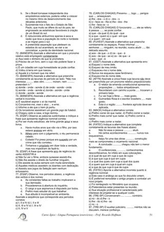 b. Se o Brasil tornasse independente dos
empréstimos externos, poderia voltar a crescer
no mesmo ritmo de desenvolvimento das
décadas anteriores.
c. Surpreende-nos o fato de o Estado de São
Paulo, que muito se difere do sul do país, ter
engrossado as estatísticas favoráveis à criação
de um Brasil do sul.
d. É reducionista atribuirmos apenas à seca a
razão que leva a população do norte e nordeste
a se migrar para o sul.
e. A pretendida separação que pleiteiam os
estados do sul acarretará, se vier a se
concretizar, a perda da identidade nacional.
72. (BANESPA) Assinale a alternativa em que o pronome
relativo está empregado corretamente:
a) Aqui está o dinheiro de que te prometera.
b) Preciso de um livro, sem o cujo não poderei fazer a
prova.
c) É um cidadão em cuja honestidade se pode confiar.
d) Voltou à terra em que nasceu.
e) Aquele é o homem que me referi.
73. (BANESPA) Assinale a alternativa que preenche
corretamente as lacunas do período ao lado: "Não nos
interessa .......... eles vêm, .......... moram, nem ..........
pretendem ir."
a) donde - onde - aonde d) de onde - aonde - onde
b) aonde - onde - aonde e) donde - aonde - onde
c) donde - aonde - aonde
74. (BANESPA) Assinale a alternativa em que a regência
verbal é incorreta:
a) É saudável aspirar o ar da manhã.
b) Concentrei-me, visei o alvo ... e errei.
c) Informe a ele que o trem já partiu.
d) Os torcedores assistiram um grande jogo de futebol.
e) Chegou cedo a casa, e logo dormiu.
75. (ESAF) Observe as palavras sublinhadas e indique a
frase que apresenta regência nominal correta:
a) Por ser muito estudioso, ele tinha grande amor a seus
livros.
a. Havia muitos anos que não via o filho, por isso
estava ansioso em vê-lo.
b. Alheio para com o julgamento, o réu permanecia
calado.
c. Coitado! Foi preso porque era suspeito por um
crime que não cometeu.
d. Tínhamos o propósito em dizer toda a verdade,
mas nos impediram de fazê-lo.
76. (ESAF) A frase que apresenta erro de regência do
verbo ASSISTIR é:
a) Não fui ver o filme, embora quisesse assistir-lhe.
b) Não lhe assiste o direito de humilhar ninguém.
c) Ele assiste às aulas sempre com muita serenidade.
d) Aqueles médicos assistem os doentes com dedicação.
e) Assistiu aos jogos da Seleção sem nenhum
entusiasmo.
77. (ESAF) Observe, nos períodos abaixo, a regência
dos verbos e dos nomes:
a. As constantes faltas ao trabalho implicaram a
sua demissão.
b. Procederemos à abertura do inquérito.
c. O cargo a que aspiramos é disputado por todos.
d. Prefiro mais estudar do que trabalhar.
e. Sua atitude é incompatível ao ambiente.
Assinale a seqüência que corresponde aos períodos
corretos:
a) I, II e IV d) I, II e III
b) II, III e IV e) I, III e IV
c) II, IV e V
78. (CARLOS CHAGAS) Preveniu- .... logo .... perigos
que .... ameaçavam.
a) lhe - dos - o d) o - dos - o
b) o - face os - lhe e) lhe - dos - lhe
c) lhe - face os - o
79. (CARLOS CHAGAS) O funcionário ...... ele se referiu
é pessoa ...... se pode confiar.
a) que - da qual d) do qual - que
b) a que - quem e) o qual - em que
c) a quem - em que
80. (FUVEST) Assinale a alternativa que preencha
corretamente os espaços. Posso informar .....
senhores ..... ninguém, na reunião, ousou aludir ..... tão
delicado assunto.
a) aos - de que - o d) os - que - à
b) aos - de que - ao e) os - de que - a
c) aos - que - à
81. (CEET) Assinale a alternativa que apresenta erro:
a) Esqueci o nome dele.
b) Esqueci de meu irmão.
c) Esqueceu-me o nome dele.
d) Nunca me esqueceu esse fenômeno.
e) Esqueci-me do nome dele.
82. (AFTN) Assinale a única frase cuja lacuna não deve
ser preenchida por um pronome relativo preposicionado:
a. O relator da emenda constitucional apresentou
proposições ..... todos simpatizavam.
b. Recordaram com carinho a ponte ..... trocaram o
primeiro beijo.
c. Fui ver hoje o filme ..... mais gosto.
d. Guimarães Rosa é o escritor brasileiro ..... mais
gosto.
e. Esta é a região ......... fronteira agrícola deve ser
aplicada.
83. (MACK) Indique a alternativa correta:
a) Prefiro correr do que nadar. d) Prefiro correr a nadar.
b) Prefiro mais correr que nadar. e) Prefiro correr à
nadar.
c) Prefiro mais correr a nadar.
84. (FATEC) Indique a alternativa que completa
corretamente as lacunas das frases abaixo:
a. Não foi essa a pessoa ............ aludi.
b. Há certos acontecimentos ............ nunca nos
esquecemos.
c. Itaipu foi uma das obras ............ construção
mais se comprometeu o orçamento nacional.
d. A conclusão ............ chegou não tem o menor
fundamento.
e. O conferencista, ............ conhecimentos
desconfiávamos, foi infeliz em suas colocações.
a) à qual de que em cuja a que de cujos
b) à que que cuja à que em cujos
c) a qual dos quais com cuja a qual dos quais
d) a quem que em cuja à qual em cujos
e) a que de que cuja à que de cujos
85. (FATEC) Aponte a alternativa incorreta quanto à
regência nominal:
a) Este caso é análogo ao que foi discutido ontem.
b) É preferível remodelar o antigo projeto a contratar um
novo projeto.
c) Foi reintegrado no Ministério que ocupava.
d) Pretendemos estar presentes na reunião.
e) Sua situação profissional é caracterizada pelo
interesse de projetar-se a qualquer custo.
86. (TRE-SP) Convenceram-..... .......... contrário.
a) no - do d) lhe - o
b) lhe - do e) lhe - ao
c) no - o
87. (TRE-SP) O auxiliar judiciário, .......... méritos não se
discutem, merece confiança.
Curso Ápice - Língua Portuguesa (exercícios) – Prof. Ricardo Hoffman 51
 