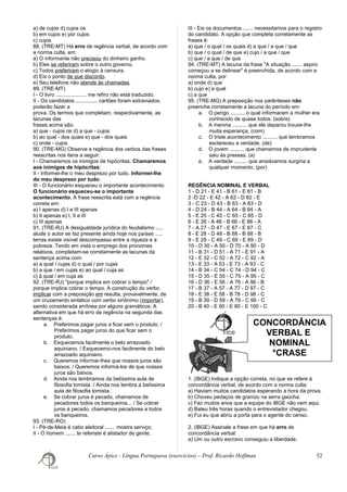 CONCORDÂNCIA
VERBAL E
NOMINAL
*CRASE
a) de cujos d) cujos os
b) em cujos e) por cujos
c) cujos
88. (TRE-MT) Há erro de regência verbal, de acordo com
a norma culta, em:
a) O informante não precisou do dinheiro ganho.
b) Eles se referiram sobre o outro governo.
c) Todos preferiram o elogio à censura.
d) Eis o ponto de que discordo.
e) Seu telefone não atende às chamadas.
89. (TRE-MT)
I - O livro ..................... me refiro não está traduzido.
II - Os candidatos ............... cartões foram extraviados,
poderão fazer a
prova. Os termos que completam, respectivamente, as
lacunas das
frases acima são:
a) que - cujos os d) a que - cujos
b) ao qual - dos quais e) que - dos quais
c) onde - cujos
90. (TRE-MG) Observe a regência dos verbos das frases
reescritas nos itens a seguir:
I - Chamaremos os inimigos de hipócritas. Chamaremos
aos inimigos de hipócritas;
II - Informei-lhe o meu desprezo por tudo. Informei-lhe
do meu desprezo por tudo;
III - O funcionário esqueceu o importante acontecimento.
O funcionário esqueceu-se o importante
acontecimento. A frase reescrita está com a regência
correta em:
a) I apenas d) I e III apenas
b) II apenas e) I, II e III
c) III apenas
91. (TRE-RJ) A desigualdade jurídica do feudalismo .....
alude o autor se faz presente ainda hoje nos países .....
terras existe visível descompasso entre a riqueza e a
pobreza. Tendo em vista o emprego dos pronomes
relativos, completam-se corretamente as lacunas da
sentença acima com:
a) a qual / cujas d) o qual / por cujas
b) a que / em cujas e) ao qual / cuja as
c) à qual / em cuja as
92. (TRE-RJ) "porque implica em cobrar o tempo" /
porque implica cobrar o tempo. A construção do verbo
implicar com a preposição em resulta, provavelmente, de
um cruzamento sintático com verbo sinônimo (importar),
sendo considerada errônea por alguns gramáticos. A
alternativa em que há erro de regência na segunda das
sentenças é:
a. Preferimos pagar juros a ficar sem o produto. /
Preferimos pagar juros do que ficar sem o
produto.
b. Esquecemos facilmente o belo arrazoado
aquiniano. / Esquecemo-nos facilmente do belo
arrazoado aquiniano.
c. Queremos informar-lhes que nossos juros são
baixos. / Queremos informá-los de que nossos
juros são baixos.
d. Ainda nos lembramos da belíssima aula de
filosofia tomista. / Ainda nos lembra a belíssima
aula de filosofia tomista.
e. Se cobrar juros é pecado, chamamos de
pecadores todos os banqueiros... / Se cobrar
juros é pecado, chamamos pecadores a todos
os banqueiros.
93. (TRE-RO)
I - Pé-de-Meia é cabo eleitoral ....... mostra serviço;
II - O homem ....... te referiste é alistador de gente.
III - Eis os documentos ....... necessitamos para o registro
do candidato. A opção que completa corretamente as
frases é:
a) que / o qual / os quais d) a que / a que / que
b) que / o qual / de que e) cujo / a que / que
c) que / a que / de que
94. (TRE-MT) A lacuna da frase "A situação ....... aspiro
começou a se delinear" é preenchida, de acordo com a
norma culta, por:
a) onde d) que
b) cujo e) a qual
c) a que
95. (TRE-MG) A preposição nos parênteses não
preenche corretamente a lacuna do período em:
a. O perigo .......... o qual informaram a mulher era
conhecido de quase todos. (sobre)
b. A menina .......... que ele deparou trouxe-lhe
muita esperança. (com)
c. O triste acontecimento .......... que lembramos
esclareceu a verdade. (de)
d. O jovem .......... que chamamos de imprudente
saiu às pressas. (a)
e. A verdade ......... que ansiávamos surgiria a
qualquer momento. (por)
REGÊNCIA NOMINAL E VERBAL
1 - D 21 - E 41 - B 61 - E 81 - B
2 -D 22 - E 42 - A 62 - D 82 - E
3 - C 23 - D 43 - B 63 - A 83 - D
4 - D 24 - B 44 - A 64 - B 84 - A
5 - E 25 - C 45 - C 65 - C 85 - D
6 - E 26 - A 46 - B 66 - E 86 - A
7 - A 27 - D 47 - E 67 - E 87 - C
8 - E 28 - D 48 - B 68 - B 88 - B
9 - E 29 - C 49 - C 69 - E 89 - D
10 - D 30 - A 50 - D 70 - A 90 - D
11 - B 31 - D 51 - A 71 - E 91 - A
12 - E 32 - C 52 - A 72 - C 92 - A
13 - E 33 - A 53 - E 73 - A 93 - C
14 - B 34 - C 54 - C 74 - D 94 - C
15 - D 35 - E 55 - C 75 - A 95 - C
16 - D 36 - E 56 - A 76 - A 96 - B
17 - B 37 - A 57 - A 77 - D 97 - C
18 - E 38 - E 58 - B 78 - D 98 - C
19 - B 39 - D 59 - A 79 - C 99 - C
20 - B 40 - E 60 - E 80 - E 100 - C
1. (IBGE) Indique a opção correta, no que se refere à
concordância verbal, de acordo com a norma culta:
a) Haviam muitos candidatos esperando a hora da prova.
b) Choveu pedaços de granizo na serra gaúcha.
c) Faz muitos anos que a equipe do IBGE não vem aqui.
d) Bateu três horas quando o entrevistador chegou.
e) Fui eu que abriu a porta para o agente do censo.
2. (IBGE) Assinale a frase em que há erro de
concordância verbal:
a) Um ou outro escravo conseguiu a liberdade.
Curso Ápice - Língua Portuguesa (exercícios) – Prof. Ricardo Hoffman 52
 