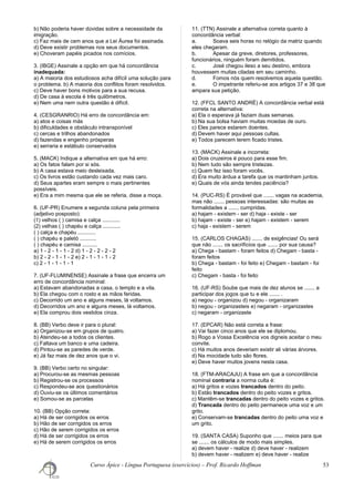 b) Não poderia haver dúvidas sobre a necessidade da
imigração.
c) Faz mais de cem anos que a Lei Áurea foi assinada.
d) Deve existir problemas nos seus documentos.
e) Choveram papéis picados nos comícios.
3. (IBGE) Assinale a opção em que há concordância
inadequada:
a) A maioria dos estudiosos acha difícil uma solução para
o problema. b) A maioria dos conflitos foram resolvidos.
c) Deve haver bons motivos para a sua recusa.
d) De casa à escola é três quilômetros.
e) Nem uma nem outra questão é difícil.
4. (CESGRANRIO) Há erro de concordância em:
a) atos e coisas más
b) dificuldades e obstáculo intransponível
c) cercas e trilhos abandonados
d) fazendas e engenho prósperas
e) serraria e estábulo conservados
5. (MACK) Indique a alternativa em que há erro:
a) Os fatos falam por si sós.
b) A casa estava meio desleixada.
c) Os livros estão custando cada vez mais caro.
d) Seus apartes eram sempre o mais pertinentes
possíveis.
e) Era a mim mesma que ele se referia, disse a moça.
6. (UF-PR) Enumere a segunda coluna pela primeira
(adjetivo posposto):
(1) velhos ( ) camisa e calça ............
(2) velhas ( ) chapéu e calça ............
( ) calça e chapéu ............
( ) chapéu e paletó ...........
( ) chapéu e camisa ..........
a) 1 - 2 - 1 - 1 - 2 d) 1 - 2 - 2 - 2 - 2
b) 2 - 2 - 1 - 1 - 2 e) 2 - 1 - 1 - 1 - 2
c) 2 - 1 - 1 - 1 - 1
7. (UF-FLUMINENSE) Assinale a frase que encerra um
erro de concordância nominal:
a) Estavam abandonadas a casa, o templo e a vila.
b) Ela chegou com o rosto e as mãos feridas.
c) Decorrido um ano e alguns meses, lá voltamos.
d) Decorridos um ano e alguns meses, lá voltamos.
e) Ela comprou dois vestidos cinza.
8. (BB) Verbo deve ir para o plural:
a) Organizou-se em grupos de quatro.
b) Atendeu-se a todos os clientes.
c) Faltava um banco e uma cadeira.
d) Pintou-se as paredes de verde.
e) Já faz mais de dez anos que o vi.
9. (BB) Verbo certo no singular:
a) Procurou-se as mesmas pessoas
b) Registrou-se os processos
c) Respondeu-se aos questionários
d) Ouviu-se os últimos comentários
e) Somou-se as parcelas
10. (BB) Opção correta:
a) Há de ser corrigidos os erros
b) Hão de ser corrigidos os erros
c) Hão de serem corrigidos os erros
d) Há de ser corrigidos os erros
e) Há de serem corrigidos os erros
11. (TTN) Assinale a alternativa correta quanto à
concordância verbal:
a. Soava seis horas no relógio da matriz quando
eles chegaram.
b. Apesar da greve, diretores, professores,
funcionários, ninguém foram demitidos.
c. José chegou ileso a seu destino, embora
houvessem muitas ciladas em seu caminho.
d. Fomos nós quem resolvemos aquela questão.
e. O impetrante referiu-se aos artigos 37 e 38 que
ampara sua petição.
12. (FFCL SANTO ANDRÉ) A concordância verbal está
correta na alternativa:
a) Ela o esperava já faziam duas semanas.
b) Na sua bolsa haviam muitas moedas de ouro.
c) Eles parece estarem doentes.
d) Devem haver aqui pessoas cultas.
e) Todos parecem terem ficado tristes.
13. (MACK) Assinale a incorreta:
a) Dois cruzeiros é pouco para esse fim.
b) Nem tudo são sempre tristezas.
c) Quem fez isso foram vocês.
d) Era muito árdua a tarefa que os mantinham juntos.
e) Quais de vós ainda tendes paciência?
14. (PUC-RS) É provável que ....... vagas na academia,
mas não ....... pessoas interessadas: são muitas as
formalidades a ....... cumpridas.
a) hajam - existem - ser d) haja - existe - ser
b) hajam - existe - ser e) hajam - existem - serem
c) haja - existem - serem
15. (CARLOS CHAGAS) ....... de exigências! Ou será
que não ....... os sacrifícios que ....... por sua causa?
a) Chega - bastam - foram feitos d) Chegam - basta -
foram feitos
b) Chega - bastam - foi feito e) Chegam - bastam - foi
feito
c) Chegam - basta - foi feito
16. (UF-RS) Soube que mais de dez alunos se ....... a
participar dos jogos que tu e ele ....... .
a) negou - organizou d) negou - organizaram
b) negou - organizasteis e) negaram - organizastes
c) negaram - organizaste
17. (EPCAR) Não está correta a frase:
a) Vai fazer cinco anos que ele se diplomou.
b) Rogo a Vossa Excelência vos digneis aceitar o meu
convite.
c) Há muitos anos deveriam existir ali várias árvores.
d) Na mocidade tudo são flores.
e) Deve haver muitos jovens nesta casa.
18. (FTM-ARACAJU) A frase em que a concordância
nominal contraria a norma culta é:
a) Há gritos e vozes trancados dentro do peito.
b) Estão trancados dentro do peito vozes e gritos.
c) Mantêm-se trancadas dentro do peito vozes e gritos.
d) Trancada dentro do peito permanece uma voz e um
grito.
e) Conservam-se trancadas dentro do peito uma voz e
um grito.
19. (SANTA CASA) Suponho que ....... meios para que
se ....... os cálculos de modo mais simples.
a) devem haver - realize d) deve haver - realizem
b) devem haver - realizem e) deve haver - realize
Curso Ápice - Língua Portuguesa (exercícios) – Prof. Ricardo Hoffman 53
 