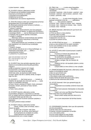 c) deve haverem - realize
20. (FUVEST) Indique a alternativa correta:
a) Tratavam-se de questões fundamentais.
b) Comprou-se terrenos no subúrbio.
c) Precisam-se de datilógrafas.
d) Reformam-se ternos.
e) Obedeceram aos severos regulamentos.
21. (PUC-RJ) Indique a série que corresponde às formas
apropriadas para os enunciados abaixo:
As diferenças existentes entre homens e mulheres .......
ser um fato indiscutível.
1. parece 2. parecem
Alguns cientistas, desenvolvendo uma nova pesquisa
sobre a estrutura do cérebro, os efeitos dos hormônios e
a psicologia infantil, ....... que as diferenças entre homens
e mulheres não se devem apenas à educação.
3. propõe 4. propõem
....... diferenças cerebrais condicionadoras das aptidões
tidas como tipicamente masculinas ou femininas.
5. Haveria 6. Haveriam
....... ainda pesquisadores que consideram os machos
mais agressivos, em virtude de sua constituição
hormonal.
7. Existe 8. Existem
Como sempre, discute-se se é a força da Biologia, ou
meramente a Educação, que ....... sobre o
comportamento humano.
9. predomina 10. predominam
a) 2, 4, 5, 8, 9 d) 2, 3, 5, 8, 10
b) 1, 4, 6, 8, 9 e) 2, 4, 6, 7, 9
c) 2, 4, 6, 7, 10
22. (FUVEST) Num dos períodos seguintes não se
observa a concordância prescrita pela gramática.
Indique-o:
a) Não se apanham moscas com vinagre.
b) Casamento e mortalha no céu se talha.
c) Quem ama o feio, bonito lhe parece.
d) De boas ceias, as sepulturas estão cheias.
e) Quem cabras não tem e cabritos vende, de algum
lugar lhe vêm.
23. (FUVEST) ........ dez horas que se ........ iniciado os
trabalhos de apuração dos votos sem que se ....... quais
seriam os candidatos vitoriosos.
a) Fazia, haviam, previsse d) Faziam, havia, previssem
b) Faziam, haviam, prevesse e) Fazia, haviam,
prevessem
c) Fazia, havia, previsse
24. (FUVEST) Aponte a alternativa correta:
a) Considerou perigosos o argumento e a decisão.
b) É um relógio que torna inesquecível todas as horas.
c) Já faziam meses que ela não a via.
d) Os atentados que houveram deixaram perplexa a
população.
e) A quem pertence essas canetas?
25. (FUVEST) Indique a alternativa correta:
a. Filmes, novelas, boas conversas, nada o
tiravam da apatia.
b. A pátria não é ninguém: são todos.
c. Se não vier, as chuvas, como faremos?
d. É precaríssima as condições do prédio.
e. Vossa Senhoria vos preocupais
demasiadamente com a vossa imagem.
26. (FMU) Vão ............ à carta várias fotografias.
Paisagens as mais belas ............. . Ela estava .............
narcotizada.
a) anexas - possíveis - meio d) anexo - possível - meio
b) anexas - possível - meio e) anexo - possível - meia
c) anexo - possíveis - meia
27. (FMU) Vai ............ à carta minha fotografia. Essas
pessoas cometeram crime de ............-patriotismo.
Elas ............. não quiseram colaborar.
a) incluso - leso - mesmo d) incluso - leso - mesmas
b) inclusa - leso - mesmas e) inclusas - lesa - mesmo
c) inclusa - lesa - mesmas
28. (MACK) Assinale a alternativa em que há erro de
concordância:
a) Tinha os olhos e a boca abertos.
b) Haviam ratos no porão.
c) Tu e ele permanecereis na mesma sala.
d) Separamo-nos ela e eu.
e) Ouviam-se passos lá fora.
29. (UF-PELOTAS) No grupo, ............ os trabalhos.
a) sou eu que coordena d) é eu quem coordeno
b) é eu que coordena e) sou eu que coordeno
c) é eu quem coordena
30. (UF-ES) O verbo está no plural porque o sujeito é
composto em:
a. À autora e à maioria das pessoas não
interessam as vantagens da morte.
b. Os sentimentos de gratidão e de amor só
conseguem ser eternos enquanto duram.
c. Amigos e amigas, não me chamem de
inesquecível.
d. Pedaços de dor e de saudade cobrem a minha
alma esbagaçada.
e. Limpos estão os meus olhos e o meu coração.
31. (FRANCISCANAS-SP) Assinale a alternativa correta
quanto à concordância verbal:
a) Sou eu que primeiro saio.
b) É cinco horas da tarde.
c) Da cidade à praia é dois quilômetros.
d) Dois metros de tecido são pouco para o terno.
e) Nenhuma das anteriores está correta.
32. (UF-SC) Assinale o item que apresenta erro de
concordância:
a. Prepararam-se as tarefas conforme havia sido
combinado.
b. Deve haver pessoas interessadas na discussão
do problema.
c. Fazem cem anos que Memórias Póstumas de
Brás Cubas teve sua primeira edição.
d. Devem existir razões para ele retirar-se do
grupo.
e. Um e outro descendiam de famílias ilustres.
33. (CESGRANRIO) Assinale o item que não apresenta
erro de concordância:
a) Ainda resta cerca de vinte alunos.
b) Haviam inúmeros assistentes na reunião.
c) Tu e ele saireis juntos.
d) Foi eu quem paguei as suas dívidas.
e) Há de existir professores esforçados.
Curso Ápice - Língua Portuguesa (exercícios) – Prof. Ricardo Hoffman 54
 