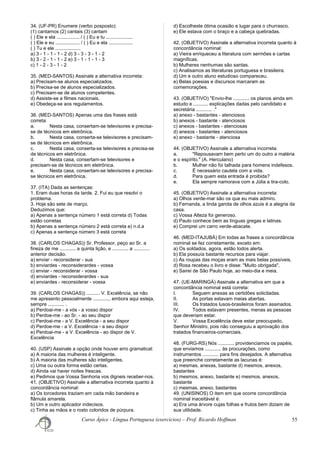 34. (UF-PR) Enumere (verbo posposto):
(1) cantamos (2) cantais (3) cantam
( ) Ele e ela ................. / ( ) Eu e tu ....................
( ) Ele e eu .................. / ( ) Eu e ela ..................
( ) Tu e ele ...................
a) 3 - 1 - 1 - 1 - 2 d) 3 - 3 - 3 - 1 - 2
b) 3 - 2 - 1 - 1 - 2 e) 3 - 1 - 1 - 1 - 3
c) 1 - 2 - 3 - 1 - 2
35. (MED-SANTOS) Assinale a alternativa incorreta:
a) Precisam-se alunos especializados.
b) Precisa-se de alunos especializados.
c) Precisam-se de alunos competentes.
d) Assiste-se a filmes nacionais.
e) Obedeça-se aos regulamentos.
36. (MED-SANTOS) Apenas uma das frases está
correta:
a. Nesta casa, consertam-se televisores e precisa-
se de técnicos em eletrônica.
b. Nesta casa, conserta-se televisores e precisam-
se de técnicos em eletrônica.
c. Nesta casa, conserta-se televisores e precisa-se
de técnicos em eletrônica.
d. Nesta casa, consertam-se televisores e
precisam-se de técnicos em eletrônica.
e. Nesta casa, consertam-se televisores e precisa-
se técnicos em eletrônica.
37. (ITA) Dada as sentenças:
1. Eram duas horas da tarde. 2. Fui eu que resolvi o
problema.
3. Hoje são sete de março.
Deduzimos que:
a) Apenas a sentença número 1 está correta d) Todas
estão corretas
b) Apenas a sentença número 2 está correta e) n.d.a
c) Apenas a sentença número 3 está correta
38. (CARLOS CHAGAS)) Sr. Professor, peço ao Sr. a
fineza de me ............ a quinta lição, e ............ a ............
anterior decisão.
a) enviar - reconsiderar - sua
b) enviardes - reconsiderardes - vossa
c) enviar - reconsiderar - vossa
d) enviardes - reconsiderardes - sua
e) enviardes - reconsiderar - vossa
39. (CARLOS CHAGAS)) .......... V. Excelência, se não
me apresento pessoalmente ............, embora aqui esteja,
sempre ............ .
a) Perdoai-me - a vós - a vosso dispor
b) Perdoe-me - ao Sr. - ao seu dispor
c) Perdoai-me - a V. Excelência - a seu dispor
d) Perdoe-me - a V. Excelência - a seu dispor
e) Perdoai-me - a V. Excelência - ao dispor de V.
Excelência
40. (USP) Assinale a opção onde houver erro gramatical:
a) A maioria das mulheres é inteligente.
b) A maioria das mulheres são inteligentes.
c) Uma ou outra forma estão certas.
d) Ainda vai haver noites frescas.
e) Pedimos que Vossa Senhoria vos digneis receber-nos.
41. (OBJETIVO) Assinale a alternativa incorreta quanto à
concordância nominal:
a) Os torcedores traziam em cada mão bandeira e
flâmula amarela.
b) Um e outro aplicador indecisos.
c) Tinha as mãos e o rosto coloridos de púrpura.
d) Escolheste ótima ocasião e lugar para o churrasco.
e) Ele estava com o braço e a cabeça quebradas.
42. (OBJETIVO) Assinale a alternativa incorreta quanto à
concordância nominal:
a) Vieira enriqueceu a literatura com sermões e cartas
magníficas.
b) Mulheres nenhumas são santas.
c) Analisamos as literaturas portuguesa e brasileira.
d) Um e outro aluno estudioso compareceu.
e) Belas poesias e discursos marcaram as
comemorações.
43. (OBJETIVO) "Envio-lhe ............ os planos ainda em
estudo e ........... explicações dadas pelo candidato e
secretária ............ ."
a) anexo - bastantes - atenciosos
b) anexos - bastante - atenciosos
c) anexos - bastantes - atenciosas
d) anexos - bastantes - atenciosos
e) anexo - bastante - atenciosa
44. (OBJETIVO) Assinale a alternativa incorreta:
a. "Repousavam bem perto um do outro a matéria
e o espírito." (A. Herculano)
b. Mulher não foi talhada para homens indefesos.
c. É necessário cautela com a vida.
d. Para quem esta entrada é proibida?
e. Ela sempre namorava com a Júlia a tira-colo.
45. (OBJETIVO) Assinale a alternativa incorreta:
a) Olhos verde-mar são os que eu mais admiro.
b) Fernanda, a linda garota de olhos azuis é a alegria da
casa.
c) Vossa Alteza foi generoso.
d) Paulo conhece bem as línguas gregas e latinas.
e) Comprei um carro verde-abacate.
46. (MED-ITAJUBÁ) Em todas as frases a concordância
nominal se fez corretamente, exceto em:
a) Os soldados, agora, estão todos alerta.
b) Ela possuía bastante recursos para viajar.
c) As roupas das moças eram as mais belas possíveis.
d) Rosa recebeu o livro e disse: "Muito obrigada".
e) Sairei de São Paulo hoje, ao meio-dia e meia.
47. (UE-MARINGÁ) Assinale a alternativa em que a
concordância nominal está correta:
I. Seguem anexas as certidões solicitadas.
II. As portas estavam meias abertas.
III. Os tratados lusos-brasileiros foram assinados.
IV. Todos estavam presentes, menas as pessoas
que deveriam estar.
V. Vossa Excelência deve estar preocupado,
Senhor Ministro, pois não conseguiu a aprovação dos
tratados financeiros-comerciais.
48. (FURG-RS) Nós ............ providenciamos os papéis,
que enviamos ............ às procurações, como
instrumentos ............ para fins desejados. A alternativa
que preenche corretamente as lacunas é:
a) mesmas, anexas, bastante d) mesmos, anexos,
bastantes
b) mesmos, anexo, bastante e) mesmos, anexos,
bastante
c) mesmas, anexo, bastantes
49. (UNISINOS) O item em que ocorre concordância
nominal inaceitável é:
a) Era uma árvore cujas folhas e frutos bem diziam de
sua utilidade.
Curso Ápice - Língua Portuguesa (exercícios) – Prof. Ricardo Hoffman 55
 