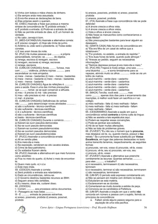 b) Vinha com bolsos e mãos cheios de dinheiro.
c) Ela sempre anda meia assustada.
d) Envio-lhe anexa as declarações de bens.
e) Elas próprias assim o queriam.
50. (OSEC) Assinale a frase que possua a mesma
sintaxe de concordância de "É proibido entrada.":
a) É proibido a entrada. d) Proibi-se a entrada de cães.
b) Não se permite entrada de cães. e) É um homem de
verdade.
c) No calor, cerveja é bom.
51. (MED-CATANDUVA) Assinale a alternativa correta:
a) É preciso coragem. d) Hoje são trinta de junho.
b) Antônio ou João será o presidente. e) Todas estão
corretas.
c) E isso eram trevas da noite.
52. (PUC) Há muitas pessoas que ............ a própria
personalidade, tornando- se ............ de objetos.
a) renega, escrava d) renegam, escravo
b) renegam, escravas e) renega, escravas
c) renega, escravos
53. (CARLOS CHAGAS)) Ainda .......... furiosa, mas
com ............ violência, proferia injúrias ............ para
escandalizar os mais arrojados.
a) meia - menas - bastantes d) meio - menos - bastantes
b) meia - menos - bastante e) meio - menas - bastantes
c) meio - menos - bastante
54. (CARLOS CHAGAS)) Água às refeições é ............
para a saúde. Essa é uma das minhas precauções
que ............ tomar, se se quer conservar a silhueta.
a) mau - é preciso d) má - são precisas
b) mau - são precisas e) má - é preciso
c) mal - é precisa
55. (CARLOS CHAGAS)) Deficiências de verbas
não ............ para desencorajar novas atividades ............ .
a) são o suficiente - técnico-científicas
b) são suficiente - técnicas-científicas
c) é o suficiente - técnico-científicas
d) são o suficiente - técnicas-científicas
e) basta - técnicos-científicas
56. (CARLOS CHAGAS)) Durante o comércio.......... .
a) fizeram-se ouvir pseudos-democratas
b) fez-se ouvir pseudo-democratas
c) fizeram-se ouvirem pseudodemocratas
d) fez-se ouvirem pseudos democratas
e) fizeram-se ouvir pseudodemocratas
57. (PUCC) Assinalar a concordância errada:
a) Ali se vendia pães.
b) Era meio-dia e meia.
c) Na exposição, venderam-se oito cavalos árabes.
d) Crime de leso-patriotismo.
e) Os soldados ficaram alerta.
58. (PUCC) Assinale a alternativa em que meio funciona
como advérbio:
a) Fica no meio do quarto. d) Achei o meio de encontrar-
te.
b) Quero meio quilo. e) n.d.a
c) Está meio triste.
59. (CESCEA) Assinale a correta:
a) Será proibido a entrada aos retardatários.
b) Dado as circunstâncias, retirou-se.
c) O Governo destinou bastantes recursos ao BNH.
d) Seguem anexo três certidões.
e) Eu mesmo, disse ela, cuidarei disso.
60. (CESCEA)
I - Correm ............ aos processos vários documentos.
II - Paisagens as mais belas ............ .
III - É ............ entrada às pessoas estranhas.
a) anexo, possíveis, proibida d) anexos, possível,
proibido
b) anexos, possíveis, proibido e) anexo, possível,
proibida
c) anexos, possível, proibida
61. (ITA) Assinale a frase cuja concordância não se pode
defender:
a) A árvore crescia a olhos vista.
b) A árvore crescia a olhos vistos.
c) Vista a olhos a árvore crescia.
d) Não fosse os manuscritos como conheceríamos a
Idade Média?
e) São preocupações bastantes para levar alguém ao
desespero.
62. (SANTA CASA) Não há erro de concordância em:
a) "Ela era filha de um casal de velhos que a
idolatravam."
b) "Foi proibido, no estádio, a entrada do repórter."
c) "Era duas horas da tarde, quando pude almoçar."
d) "Anexas ao pedido, seguem as necessárias
informações."
e) "Saímos depressa porque já era meio-dia e meio."
63. (PUC-RS) Trajava à moda antiga, uma saia .........,
uma blusinha .......... e sorria timidamente para os
rapazes, abrindo muito os olhos .............. onde se via um
brilho de malícia.
a) azul-marinho - verde-clara - castanho
b) azul-marinha - verde-claro - castanhos
c) azul-marinha - verde-clara - castanhos
d) azul-marinha - verde-claro - castanho
e) azul-marinho - verde-clara - castanhos
64. (MACK) Tercília, você está ............, mas
como ............ apenas dois dias para o encerramento das
inscrições, é melhor você fazer um sacrifício e ir ao
colégio.
a) meio resfriada - falta d) meio resfriado - faltam
b) meia resfriada - falta e) meia resfriada - faltam
c) meio resfriada - faltam
65. (CESGRANRIO) Assinale a opção em que a
concordância verbal contraria a norma culta da língua:
a) Não se assistia a tais espetáculos aqui.
b) Podem-se respeitar essas convenções.
c) Pode-se perdoar aos exilados.
d) Há de se fazer muitas alterações.
e) Não se trata de problemas graves.
66. (FUVEST) "Eu não sou o homem que tu procuras,
mas desejava ver-te, ou, quando menos, possuir o teu
retrato." Se o pronome tu fosse substituído por Vossa
Excelência, em lugar das palavras destacadas no texto
acima transcrito teríamos, respectivamente, as seguintes
formas:
a) procurais, ver-vos, vosso d) procurais, vê-la, vosso
b) procura, vê-la, seu e) procurais, ver-vos, seu
c) procura, vê-lo, vosso
67. (FUVEST) Assinale a alternativa que preenche
corretamente as lacunas: Quantas semanas .............
para eles ............ o trabalho?
a) é necessário, terminassem d) são necessários,
terminem
b) é necessário, terminar e) são necessárias, terminarem
c) são necessários, terminarem
68. (UM-SP) O período está expresso corretamente em:
a) Não se pensam em miséria com dinheiro no bolso.
b) Estudaram-se esta matéria.
c) Esclareceram-se as dúvidas.
d) Comentaram-se muito durante a estréia da peça.
e) Convocou-se os candidatos à Prefeitura.
69. (UM-SP) Assinale a oração em que o verbo não
concorda em número e pessoa com o sujeito, ferindo os
princípios da concordância:
a. Faltam ainda alguns passos seguros para a
aquisição de uma vida pacífica.
Curso Ápice - Língua Portuguesa (exercícios) – Prof. Ricardo Hoffman 56
 