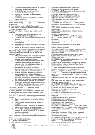 b. Existem criações sensatas capazes de superar
até as mais espantosas maldades.
c. As desilusões que a perturbam hoje já
passaram alguns dias comigo.
d. De sinceras intenções, as pessoas estão
saturadas.
e. Exatamente irreais, suas palavras só contém
valores supérfluos.
70. (UM-SP) .............. existir discos voadores, mas
muitos testemunhos já ............ que .............. considerar-
se absurdos.
a) Podem, houve, podem d) Pode, houve, pode
b) Pode, houve, podem e) Podem, houveram, podem
c) Podem, houveram, pode
71. (UM-SP) Indique a frase em que a palavra só é
invariável:
a. Elas partiram sós, deixando-me para trás
aborrecida e bastante magoada.
b. Chegaram sós, com o mesmo ar exuberante de
sempre.
c. Sós, aquelas moças desapareceram, cheias de
preocupações.
d. Aqueles jovens rebeldes provocaram sós essa
movimentação.
e. Depois de tão pesadas ofensas, prefiro ficar a
sós a conviver com essa agressiva companhia.
72. (AFTN) Indique o único segmento que apresenta
concordância verbal condizente com as normas do
português padrão:
a. O funcionamento dos dois hemisférios cerebrais
são necessários tanto para as atividades
artísticas como para as científicas.
b. As diferentes divisões e subdivisões a que se
submetem a área de ciências humanas
provocam uma indesejável pulverização de
domínios do conhecimento.
c. Normalmente, a aplicação de métodos
quantitativos e exatos acabam por distorcer as
linhas de raciocínio em ciências humanas.
d. Uma das premissas básicas do conjunto de
assunções teóricas e epistemológicas do
trabalho que ora vem a lume é a concepção da
Arte como uma entre as muitas formas por meio
das quais o conhecimento humano se expressa.
e. Não existem fórmulas precisas ou exatas para
avaliar uma obra de arte, não existe um padrão
de medida ou quantificação, tampouco podem
haver modelos rígidos pré-estabelecidos.
73. (UM-SP) Seguem ............ as cópias e nelas
há ............ letras ............ apagadas.
a) anexas, bastante, meias d) anexas, bastantes, meia
b) anexo, bastantes, meio e) anexas, bastantes, meio
c) anexo, bastante, meias
74. (OBJETIVO) Assinale a alternativa gramaticalmente
correta:
a. O povo brasileiro anseia por uma Constituição
digna.
b. Era necessário a permanência do médico no
hospital.
c. Aconteceu, durante a discussão do processo,
graves distúrbios entre os parlamentares.
d. Sua discrição era digna de elogios, pois todos
estavam ao par das dificuldades de se manter
secreta a negociação.
e. Não mais se lê bons autores naquela escola.
75. (FCMPA-MG) A concordância verbal não está correta
em:
a) Isso são verdadeiros absurdos.
b) Os Andes ficam na América.
c) Entre nós não haviam segredos.
d) Isso não passa de absurdos comentários.
e) Menos de dois alunos disputam a vaga.
76. (FCMPA-MG) Todas as concordâncias nominais
estão corretas, exceto em:
a) Seguem anexo as notas promissórias.
b) Escolhemos má hora e lugar para a festa.
c) A justiça declarou culpados o réu e a ré.
d) A moça usava uma blusa verde-clara.
e) Estou quite com meus compromissos.
77. (FCMSC-SP) Não chove ............ meses; mas a
esperança e o vigor que sempre ............ no sertanejo
não o ............ .
a) faz, existiu, abandonou d) fazem, existiram,
abandonaram
b) faz, existiram, abandonaram e) fazem, existiu,
abandonaram
c) fazem, existiu abandonou
78. (FCMSC-SP) Não ............ ainda sete horas, e
já ............ muitas pessoas que ............ o início do
expediente.
a) seriam, haviam, aguardava d) seria, haviam,
aguardavam
b) seriam, havia, aguardavam e) seria, havia,
aguardavam
c) seria, haviam, aguardava
79. (FUEL-PR) Já ............ uns doze anos que ele não
voltava à terra natal, por isso não sabia que lá ............
ocorrido mudanças.
a) deviam fazerem, havia d) deviam fazer, haviam
b) devia fazer, haviam e) deviam fazer, havia
c) devia fazer, havia
80. (FUEL-PR) A apuração dos dois crimes ............ até
que se ............ provas decisivas.
a) vai continuar, encontrarem d) deviam fazer, haviam
b) vão continuar, encontre e) deviam fazer, havia
c) vão continuar, encontrem
81. (FMU) Assinale a alternativa que, na seqüência,
completa corretamente as orações seguintes: I -
Isto ............ migalhas. II - Nossa vida ............ loucuras. III
- Vocês ............ meu castigo. IV - As cores vermelha e
negra ............ a marca do brasão. V - Hoje ............ doze
de janeiro.
a) são, eram, serão, eram, são d) é, eram, serão, eram,
são
b) é, eram, serão, era, é e) são, eram, serão, era, é
c) são, era, serão, era, são
82. (CARLOS CHAGAS-BA) Se V. Excelência ............
partir, só me resta desejar-...... que ............ feliz.
a) pensais, vos, seja d) pensa, vos, sejais
b) pensa, lhe, seja e) pensais, lhe, seja
c) pensais, vos, sejais
83. (CARLOS CHAGAS-BA) Em muito pouco
tempo ............ vários erros, e ............ muitas horas para
corrigi-los.
a) foram cometidos, serão necessárias
b) foi cometido, será necessário
c) foram cometidos, será necessárias
d) foi cometido, será necessárias
e) foram cometidos, será necessária
84. (CARLOS CHAGAS-BA) ............ fazer cinco meses
que não a vemos; ............ existir motivos imperiosos para
a sua ausência, pois, se não ............, ela já nos teria
procurado.
a) Vai, deve, houvessem d) Vão, devem, houvesse
b) Vai, devem, houvessem e) Vão, devem, houvessem
c) Vão, deve, houvesse
85. (CARLOS CHAGAS) Não ............ eu que ............ ao
desamparo um pai idoso, a quem a velhice ou a
doença ............ do sustento próprio.
a) foi - deixou - privaram d) foi - deixei - privou
Curso Ápice - Língua Portuguesa (exercícios) – Prof. Ricardo Hoffman 57
 