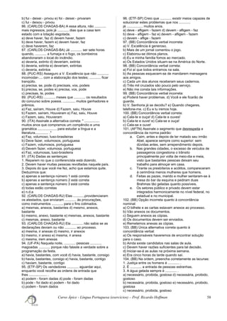 b) fui - deixei - privou e) foi - deixei - privaram
c) fui - deixou - privou
86. (CARLOS CHAGAS-BA) A essa altura, não ............
mais ingressos, pois já ............ dias que a casa tem
estado com a lotação esgotada.
a) deve haver, faz d) devem haver, fazem
b) deve haver, fazem e) devem haver, faz
c) deve haverem, faz
87. (CARLOS CHAGAS-BA) Já ............ ser sete horas
quando, ............ a fumaça e o fogo, os bombeiros
abandonaram o local do incêndio.
a) deveria, extinto d) deveriam, extinta
b) deveria, extinta e) deveriam, extintas
c) deveria, extintos
88. (PUC-RS) Asseguro a V. Excelência que não ............
incomodar-.... com a elaboração dos testes; ............ ficar
tranqüilo.
a) precisa, se, pode d) precisais, vos, podeis
b) precisa, se, podes e) precisa, vos, pode
c) precisas, te, podes
89. (PUC-RS) ............ meses que ............ os resultados
do concurso sobre poesia. ............. muitos ganhadores e
prêmios.
a) Faz, saíram, Houve d) Fazem, saiu, Houve
b) Fazem, saíram, Houveram e) Faz, saiu, Houve
c) Fazem, saiu, Houveram
90. (ITA) Assinale a alternativa correta: " ................
muitos anos que compramos um compêndio e uma
gramática .................... para estudar a língua e a
literatura.............. ."
a) Faz, volumoso, luso-brasileiras
b) Deve fazer, volumosos, portuguesa
c) Fazem, volumosos, portuguesa
d) Devem fazer, volumosa, portuguesa
e) Faz, volumosas, luso-brasileira
91. (ITA) Dadas as sentenças:
1. Reparem no que o conferencista está dizendo.
2. Devem haver muitas pessoas revoltadas naquele país.
3. Depois do que você me fez, acho que estamos quite.
Deduzimos que:
a) apenas a sentença número 1 está correta
b) apenas a sentença número 2 está correta
c) apenas a sentença número 3 está correta
d) todas estão corretas
e) n.d.a
92. (CARLOS CHAGAS-RJ) Elas ............providenciaram
os atestados, que enviaram ............ às procurações,
como instrumentos ............ para o fins colimados.
a) mesmas, anexos, bastantes d) mesmo, anexos,
bastante
b) mesmo, anexo, bastante e) mesmas, anexos, bastante
c) mesmas, anexo, bastante
93. (CARLOS CHAGAS-RJ) Ela ............ não sabia se as
declarações deviam ou não ............ ao processo.
a) mesma, ir anexas d) mesmo, ir anexos
b) mesmo, ir anexo e) mesma, ir anexa
c) mesma, irem anexas
94. (UF-PA) Naquela noite, ............ pessoas ............
magoadas ............ porque não falaste a verdade sobre a
programação da festa.
a) havia, bastantes, com você d) havia, bastante, consigo
b) havia, bastantes, consigo e) havia, bastante, contigo
c) haviam, bastante, contigo
95. (ETF-SP) Os vendedores ............ aguardar aqui,
enquanto você recolhe as ordens de entrada que
lhes ................... .
a) podem - foram dadas d) pode - foram dadas
b) pode - foi dado e) podem - foi dado
c) podem - foram dados
96. (ETF-SP) Creio que ............ existir meios capazes de
solucionar estes problemas que nos ............
já ................. muitos anos.
a) deve - afligem - fazem d) devem - afligem - faz
b) deve - afligem - faz e) devem - afligem - fazem
c) devem - aflige - fazem
97. (BB) Concordância verbal incorreta:
a) V. Excelência é generoso.
b) Mais de um jornal comentou o jogo.
c) Elaborou-se ótimos planos.
d) Eu e minha família fomos ao mercado.
e) Os Estados Unidos situam-se na América do Norte.
98. (BB) Concordância verbal correta:
a) Foi aí que todos entramos na sala.
b) As pessoas esquecem-se de mandarem mensagens
aos amigos.
c) Cada um dos alunos receberam seus cadernos.
d) Três mil cruzados são pouco pelo serviço.
e) Não me consta tais informações.
99. (BB) Concordância verbal incorreta:
a) Poderá haver problemas. d) Você e ele ficarão de
guarda.
b) V. Senhoria já se decidiu? e) Quando chegares,
telefone-me. c) Eu e tu iremos hoje.
100. (BB) Concordância verbal correta:
a) Cala-te e ouça! d) Cala-te e ouves!
b) Cala-te e ouve! e) Cala-se e ouça!
c) Cala-se e ouve!
101. (AFTN) Assinale o segmento que desrespeita a
concordância da norma padrão:
a. Caim, antes e depois de ter matado seu irmão
Abel, aparece sempre como superior: sem
dúvidas antes, sem arrependimento depois.
b. Nas grandes cidades, o excesso de veículos de
passageiros congestiona o trânsito
principalmente por volta de meio-dia e meia,
visto que bastantes pessoas deixam seu
trabalho para almoçar em casa.
c. Tirante os presbíteros e acólitos, compareceram
à cerimônia menos mulheres que homens.
d. Feitas as pazes, marido e mulher sentaram-se à
mesa do bar da esquina e pediram duas
Brahmas tão geladas quanto possíveis.
e. Os setores público e privado devem estar
integrados harmonicamente no nível federal, no
estadual e no municipal.
102. (BB) Opção incorreta quanto à concordância
nominal:
a) O bilhete e as cartas estavam anexos ao processo.
b) Vão anexos os documentos.
c) Seguem anexos as cópias.
d) Os documentos devem ser enviados.
e) Remetemos anexas as cópias.
103. (BB) Única alternativa correta quanto à
concordância verbal:
a) Os responsáveis haveremos de encontrar solução
para o caso.
b) Ainda existe candidatos nas salas de aula.
c) Devem haver razões suficientes para tal decisão.
d) Iniciar-se-á as aulas na próxima semana.
e) Era cinco horas da tarde quando saí.
104. (BB) Na ordem, preencha corretamente as lacunas:
1. Justiça entre os homens é ............ .
2. É ............ a entrada de pessoas estranhas.
3. A água gelada sempre é ............ .
a) necessário, proibida, gostosa d) necessária, proibido,
gostoso
b) necessária, proibida, gostoso e) necessário, proibido,
gostosa
c) necessário, proibida, gostoso
Curso Ápice - Língua Portuguesa (exercícios) – Prof. Ricardo Hoffman 58
 