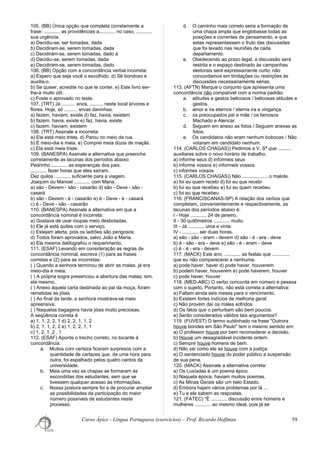 105. (BB) Única opção que completa corretamente a
frase: ............ as providências a............ no caso, ............
sua urgência.
a) Decidiu-se, ser tomadas, dada
b) Decidiram-se, serem tomadas, dada
c) Decidiram-se, serem tomadas, dado à
d) Decidiu-se, serem tomadas, dada
e) Decidiram-se, serem tomadas, dado
106. (BB) Opção com a concordância verbal incorreta:
a) Espero que seja você o escolhido. d) Sê bondoso e
auxilia-o.
b) Se quiser, acredite no que te contei. e) Este livro ser-
lhe-á muito útil.
c) Foste o aprovado no teste.
107. (TRT) Já .......... anos, .......... neste local árvores e
flores. Hoje, só .......... ervas daninhas.
a) fazem, haviam, existe d) faz, havia, existem
b) fazem, havia, existe e) faz, havia, existe
c) fazem, haviam, existem
108. (TRT) Assinale a incorreta:
a) Ela está meio triste. d) Parou no meio da rua.
b) É meio-dia e meia. e) Comprei meia dúzia de maçãs.
c) Ela está meia triste.
109. (BANESPA) Assinale a alternativa que preenche
corretamente as lacunas dos períodos abaixo:
Pedrinho ............ as esperanças dos pais.
............ fazer horas que eles saíram.
Dez quilos ............ suficiente para a viagem.
Joaquim ou Manoel ............ com Maria.
a) são - Devem - são - casarão d) são - Deve - são -
casará
b) são - Devem - é - casarão e) é - Deve - é - casará
c) é - Deve - são - casarão
110. (BANESPA) Assinale a alternativa em que a
concordância nominal é incorreta:
a) Gostava de usar roupas meio desbotadas.
b) Ele já está quites com o serviço.
c) Estejam alerta, pois os ladrões são perigosos.
d) Todos foram aprovados, salvo João e Maria.
e) Ela mesma datilografou o requerimento.
111. (ESAF) Levando em consideração as regras de
concordância nominal, escreva (1) para as frases
corretas e (2) para as incorretas:
( ) Quando a senhora terminou de abrir as malas, já era
meio-dia e meia.
( ) A própria sogra presenciou a abertura das malas; sim,
ela mesmo.
( ) Anexo àquela carta destinada ao pai da moça, foram
remetidas as jóias.
( ) Ao final da tarde, a senhora mostrava-se meio
apreensiva.
( ) Naquelas bagagens havia jóias muito preciosas.
A seqüência correta é:
a) 1, 1, 2, 2, 1 d) 2, 2, 1, 1, 2
b) 2, 1, 1, 2, 2 e) 1, 2, 2, 1, 1
c) 1, 2, 1 ,2 , 1
112. (ESAF) Aponte o trecho correto, no tocante à
concordância:
a. Muitos com certeza ficaram surpresos com a
quantidade de cartazes que, de uma hora para
outra, foi espalhado pelos quatro cantos da
universidade.
b. Mais uma vez as chapas se formaram às
escondidas dos estudantes, sem que se
tivessem qualquer acesso às informações.
c. Nossa postura sempre foi a de procurar ampliar
as possibilidades da participação do maior
número possíveis de estudantes neste
processo.
d. O caminho mais correto seria a formação de
uma chapa ampla que englobasse todas as
posições e correntes de pensamento, e que
estas representassem o fruto das discussões
que foi levado nas reuniões de cada
departamento.
e. Obedecendo ao prazo legal, a discussão será
restrita e o espaço destinado às campanhas
eleitorais será expressamente curto; não
concordamos em limitações ou restrições às
discussões necessariamente sérias.
113. (AFTN) Marque o conjunto que apresenta uma
concordância não compatível com a norma padrão:
a. atitudes e gestos belicosos / belicosas atitudes e
gestos.
b. amor e ira eternos / eterna ira e vingança.
c. os preocupados pai e mãe / os famosos
Machado e Alencar.
d. Seguem em anexo as fotos / Seguem anexas as
fotos.
e. Os candidatos não eram nenhum bobocas / Não
votaram em candidato nenhum.
114. (CARLOS CHAGAS)) Pedimos a V. Sª que ..........
auxiliares sobre o novo horário de trabalho.
a) informe seus d) informeis seus
b) informe vossos e) informeis vossos
c) informes vossos
115. (CARLOS CHAGAS)) Não ................... o malote.
a) foi eu quem recebi d) foi eu que recebi
b) fui eu que recebeu e) fui eu quem recebeu
c) foi eu que recebeu
116. (FRANCISCANAS-SP) A relação dos verbos que
completam, convenientemente e respectivamente, as
lacunas dos períodos abaixo é:
I - Hoje ............ 24 de janeiro.
II - 30 quilômetros ............ muito.
III - Já ............ uma e vinte.
IV - ............ ser duas horas.
a) são - são - eram - devem d) são - é - era - deve
b) é - são - era - deve e) são - é - eram - deve
c) é - é - era - devem
117. (MACK) Este ano, ............ as festas que ............,
que eu não comparecerei a nenhuma.
a) pode haver, haver d) pode haver, houverem
b) podem haver, houverem e) pode haverem, houver
c) pode haver, houver
118. (MED-ABC) O verbo concorda em número e pessoa
com o sujeito. Portanto, não está correta a alternativa:
a) Faltam ainda seis meses para o vencimento.
b) Existem fortes indícios de melhoria geral.
c) Não provém daí os males sofridos.
d) Os fatos que o perturbam são bem poucos.
e) Serão considerados válidos tais argumentos?
119. (FUVEST) O termo sublinhado na frase "Outrora
houve bondes em São Paulo" tem o mesmo sentido em:
a) O professor houve por bem reconsiderar a decisão.
b) Houve um desagradável incidente ontem.
c) Sempre houve homens de bem.
d) Não sei como ele se houve com a justiça.
e) O sentenciado houve do poder público a suspensão
de sua pena.
120. (MACK) Assinale a alternativa correta:
a) Os Lusíadas é um poema épico.
b) Naquela época, haviam muitos poemas.
c) As Minas Gerais são um belo Estado.
d) Embora hajam vários problemas por lá ...
e) Tu e ele sabem as respostas.
121. (FATEC) "É ............ discussão entre homens e
mulheres ............ ao mesmo ideal, pois já se
Curso Ápice - Língua Portuguesa (exercícios) – Prof. Ricardo Hoffman 59
 