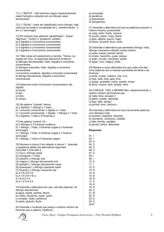 11) ( ) “MUITO” - três fonemas vogais respectivamente,
nasal, fechado e reduzido em um ditongo nasal
decrescente.
12) ( ) “IGUAL”- pode ser classificado como tritongo, haja
vista que se aceita a vocalização do L, transformando - o
em U ( semivogal).
13) No conjunto das palavras “gargalhadas”, “toque”,
“lágrimas”, “chofre” e “problema” existem:
a) 2 dígrafos e 4 encontros consonantais,
b) 3 dígrafos e 4 encontros consonantais
c) 4 dígrafos e 3 encontros consonantais
d) 3 dígrafos e 5 encontros consonantais
14) “Não creias em pessimismo e derrota. “Temos, na
oração em foco, os seguintes elementos fonéticos:
a) ditongos decrescentes, hiato, dígrafos e encontros
consonantais
b) ditongos crescente, hiato, dígrafos e encontros
consonantais
c) encontros vocálicos, dígrafos e encontro consonantal
d) ditongo decrescente, dígrafos e encontros
consonantais
15) Determine onde há encontro consonantal e não
dígrafo:
a) renda;
b) táxi;
c) lindo;
d) campo
16) Na palavra “inquieto” temos:
a) 2 dígrafos, 1 ditongo e 1 hiato;
b) 1 encontro consonantal, 1 dígrafo e 1 hiato
c) 1 encontro consonantal, 1 dígrafo, 1 ditongo e 1 hiato
d) 2 dígrafos, 1 hiato e 6 fonemas.2
17) Na palavra “autoria” há:
a) 2 ditongos e 5 fonemas vocálicos;
b) 1 ditongo, 1 hiato, 3 fonemas vogais e 2 fonemas
semivogais
c) 1 ditongo, 1 hiato, 4 fonemas vogais e 1 fonema
semivogal
d) 1 ditongo, 1 hiato e 5 fonemas vogais.
18) Numere a coluna 2 em relação a coluna 1 . Assinale
a seqüência obtida nas alternativas seguintes:
COLUNA 1 COLUNA 2
(1) sua ( ) tritongo nasal
(2) enxágüem ( ) hiato
(3) peixeiro ( ) tritongo oral
(4) mágoa ( ) ditongo decrescente oral
(5) também ( ) ditongo decrescente nasal
(6) Quaisquer ( ) ditongo crescente nasal
(7) Quando ( ) ditongo crescente oral
a) 2-1-6-3-5-7-4
b) 2-1-4-3-5-7-6-c)
5-1-6-3-2-7-4
d) 5-1-2-7-6-3-4
19) Assinale a alternativa em que, nas três palavras, há
ditongo decrescente:
a) água, saúde, perdoe, álcool;
b) cruéis, mauzinho, quais, quero
c) coração, razão, paciência
d) apóio, gratuito, fluido
20) Assinale o vocábulo que possui o mesmo número de
fonemas que a palavra “cadência”:
a) carroçada;
b) paciência;
c) guerreando
d) campainhas
21) Assinale a alternativa em que as palavras possuem o
mesmo fonema consonantal:
a) cada, dedo, ficção, merece
b) auxílio, passo, maço desce
c) gato, agente, guerra, reger
d) chave, enxame, fluxo, exílio
22) Assinale a alternativa que apresenta tritongo, hiato,
ditongo crescente e dígrafo (nessa ordem)
a) quais, saúde, perdoe, álcool
b) cruéis, mauzinho, quais, psique
c) quão, circuito, mandiúba, quieto
d) agüei, ruim, mágoa, chato
23) Marque a única alternativa em que cada uma das
cinco palavras tem a mesma quantidade de letras e de
fonemas:
a) sorte, roubar, máximo, chá, cruz
b) hoje, sala, bola, gato, lima
c) quase, acautelar, cobra, sapato, xícara
d) lama, chuchu, dois, facada, ritmo
24) CHEQUE, TÁXI, e MENINO têm, respectivamente, o
mesmo número de fonemas que:
a) mala, feira, escapar.3
b) galho, cadete, sabonete
c) logo, falar, bexiga
d) punhal, hora, cachorro
25) Assinale a alternativa em que há somente palavras
com ditongos orais:
a) acordou, estações, distraído
b) coordenar, Camboriú, cidadão
c) falei, família, capitães
d) jamais, atribui, defendeis
Respostas
01. I
02. I
03. C
04. C
05. C
06. C
07. C
08. I
09. I
10. C
11. I
12. C
13. D
14. A
15. B
16. D
17. C
18. A
19. D
20. C
21. B
22. D
23. C
24. C
25-D
Curso Ápice - Língua Portuguesa (exercícios) – Prof. Ricardo Hoffman 6
 