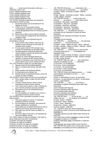 disse ............ vezes que da discussão, ainda que ............
acalorada, nasce a luz."
a) bom voltados bastantes meio
b) bom voltadas bastante meia
c) boa voltadas bastantes meio
d) boa voltados bastante meia
e) bom voltadas bastantes meia
122. (FATEC) Assinale a alternativa que apresente
concordância verbal incorreta:
I. As árvores parece que se transformam em
objetos de museu.
II. O fato é um só: há de existir sempre
manifestações contrárias à sua pretensão.
III. O mais desagradável foram as mentiras que lhe
disseram.
IV. Estes são os dado a que se devem examinar.
V. Os que reclamam injustamente não haverão de
conseguir nada.
123. (TFC) Marque o item que apresenta erro de
concordância nominal:
a. O que queima mais calorias, meia hora de
flexões ou duas horas de um bom jogo de
carteado entre amigos?
b. O corpo gasta mais de 70% de toda a sua
energia na manutenção da atividade celular.
c. Os pesquisadores americanos atribuíram
valores médios à queima de calorias provocada
pelas atividades físicas.
d. Verificou-se, entre indivíduos tensos ou
agitados, a queima de 800 calorias diárias.
e. Só para se manterem vivos, indivíduos de 70
quilos queima cerca de 63 calorias por hora.
124. (TFC) Assinale a opção em que não há erro:
1. Seguem anexo os formulários pedidos.
2. Não vou comprar esta camisa. Ela está muito
caro!
3. Estas questões são bastantes difíceis.
4. Eu lhes peço que as deixem sós.
5. Estando pronto os preparativos para o início da
corrida, foi dada a largada.
125. (FUVEST) Qual a frase com erro de concordância?
a. Para o grego antigo a origem de tudo se deu
com o caos.
b. Do caos, massa informe, nasceu a terra,
ordenadora e mãe de todos os seres.
c. Com a terra tem-se assim o chão, a firmeza de
que o homem precisava para seu equilíbrio.
d. Ela mesma cria um ser semelhante que a
protege: o céu.
e. Do céu estrelado, em amplexo com a terra, é
que nascerá todos os seres viventes.
126. (FUVEST) Para a gramática normativa, a única
frase correta é:
a. Para quem gosta de cinema, é necessário
presença de filmes nacionais.
b. As homenagens se sucediam: não parava de
chegar ramalhetes e ramalhetes.
c. Ele acredita que os laudos assinados em banco
tratam-se de recurso para trocar de turno.
d. São neles que você se mede, se reflete, se
encontra.
e. Em teoria, alguns dos livros a ser traduzidos já
tem suas edições críticas.
127. (FMU) "Havia um trajo de modéstia". Com trajo no
plural, poderíamos escrever corretamente:
a) Haviam uns trajos de modéstia.
b) Existia uns trajos de modéstia.
c) Haviam de existir uns trajos de modéstia.
d) Havia de existir uns trajos de modéstia.
e) Haviam de haver uns trajos de modéstia.
128. (TRE-SP) Ainda que .......... imprevistos, não ..........
motivos para que se mantenham .......... os acordos.
a) hajam - faltará - presentes d) hajam - faltarão -
presentes
b) haja - faltarão - presentes e) hajam - faltará - presente
c) haja - faltará - presente
129. (TRE-SP) Se não .......... justas provas, ele
tornaria .......... os motivos .......... pelo infrator da lei.
a) existisse - discutíveis - apontados
b) existissem - discutível - apontado
c) existisse - discutível - apontado
d) existissem - discutível - apontados
e) existissem - discutíveis - apontados
130. (TRE-SP) .......... os editais do concurso.
a) Acabam de ser impressos d) Acaba de serem
impressos
b) Acaba de ser impressos e) Acabam de serem
impresso
c) Acabam de ser impresso
131. (TRE-SP).......... providências .......... de solucionar
problemas .......... à economia do país.
a) Urgem - capaz - relativo d) Urge - capaz - relativos
b) Urge - capazes - relativo e) Urgem - capazes - relativo
c) Urgem - capazes - relativos
132. (TRE-SP) .......... ainda apurar os votos de três
municípios para que se .......... a divulgação dos
resultados finais.
a) Faltam - possa começar d) Faltam - possam começar
b) Falta - possa começarem e) Falta - possam começar
c) Falta - possa começar
133. (TRE-SP) Não sei o que .......... tão insistentes a
respeito de questões que já .......... relevantes.
a) os tornam - foi considerado
b) os torna - foram consideradas
c) o tornam - foi consideradas
d) os tornam - foram consideradas
e) os torna - foi considerado
134. (TRE-SP) Cada uma dessas pessoas .......... muitas
oportunidades de trabalho e só não .......... por
incompetência.
a) teve - o aproveitaram d) teve - as aproveitou
b) tiveram - as aproveitaram e) tiveram - os aproveitou
c) teve - a aproveitaram
135. (TRE-SP) .......... que .......... ao mínimo a
quantidade de papéis necessários para obter esse
documento.
a) Foi noticiado está reduzida
b) Foram noticiados estão reduzidos
c) Foi noticiado estão reduzida
d) Foram noticiados está reduzido
e) Foi noticiado estão reduzidos
136. (TRE-SP) Que .......... de nós se não .......... os
direitos que nos .......... em qualquer circunstância?
a) seria - fossem - defende
b) seríamos - fosse - defende
c) seria - fosse - defendem
d) seríamos - fossem - defendem
e) seria - fossem - defendem
137 . (TRE-MT) Tendo em vista as regras de
concordância verbal, a forma do verbo sublinhado está
incorreta em:
a) Existem pessoas que não sabem fazer discurso de
improviso.
b) A maioria dos ministros prestigiou a posse de Pelé.
c) Ficaram na sala eu e o ministro.
d) Nessa solenidade estão o presidente e o chefe de
Gabinete.
e) Há pessoas que sempre falam mal do Governo.
138. (TRE-MT) De acordo com a norma culta, só está
incorreta a concordância do termo sublinhado em:
Curso Ápice - Língua Portuguesa (exercícios) – Prof. Ricardo Hoffman 60
 