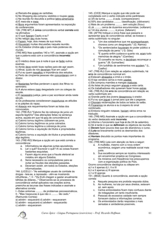 a) Remeto-lhe anexo as certidões.
b) No Shopping ela comprou vestidos e roupas caras.
c) Na reunião foi discutida a política latino-americana.
d) É meio-dia e meia.
e) Bons argumentos foram apresentados na exposição
do conferencista.
139. (TRE-MT) A única concordância verbal correta está
na afirmativa:
a) O que fizeram Capitu e eu?
b) No relógio deu duas horas.
c) Fazem, hoje, dois meses de sua morte.
d) Houveram muitas discussões naquela reunião.
e) Os Estados Unidos são o país mais poderoso do
mundo.
(TRE-MG) Nas questões 140 e 141, assinale a opção em
que a palavra está com a concordância incorreta:
140.
a) O médico disse que à noite é que se farão outros
exames.
b) Ainda deve existir boas razões para ele agir assim.
c) Afinal, quais de nós deveriam ficar em casa?
d) Fui eu quem ressaltou a importância dos estudos.
e) Perto de cinqüenta pessoas não concordaram com o
diretor.
141.
a) Bastantes famílias perderam o apoio dos filhos no
seminário.
b) A aluna estava meio desgastada com os colegas da
escola.
c) É necessário justiça, para a paz acontecer ainda neste
século.
d) Os professores consideraram inoportunos as atitudes
e os palpites do rapaz.
e) Anexos aos requerimentos foram as listas dos
convocados.
142. (TRE-RJ) "Calvino fez da cobrança de juros um
esporte legítimo" Das alterações feitas na sentença
acima, aquela em que há erro de concordância é:
a) Calvino tornou legítimo cobrarem-se juros.
b) Calvino tornou legítimos os juros cobrados.
c) Calvino tornou legítima a cobrança de juros.
d) Calvino tornou a aquisição de títulos e propriedades
legítimas.
e) Calvino tornou a aquisição de títulos e propriedades
algo legítimo.
143. (TRE-RO) Marque a opção em que está correta a
concordância:
a. Informatizou-se algumas juntas apuradoras.
b. Ler o quê? Escrever o quê? Aí as coisas ficaram
bastantes esquisitas.
c. Fazem alguns anos que a fraude eleitoral se
instalou em alguns Estados.
d. Seria necessário os computadores para se
evitar as fraudes das eleições passadas.
e. Deveriam existir, em todos os Estados, eleições
informatizadas.
144. (LICEU) I - "As estratégias usuais de combate às
drogas - leia-se, a repressão - vêm-se mostrando
infrutíferas..."; II - "Os EUA chegam a gastar anualmente
bilhões de dólares..." Observando-se os processos de
concordância verbal aplicados nas orações acima,
preencha as lacunas das frases indicadas e assinale a
alternativa correta:
I - Estes sintomas .......... de problemas psicossomáticos.
II - "Mas Vassouras é que não o .......... tão cedo."
(Raimundo Correia)
a) advém - esquecerá d) advém - esqueceram
b) advêm - esquecerá e) advêem - esquecerão
c) advêm - esqueceram
145. (CICE) Marque a opção que não pode ser
completada com o verbo indicado entre parênteses:
a) 3/5 da turma .......... à aula. (compareceram)
b) 55% dos candidatos .......... classificação. (obtiveram)
c) Mais de um problema .......... sem solução (ficou)
d) Já .......... cerca de duzentos excursionistas. (voltaram)
e) 1/4 dos alunos .......... à prova. (faltaram)
146. (AFTN) Indique a única frase que passaria a
apresentar erro de concordância verbal, se tivesse o
verbo sublinhado no singular:
a. "Um dos soldadinhos que me acompanhavam
chorava como um desgraçado." (G. Ramos)
b. "Os sentenciados houveram do poder público a
comutação da pena." ( G. Góis)
c. "E quanto enfim cuidava e quanto via, eram tudo
memórias de alegria." (Camões)
d. "O conselho se reuniu, e decidiram recomeçar a
guerra." (B. Guimarães)
e. "Um turbilhão de sentimentos nos acodem." (L.
Coelho)
147. (TRE-RJ) Com relação ao adjetivo sublinhado, há
erro de concordância nominal em:
a) Estavam atrasados a irmã e o irmão.
b) A loja vendera carros e moto usadas.
c) Ele comprou mamões e mangas maduras.
d) As listas de preço seguiam anexas a esta carta.
e) Os trabalhadores não quiseram fazer horas extras.
148. (TRE-RJ) Há erro de concordância em relação ao
verbo sublinhado em:
a) Grande parte dos jovens desaprovou o orador.
b) Fui eu que joguei o jornal para que ele o pegasse.
c) Choviam reclamações de todos os lados do salão.
d) Ficaremos os alunos e eu à espera do sinal
combinado.
e) Embora ninguém notasse, haviam vários erros na
tradução.
149. (TRE-MG) Assinale a opção em que a concordância
do verbo destacado está incorreta:
a) Informa o funcionário que hoje é dia 24 de setembro.
b) Só à tarde é que se definiram os objetivos da reunião.
c) Devem fazer poucos dias que ele abandonou o curso.
d) Luta-se bravamente contra os desmandos dos
ditadores.
e) Haviam discutido os pontos mais importantes do
programa.
150. (TRE-MG) Leia com atenção os itens a seguir:
a. A multidão, mesmo com a nova ordem
econômica, exigiam uma realidade social mais
justa.
b. Sua excelência sempre se mostrou interessado
em encaminhar projetos ao Congresso.
c. Os mineiros com freqüência nos preocupamos
com a organização política do País.
Ocorre concordância ideológica ou silepse em:
a) I e II apenas d) I, II e III
b) I e II apenas e) III apenas
c) I e III apenas
151. (IBGE) Quanto à concordância, assinale a opção
correta:
a. Naquela pesquisa era proibida resposta dúbia.
b. As mulheres, na luta por seus direitos, estavam
só, sem apoio.
c. Certos entrevistados ficam meio confusos diante
de indagações um tanto insuficiente.
d. Pessoas de excessiva vaidade nem sempre
fornecem dados e informações corretos.
e. Os entrevistados darão respostas o mais
sensatas e verdadeiras possíveis.
Curso Ápice - Língua Portuguesa (exercícios) – Prof. Ricardo Hoffman 61
 