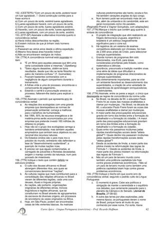 152. (CEETEPS) "Com um pouco de sorte, poderá haver
um luar agradável...". Outra construção correta para a
frase acima é:
a) Com um pouco de sorte, existirá luares agradáveis.
b) Luares agradáveis haverá, com um pouco de sorte.
c) Com um pouco de sorte, luares agradáveis existirá.
d) Haverão, com um pouco de sorte, luares agradáveis.
e) Luares agradáveis, com um pouco de sorte, existirá.
153. (ETF-SP) Assinalar a alternativa incorreta quanto à
concordância verbal:
a) Havia índios desconhecidos na região.
b) Existem indícios de que já tinham visto homens
brancos.
c) Passaram-se vários anos desde a última expedição.
d) Mesmo fora dessa área haverão índios?
e) Não se encontraram vestígios de índios.
154. (TTN) A concordância nominal está incorreta no
item:
a. "É um filme para aquelas pessoas que têm uma
certa curiosidade sobre si mesmas." (Spielberg)
b. "Salvo alguns desastres, obtêm-se bons
resultados, desde que não se tente filosofar no
palco de maneira confusa." (T. Guimarães)
c. Ficavam bastantes contrariados com a
negligência de algum companheiro durante o
treinamento.
d. A folhas vinte e uma do processo, encontra-se o
comprovante de pagamento.
e. Estando o carnê e a procuração anexos ao
processo, faltavam-lhe dados para explicar o
caso.
155. (TTN) Assinale o período que apresenta erro de
concordância verbal:
a. As relações dos ecologistas com uma grande
empresa que desrespeitava as normas de
preservação ambiental, começa a melhorar,
para o benefício da humanidade.
b. Até 1995, 50% de recursos energéticos e de
matéria-prima serão economizados por uma
empresa que pretende investir 160 milhões de
dólares no projeto.
c. Hoje não só o grupo dos ecologistas carrega a
bandeira ambientalista, mas também aqueles
empresários que centram seus objetivos no uso
racional dos recursos naturais.
d. Os Estados Unidos são o país mais rico e
poluidor do mundo, entretanto não defendem a
tese do "desenvolvimento sustentável", a
exemplo de muitas nações ricas.
e. É preciso ver que águas contaminadas, ar
carregado de poluentes e florestas devastadas
exigem o manejo correto da natureza, num país
povoado de miseráveis.
156. (TTN) Indique o texto que contém defeito na
estrutura sintática:
a. O culto dos deuses africanos no Brasil
abrangem diferentes ritos, aos quais se
convencionara denominar "nações".
b. As culturas negras que mais contribuíram para a
consolidação das religiões africanas no Brasil
vieram de diferentes regiões, cada uma com
deuses, rituais e línguas próprias.
c. As nações, são portanto, organizações
originárias de diferentes etnias, troncos
lingüísticos e regiões africanas, que se
constituíram no Brasil através de agrupamentos
de escravos de diversas origens, em processos
de sincretismo às vezes originados na África.
d. Hoje, em São Paulo, podem ser encontradas
casas de três vertentes básicas. As matrizes
culturais predominantes são banto, ioruba e fon.
Há também variações angolas do tipo congo.
e. Num terreiro pode ser encontrado mais de um
rito, além da umbanda e do candomblé, este em
geral incorporado como rito paralelo.
(Reginaldo Prandi e Vagner Gonçalves, com adaptações)
157. (TTN) Marque o trecho que contém erro quanto à
sintaxe de concordância:
a. O projeto de integração que vêm realizando as
frágeis democracia uruguaia, argentina e
brasileira é um esforço inegavelmente
significativo para o cone sul.
b. Há registros de um sistema de exames
competitivos elaborado por chineses, há mais
de 2.000 anos antes de Cristo, para selecionar
crianças superdotadas.
c. Grande número de programas têm sido
direcionados, nos EUA, para áreas
consideradas prioritárias pelo Estado, como
matemática e ciências.
d. Ignorância, preconceito e tradição mantêm vivas
uma série de idéias que dificultam a
implementação de programas direcionados às
crianças superdotadas.
e. São extremamente importantes, para se criar
um ambiente favorável ao desenvolvimento dos
superdotados, a criação de uma variedade de
experiências de aprendizagem enriquecedoras
e estimulantes.
158. (TTN) Assinale, entre os pares a seguir, o único que
desrespeita as regras de concordância da norma culta:
a. No Brasil, na década de 60, o educador Paulo
Freire foi as vozes das massas analfabetas a
clamar por mudanças. / No Brasil, na década de
60, o educador Paulo Freire foram as vozes das
massas analfabetas a clamar por mudanças.
b. A maior parte das preocupações educacionais
gravita em torno dos limites entre a formação do
trabalhador e a formação do cidadão. / A maior
parte das preocupações educacionais gravitam
em torno dos limites entre a formação do
trabalhador e a formação do cidadão.
c. Quais entre nós passamos incólumes pelas
rápidas transformações sociais desta "aldeia
global"? / Quais dentre nós passaram incólumes
pelas rápidas transformações sociais desta
"aldeia global"?
d. Desde os acidentes de Ímola, a maior parte dos
pilotos insiste na reformulação das regras da
Fórmula 1. / Desde os acidentes de Ímola, a
maior parte dos pilotos insistem na reformulação
das regras de Fórmula 1.
e. Não só um país de terceiro mundo como
também uma potência capitalista luta hoje
contra graves problemas econômicos. / Não só
um país de terceiro mundo como também uma
potência capitalista lutam hoje contra graves
problemas econômicos.
159. (TTN) Indique o trecho em que ocorre erro de
concordância verbal, segundo o padrão culto da Língua
Portuguesa:
a. O momento é grave. Cabe aos políticos a
obrigação de manter a serenidade e o equilíbrio
nos debates; que certamente passarão para o
plenário da Câmara e do Senado. (Jornal de
Brasília, 27-08-92)
b. A outra das terras por elas exploradas, pela
mesma época, os portugueses deram o nome
de Brasil, porque havia ali muito do pau
conhecido por esse nome. Foi sorte. Havia
Curso Ápice - Língua Portuguesa (exercícios) – Prof. Ricardo Hoffman 62
 