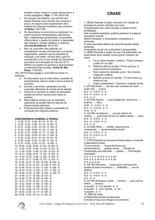 também muitos macacos, nessa mesma terra, e
muitos papagaios. (Veja, nº 134, 06-07-94)
c. Os cheques pré-datados, que permite aos
lojistas financiar seus clientes nas compras a
prazo, em alguns casos representam até a
metade dos cheques recebidos pelo comércio.
(O Globo, 15-01-94)
d. Os desarranjos na economia se expressam na
ordem social por desequilíbrios calamitosos.
São o desemprego generalizado, as pressões
inflacionárias, a queda do produto, a depressão
das massas e, síntese dialética, a violência
(Correio Brasiliense, 08-07-94)
e. Mas, se, para além das palavras, se
considerarem os atos do Executivo e as atuais
negociações, parecem que as pressões já
começam a ter efeito. Há dez dias o país foi
surpreendido com a nova versão do Orçamento
que prevê uma elevação de mais de U$ 10
bilhões nos gastos do governo e igual aumento
na estimativa das receitas. (Folha de São
Paulo, 13-05-94)
160. (AFTN) Está correta a concordância verbal na
sentença:
a. As discussões que se trata sobre a questão do
endividamento externo serão o tema central do
encontro.
b. Durante o seminário, apresentou-se três
propostas diferentes de revisão da lei salarial.
c. Incluir-se no parecer do relator as alterações
aceitas de comum acordo para todos os
partidos.
d. Seria ingênuo pensar que as restrições
palacianas ao projeto decorre apenas de
idiossincrasias pessoais.
e. Positivamente falta clareza e seriedade na
condução dos negócios públicos.
CONCORDÂNCIA NOMINAL E VERBAL
1 - C 29 - E 57 - A 85 - B 113 - E 141 - E
2 - D 30 - E 58 - C 86 - A 114 - A 142 - D
3 - D 31 - A 59 - C 87 - D 115 - E 143 - E
4 - D 32 - C 60 - B 88 - A 116 - C 144 - B
5 - D 33 - C 61 - D 89 - A 117 - C 145 - E
6 - C 34 - A 62 - D 90 - B 118 - C 146 - B
7 - A 35 - C 63 - E 91 - A 119 - B 147 - B
8 - D 36 - A 64 - C 92 - A 120 - C 148 - E
9 - C 37 - D 65 - D 93 - A 121 - A 149 - C
10 - B 38 - A 66 - B 94 - E 122 - B 150 - A
11 - D 39 - D 67 - E 95 - A 123 - E 151 - D
12 - C 40 - E 68 - C 96 - D 124 - D 152 - B
13 - D 41 - E 69 - E 97 - C 125 - E 153 - D
14 - C 42 - D 70 - A 98 - A 126 - A 154 - C
15 - A 43 - D 71 - E 99 - E 127 - C 155 - A
16 - E 44 - B 72 - D 100 - B 128 - B 156 - A
17 - B 45 - D 73 - E 101 - D 129 - E 157 - E
18 - E 46 - B 74 - A 102 - C 130 - A 158 - A
19 - D 47 - A 75 - C 103 - A 131 - C 159 - C
20 - D 48 - D 76 - A 104 - A 132 - A 160 - E
21 - A 49 - C 77 - B 105 - B 133 - D
22 - B 50 - C 78 - B 106 - B 134 - D
23 - A 51 - E 79 - B 107 - D 135 - A
24 - A 52 - B 80 - A 108 - C 136 - D
25 - B 53 - D 81 - A 109 - E 137 - C
26 - A 54 - A 82 - B 110 - B 138 - A
27 - B 55 - C 83 - A 111 - E 139 - E
28 - B 56 - E 84 - B 112 - E 140 - B
CRASE
1. (IBGE) Assinale a opção incorreta com relação ao
emprego do acento indicativo de crase:
O pesquisador deu maior atenção à cidade menos
privilegiada.
Este resultado estatístico poderia pertencer à qualquer
população carente.
Mesmo atrasado, o recenseador compareceu à
entrevista.
A verba aprovada destina-se somente àquela cidade
sertaneja.
Veranópolis soube unir a atividade à prosperidade.
2. (IBGE) Assinale a opção em que o A sublinhado nas
duas frases deve receber acento grave indicativo de
crase:
a. Fui a Lisboa receber o prêmio. / Paulo começou
a falar em voz alta.
b. Pedimos silêncio a todos. Pouco a pouco, a
praça central se esvaziava.
c. Esta música foi dedicada a ele. / Os romeiros
chegaram a Bahia.
d. Bateram a porta fui atender. / O carro entrou a
direita da rua.
e. Todos a aplaudiram. / Escreve a redação a tinta.
3. (UF-RS) Disse ..... ela que não insistisse em amar .....
quem não ..... queria.
a) a - a - a d) à - à - à
b) a - a - à e) a - à - à
c) à - a - a
4. (UF-RS) Quanto ..... suas exigências, recuso-me .....
levá-las ..... sério.
a) às - à - a d) à - a - à
b) a - a - a e) as - a - a
c) as - à - à
5. (UC-BA) Já estavam ..... poucos metros da
clareira, ..... qual foram ter por um atalho aberto ..... foice.
a) à - à - a d) à - a - à
b) a - à - a e) à - à - à
c) a - a - à
6. (UC-BA) Afeito ..... solidão, esquivava-se .....
comparecer ..... comemorações sociais.
a) à - a - a d) a - à - a
b) à - à - a e) a - a - à
c) à - a - à
7. (TTN) Preencha as lacunas da frase abaixo e assinale
a alternativa correta:
"Comunicamos ..... Vossa Senhoria que
encaminhamos ..... petição anexa ..... Divisão de
Fiscalização que está apta ..... prestar ..... informações
solicitadas."
a) a, a, à, a, as d) à, à, a, à, às
b) à, a, à, a, às e) à, a, à, à, as
c) a, à, a, à, as
8. (UF-RS) Somente ..... longo prazo será possível
ajustar-se esse mecanismo ..... finalidade ..... que se
destina.
a) a - à - a d) à - a - a
b) à - a - à e) à - à - a
c) à - à - à
9. (UF-RS) Entregue a carta ..... homem ..... que você se
referiu ..... tempos.
a) aquele - à - á d) àquele - à - à
b) àquele - à - há e) àquele - a - há
c) aquele - a - a
10. (BB) Há crase:
a) Responda a todas as perguntas.
b) Avise a moça que chegou a encomenda.
Curso Ápice - Língua Portuguesa (exercícios) – Prof. Ricardo Hoffman 63
 