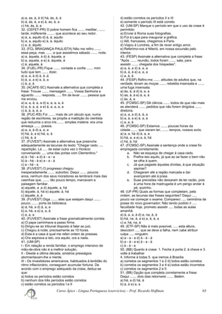 a) a, as, à, à d) há, às, à, à
b) à, às, à, a e) à, as, à, a
c) há, às, à, a
32. (CEFET-PR) O pobre homem fica ....... meditar, .......
tarde, indiferente ........ que acontece ao seu redor.
a) à, a, aquilo d) à, à, aquilo
b) a, a, aquilo e) à, à, àquilo
c) a, à, àquilo
33. (FCL BRAGANÇA PAULISTA) Não me refiro .......
essa peça, mas ....... a que assistimos sábado ....... noite.
a) a, àquela, à d) à, àquela, a
b) a, aquela, a e) à, àquela, à
c) à, aquela, à
34. (FUEL-PR) Fique ....... vontade e confie ....... mim
tudo que tem ....... dizer.
a) a, a, à d) à, à ,à
b) à, a, a e) a, à, a
c) à, a, à
35. (ACAFE-SC) Assinale a alternativa que completa a
frase: Trouxe ....... mensagem ....... Vossa Senhoria e
aguardo ....... resposta, ..... fim de levar ....... pessoa que
me enviou.
a) a, a, à, a, a d) a, a, a, a, à
b) a, à, a, à, a e) à, a, a, a, a
c) à, à, à, à, a
36. (PUC-RS) Foi ....... mais de um século que, numa
região de escritores, se propôs a maldição do cientista
que reduziria o arco-íris ....... simples matéria: era uma
ameaça ....... poesia.
a) a, a, à d) a, a, a
b) há, à, a e) há, a, à
c) há, à, à
37. (FUVEST) Assinale a alternativa que preenche
adequadamente as lacunas do texto: "Chegar cedo .....
repartição. Lá ..... de estar outra vez o Horácio
conversando ..... uma das portas com Clementino."
a) à - há - a d) à - a - a
b) à - há - à e) a - a - à
c) a - há - a
38. (FUVEST) O progresso chegou
inesperadamente ....... subúrbio. Daqui ....... poucos
anos, nenhum dos seus moradores se lembrará mais das
casinhas que, ....... tão pouco tempo, marcavam a
paisagem familiar.
a) aquele, a ,a d) àquele, a, há
b) àquele, à, há e) aquele, à, há
c) àquele, à, à
39. (FUVEST) Diga ....... elas que estejam daqui .......
pouco ....... porta da biblioteca.
a) à, há, a d) à, a, a
b) a, há, a e) a, a, à
c) a, a, a
40. (FUVEST) Assinale a frase gramaticalmente correta:
a) O papa caminhava a passo firme.
b) Dirigiu-se ao tribunal disposto à falar ao juiz.
c) Chegou à noite, precisamente as 10 horas.
d) Esta é a casa à qual me referi ontem às pressas.
e) Ora aspirava a isto, ora aquilo, ora a nada.
41. (UM-SP)
I - Em relação a renda familiar, o emprego intensivo de
mão-de-obra não é a melhor solução.
II - Desde a última década, sinistros presságios
atormentavam-lhe a mente.
III - Os investidores americanos, habituados à lentidão do
ritmo inflacionário, conseguem acumular fortuna. De
acordo com o emprego adequado da crase, deduz-se
que:
a) todos os períodos estão corretos
b) nenhum dos três períodos estão corretos
c) estão corretos os períodos I e II
d) estão corretos os períodos II e III
e) somente o período III está correto
42. (UM-SP) Marque o período em que o uso da crase é
permitido:
a) Enviei à Roma suas fotografias.
b) Foi à Lapa para inaugurar a gráfica.
c) Alô, franceses, chegamos à Paris.
d) Viajou à Londres, a fim de rever antigo amor.
e) Referimo-nos à Niterói, em nossa excursão pelo
interior.
43. (FESP) Assinale a alternativa que completa a frase:
"Após ....... reunião, todos foram ....... sala, para
assistir ....... chegada dos hóspedes".
a) a, à, a d) à, a, a
b) à, à, à e) a, a, a
c) a, à, à
44. (FESP) Refiro-me ....... atitudes de adultos que, na
verdade, levam as moças ....... rebeldia insensata e .......
uma fuga insensata.
a) às, à, à d) à, a, a
b) as, à, à e) à, a, à
c) às, à, a
45. (FCMSC-SP) Dê ciência ....... todos de que não mais
se atenderá ....... pedidos que não forem dirigidos .......
diretoria.
a) a, a, a d) à, à, a
b) a, à, a e) à, a, à
c) a, a, à
46. (FCMSC-SP) Estamos ....... poucas horas da
cidade ....... que vieram ter, ....... tempos, nossos avós.
a) a, a, há d) à, a, a
b) há, a, a e) a, à, há
c) há, à, há
47. (FCMSC-SP) Assinale a sentença onde a crase foi
empregada corretamente:
a. Não se esqueça de chegar à casa cedo.
b. Prefira isto aquilo, já que ao se fazer o bem não
se olha à quem.
c. Já que pagaste àquelas dívidas, à que situação
aspiras?
d. Chegaram até a região marcada e daí
avançaram até à praia.
e. Suas previsões não deixaram de ter razão, pois
à uma hora da madrugada é um perigo andar à
pé, sozinho.
48. (UF-PR) Quais as formas que completam, pela
ordem, as lacunas das frases seguintes? Daqui .....
pouco vai começar o exame; Compareci ..... cerimônia de
posse do novo governador; Não tendo podido ir .....
faculdade hoje, prometo assistir ..... todas as aulas
amanhã.
a) à, a, a, à d) a, na, à, à
b) há, na, à, a e) a, à, à, a
c) a, há, na, à
49. (ETF-SP) Não é mais possível, ..... esta altura,
descobrir ..... que se deve a falha, nem cabe atribuir
culpa ..... ninguém.
a) a - a - a d) à - à - à
b) a - à - a e) à - a - à
c) à - à - a
50. (BB) Quanto à crase: 1. Feche à porta 2. à chave e 3.
volte à trabalhar
4. Informe à todas 5. que iremos à Brasília
a) corretos os segmentos 1 e 2 d) todos estão corretos
b) corretos os segmentos 3 e 4 e) todos estão incorretos
c) corretos os segmentos 2 e 5
51. (BB) Opção que completa corretamente a frase:
Daqui ....... dois dias retornarei ....... Belém.
a) há, a d) há, à
b) à, à e) a, a
Curso Ápice - Língua Portuguesa (exercícios) – Prof. Ricardo Hoffman 65
 