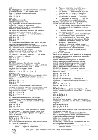 c) à, a
52. (BB) Opção que preenche corretamente as lacunas:
O gerente dirigiu-se ....... sua sala e pôs-se .......
falar ....... todas as pessoas convocadas.
a) à, à, à d) a, a, à
b) a, à, à e) à, a, à
c) à, a, a
53. (BB) Forma incorreta:
a) Partirei daqui à uma hora.
b) O teste visa à verificar a qualidade do produto.
c) Ele vive à margem da comunidade.
d) O funcionário foi chamado à responsabilidade.
e) Estou à procura de um ideal.
54. (BANESPA) Assinale a alternativa que preenche
corretamente as lacunas do texto ao lado:
"Recorreu ....... irmã e ....... ela se apegou como .......
uma tábua de salvação."
a) à - à - a d) à - à - à
b) à - a - à e) à - a - a
c) a - a - a
55. (ESAF) Assinale a frase em que o acento indicativo
de crase foi empregado incorretamente:
a) Ao voltar das férias, devolverei tudo à Vossa Senhoria.
b) O candidato falou às classes trabalhadoras.
c) Fiquei à espera de meus amigos.
d) Sua maneira de falar é semelhante à de Paulo.
e) Você só poderá ser atendido às 9 horas.
56. (CARLOS CHAGAS) O fenômeno ....... que aludi é
visível ....... noite e ....... olho nu.
a) a - a - a d) à - a - à
b) a - à - à e) à - à - a
c) a - à - a
57. (FMU) Assinale a alternativa que preenche
corretamente as lacunas da frase: ..... anos, ..... ecologia
alerta ..... quem se interessar, que, ..... vezes, .....
ganância é um risco para a cidade.
a) A - a - à - há - às d) Há - a - à - as - à
b) Há - a - a - às - a e) A - há - à - as - a
c) A - a - à - as - a
58. (CARLOS CHAGAS) Já estavam ....... poucos metros
da clareira ....... qual foram por um atalho aberto .......
foice.
a) à - à - a d) à - a - à
b) a - à - a e) à - à - à
c) a - a - à
59. (FUND. LUSÍADA) Assinale a alternativa que
completa corretamente o período: ....... noite estava clara
e os namorados foram ....... praia ver a chegada dos
pescadores que voltavam ....... terra.
a) À - à - a d) À - a - à
b) A - à - à e) A - à - a
c) A - a - à
60. (FAAP) Assinale a alternativa que completa
corretamente as lacunas da seguinte frase: Ficaram
frente ....... frente, ....... se olharem, pensando no que
dizer uma ....... outra.
a) à, à, a d) à, a, a
b) a, à, a e) à, a, à
c) a, a, a
61. (FUVEST) "Daqui ..... vinte quilômetros, o viajante
encontrará, logo ..... entrada do grande bosque, uma
estátua que ..... séculos foi erigida em homenagem .....
deusa da floresta."
a) a - à - há - à d) a - à - à - à
b) há - a - à - a e) há - a - há - a
c) à - há - à - à
62. (FUVEST) Assinale a frase que pode ser completada
por Há - a - à, nessa ordem:
a. ....... tempos não ....... via, mas sempre
estive ....... espera de um encontro.
b. Aqui ....... beira do rio, ....... muitos anos,
existiu ....... casa-grande do engenho.
c. Em resposta ....... essa solicitação, só posso
dizer que não ....... vaga ........ disposição.
d. Fiz ver, ....... quem de direito, que não .......
possibilidades de atender ....... solicitação.
e. ....... esperança de obtermos, ....... custa de
muito empenho, ....... vaga de servente.
63. (TFC) Marque o item que se completa de forma
correta com a seqüência seguinte - há; à(s):
a. ..... algum tempo, a tecnologia revolucionária em
áreas que vão da cirurgia plástica ..... armas
nucleares.
b. O raio laser se revela ..... altura de um bisturi de
alta precisão ..... anos.
c. ..... quem afirme que ..... áreas da medicina em
que o uso do raio laser é imprescindível.
d. ..... A novidade surgiu na França onde o laser
está sendo usado na restauração da Catedral
de Amiens, recuperando vestígios das cores
aplicadas ..... sete séculos.
e. Debaixo da fuligem que conferiu um tom
acinzentalado ..... igreja, o laser revelou uma
gama de dourados, azuis e vermelhos
existentes ..... épocas da feitura de obras
góticas.
(Adap. de Veja, 10/03/93)
64. (FUVEST) Na frase: "tende a satisfazer as exigências
do mercado", substituindo-se satisfazer por satisfação,
tem-se a forma correta:
a) tende à satisfação as exigências do mercado.
b) tende a satisfação das exigências do mercado.
c) tende a satisfação das exigências ao mercado.
d) tende a satisfação às exigências do mercado.
e) tende à satisfação das exigências do mercado.
65. (TRE-SP) Disposto ..... recomeçar, o auxiliar
judiciário referiu-se ..... palavras de apoio que ouviu, .....
entrada do serviço.
a) à - as - a d) a - às - à
b) à - às - a e) a - as - à
c) a - as - a
66. (TRE-SP) Ele aprendeu ...... tempo que a
obediência ...... leis dignifica o cidadão devotado ......
pátria.
a) há - as - a d) à - às - à
b) a - às - a e) há - às - à
c) há - as - à
67. (TRE-SP) Daqui ..... pouco, ele chegará ..... este
Tribunal para encaminhar suas reclamações ..... quem de
direito.
a) a - a - à d) a - a - a
b) à - à - à e) à - a - a
c) a - à - a
68. (TRE-SP) Isso se refere ..... fatos que ocorreram .....
muito tempo e, como tal, não vêm mais ..... lembrança de
ninguém.
a) a - à - a d) à - há - à
b) a - há - à e) à - à - a
c) à - à - à
69. (TRE-MT) O uso do acento grave (indicativo de crase
ou não) está incorreto em :
a) Primeiro vou à feira, depois é que vou trabalhar.
b) Às vezes não podemos fazer o que nos foi ordenado.
c) Não devemos fazer referências àqueles casos.
d) Sairemos às cinco da manhã.
e) Isto não seria útil à ela.
70. (TRE-MG) O acento grave, indicador de crase, está
empregado incorretamente em:
a. Tal lei se aplica, necessariamente, à mulheres
de índole violenta.
Curso Ápice - Língua Portuguesa (exercícios) – Prof. Ricardo Hoffman 66
 