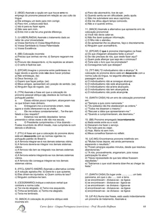 2. (IBGE) Assinale a opção em que houve erro no
emprego do pronome pessoal em relação ao uso culto da
língua:
a) Ele entregou um texto para mim corrigir.
b) Para mim, a leitura está fácil.
c) Isto é para eu fazer agora.
d) Não saia sem mim.
e) Entre mim e ele há uma grande diferença.
3. (U-UBERLÂNDIA) Assinale o tratamento dado ao
reitor de uma Universidade:
a) Vossa Senhoria d) Vossa Magnificência
b) Vossa Santidade e) Vossa Paternidade
c) Vossa Excelência
4. (BB) Colocação incorreta:
a) Preciso que venhas ver-me. d) Sempre negaram-me
tudo.
b) Procure não desapontá-lo. e) As espécies se atraem.
c) O certo é fazê-los sair.
5. (EPCAR) Imagine o pronome entre parênteses no
lugar devido e aponte onde não deve haver próclise:
a) Não entristeças. (te)
b) Deus favoreça. (o)
c) Espero que faças justiça. (se)
d) Meus amigos, apresentem em posição de sentido. (se)
e) Ninguém faça de rogado. (se)
6. (TTN) Assinale a frase em que a colocação do
pronome pessoal oblíquo não obedece às normas do
português padrão:
a. Essas vitórias pouco importam; alcançaram-nas
os que tinham mais dinheiro.
b. Entregaram-me a encomenda ontem, resta
agora a vocês oferecerem-na ao chefe.
c. Ele me evitava constantemente!... Ter-lhe-iam
falado a meu respeito?
d. Estamos nos sentido desolados: temos
prevenido-o várias vezes e ele não nos escuta.
e. O Presidente cumprimentou o Vice dizendo: -
Fostes incumbido de difícil missão, mas cumpriste-la com
denodo e eficiência.
7. (FTU) A frase em que a colocação do pronome átono
está em desacordo com as normas vigentes no
português padrão do Brasil é:
a) A ferrovia integrar-se-á nos demais sistemas viários.
b) A ferrovia deveria-se integrar nos demais sistemas
viários.
c) A ferrovia não tem se integrado nos demais sistemas
viários.
d) A ferrovia estaria integrando-se nos demais sistemas
viários.
e) A ferrovia não consegue integrar-se nos demais
sistemas viários.
8. (FFCL-SANTO ANDRÉ) Assinale a alternativa correta:
a) A solução agradou-lhe. d) Darei-te o que quiseres.
b) Eles diriam-se injuriados. e) Quem contou-te isso?
c) Ninguém conhece-me bem.
9. (CESGRANRIO) Indique a estrutura verbal que
contraria a norma culta:
a) Ter-me-ão elogiado. d) Temo-nos esquecido.
b) Tinha-se lembrado. e) Tenho-me alegrado.
c) Teria-me lembrado.
10. (MACK) A colocação do pronome oblíquo está
incorreta em:
a) Para não aborrecê-lo, tive de sair.
b) Quando sentiu-se em dificuldade, pediu ajuda.
c) Não me submeterei aos seus caprichos.
d) Ele me olhou algum tempo comovido.
e) Não a vi quando entrou.
11. (MACK) Assinale a alternativa que apresenta erro de
colocação pronominal:
a) Você não devia calar-se.
b) Não lhe darei qualquer informação.
c) O filho não o atendeu.
d) Se apresentar-lhe os pêsames, faço-o discretamente.
e) Ninguém quer aconselhá-lo.
12. (EPCAR) O que é pronome interrogativo na frase:
a) Os que chegaram atrasados farão a prova?
b) Se não precisas de nós, que vieste fazer aqui?
c) Quem pode afiançar que seja ele o criminoso?
d) Teria sido o livro que me prometeste?
e) Conseguirias tudo que desejas?
13. (TFT-MA) "O individualismo não a alcança." A
colocação do pronome átono está em desacordo com a
norma culta da língua, na seguinte alteração da
passagem acima:
a) O individualismo não a consegue alcançar.
b) O individualismo não está alcançando-a.
c) O individualismo não a teria alcançado.
d) O individualismo não tem alcançado-a.
e) O individualismo não pode alcançá-la.
14. (SANTA CASA) Há um erro de colocação pronominal
em:
a) "Sempre a quis como namorada."
b) "Os soldados não lhe obedeceram as ordens."
c) "Todos me disseram o mesmo."
d) "Recusei a idéia que apresentaram-me."
e) "Quando a cumprimentaram, ela desmaiou."
15. (BB) Pronome empregado incorretamente:
a) Nada existe entre eu e você.
b) Deixaram-me fazer o serviço.
c) Fez tudo para eu viajar.
d) Hoje, Maria irá sem mim.
e) Meus conselhos fizeram-no refletir.
16. (UC-MG) Encontramos pronome indefinido em:
a) "Muitas horas depois, ela ainda permanecia
esperando o resultado."
b) "Foram amargos aqueles minutos, desde que resolveu
abandoná-las."
c) "A nós, provavelmente, enganariam, pois nossa
participação foi ativa."
d) "Havia necessidade de que tais idéias ficassem
sepultadas."
e) "Sabíamos o que você deveria dizer-lhe ao chegar da
festa."
17. (SANTA CASA) Do lugar onde ......., ....... um belo
panorama, em que o céu ...... com a terra.
a) se encontravam - divisava-se - se ligava
b) se encontravam - divisava-se - ligava-se
c) se encontravam - se divisava - ligava-se
d) encontravam-se - divisava-se - se ligava
e) encontravam-se - se divisava - se ligava
18. (UF-RJ) Numa das frases, está usado indevidamente
um pronome de tratamento. Assinale-a:
Curso Ápice - Língua Portuguesa (exercícios) – Prof. Ricardo Hoffman 68
 