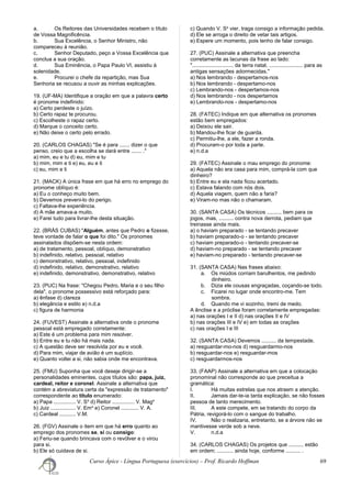 a. Os Reitores das Universidades recebem o título
de Vossa Magnificência.
b. Sua Excelência, o Senhor Ministro, não
compareceu à reunião.
c. Senhor Deputado, peço a Vossa Excelência que
conclua a sua oração.
d. Sua Eminência, o Papa Paulo VI, assistiu à
solenidade.
e. Procurei o chefe da repartição, mas Sua
Senhoria se recusou a ouvir as minhas explicações.
19. (UF-MA) Identifique a oração em que a palavra certo
é pronome indefinido:
a) Certo perdeste o juízo.
b) Certo rapaz te procurou.
c) Escolheste o rapaz certo.
d) Marque o conceito certo.
e) Não deixe o certo pelo errado.
20. (CARLOS CHAGAS) "Se é para ....... dizer o que
penso, creio que a escolha se dará entre ....... ."
a) mim, eu e tu d) eu, mim e tu
b) mim, mim e ti e) eu, eu e ti
c) eu, mim e ti
21. (MACK) A única frase em que há erro no emprego do
pronome oblíquo é:
a) Eu o conheço muito bem.
b) Devemos preveni-lo do perigo.
c) Faltava-lhe experiência.
d) A mãe amava-a muito.
e) Farei tudo para livrar-lhe desta situação.
22. (BRÁS CUBAS) "Alguém, antes que Pedro o fizesse,
teve vontade de falar o que foi dito." Os pronomes
assinalados dispõem-se nesta ordem:
a) de tratamento, pessoal, oblíquo, demonstrativo
b) indefinido, relativo, pessoal, relativo
c) demonstrativo, relativo, pessoal, indefinido
d) indefinido, relativo, demonstrativo, relativo
e) indefinido, demonstrativo, demonstrativo, relativo
23. (PUC) Na frase: "Chegou Pedro, Maria e o seu filho
dela", o pronome possessivo está reforçado para:
a) ênfase d) clareza
b) elegância e estilo e) n.d.a
c) figura de harmonia
24. (FUVEST) Assinale a alternativa onde o pronome
pessoal está empregado corretamente:
a) Este é um problema para mim resolver.
b) Entre eu e tu não há mais nada.
c) A questão deve ser resolvida por eu e você.
d) Para mim, viajar de avião é um suplício.
e) Quanto voltei a si, não sabia onde me encontrava.
25. (FMU) Suponha que você deseje dirigir-se a
personalidades eminentes, cujos títulos são: papa, juiz,
cardeal, reitor e coronel. Assinale a alternativa que
contém a abreviatura certa da "expressão de tratamento"
correspondente ao título enumerado:
a) Papa ............... V. Sa
d) Reitor ............... V. Maga
b) Juiz ................. V. Ema
e) Coronel ............ V. A.
c) Cardeal ........... V.M.
26. (FGV) Assinale o item em que há erro quanto ao
emprego dos pronomes se, si ou consigo:
a) Feriu-se quando brincava com o revólver e o virou
para si.
b) Ele só cuidava de si.
c) Quando V. Sa
vier, traga consigo a informação pedida.
d) Ele se arroga o direito de vetar tais artigos.
e) Espere um momento, pois tenho de falar consigo.
27. (PUC) Assinale a alternativa que preencha
corretamente as lacunas da frase ao lado:
"............................ da terra natal, ....................... para as
antigas sensações adormecidas."
a) Nos lembrando - despertamos-nos
b) Nos lembrando - despertamo-nos
c) Lembrando-nos - despertamos-nos
d) Nos lembrando - nos despertamos
e) Lembrando-nos - despertamo-nos
28. (FATEC) Indique em que alternativa os pronomes
estão bem empregados:
a) Deixou ele sair.
b) Mandou-lhe ficar de guarda.
c) Permitiu-lhe, a ele, fazer a ronda.
d) Procuram-o por toda a parte.
e) n.d.a
29. (FATEC) Assinale o mau emprego do pronome:
a) Aquela não era casa para mim, comprá-la com que
dinheiro?
b) Entre eu e ela nada ficou acertado.
c) Estava falando com nós dois.
d) Aquela viagem, quem não a faria?
e) Viram-no mas não o chamaram.
30. (SANTA CASA) Os técnicos .......... bem para os
jogos, mas, .......... contra nova derrota, pediam que
treinasse ainda mais.
a) o haviam preparado - se tentando precaver
b) haviam preparado-o - se tentando precaver
c) haviam preparado-o - tentando precaver-se
d) haviam-no preparado - se tentando precaver
e) haviam-no preparado - tentando precaver-se
31. (SANTA CASA) Nas frases abaixo:
a. Os miúdos corriam barulhentos, me pedindo
dinheiro.
b. Dizia ele cousas engraçadas, coçando-se todo.
c. Ficarei no lugar onde encontro-me. Tem
sombra.
d. Quando me vi sozinho, tremi de medo.
A ênclise e a próclise foram corretamente empregadas:
a) nas orações I e II d) nas orações II e IV
b) nas orações III e IV e) em todas as orações
c) nas orações I e III
32. (SANTA CASA) Devemos .......... da tempestade.
a) resguardar-mo-nos d) resguardarmo-nos
b) resguardar-nos e) resguardar-mos
c) resguardarmos-nos
33. (FAAP) Assinale a alternativa em que a colocação
pronominal não corresponde ao que preceitua a
gramática:
I. Há muitas estrelas que nos atraem a atenção.
II. Jamais dar-te-ia tanta explicação, se não fosses
pessoa de tanto merecimento.
III. A este compete, em se tratando do corpo da
Pátria, revigorá-lo com o sangue do trabalho.
IV. Não o realizaria, entretanto, se a árvore não se
mantivesse verde sob a neve.
V. n.d.a
34. (CARLOS CHAGAS) Os projetos que .......... estão
em ordem; ........... ainda hoje, conforme .......... .
Curso Ápice - Língua Portuguesa (exercícios) – Prof. Ricardo Hoffman 69
 