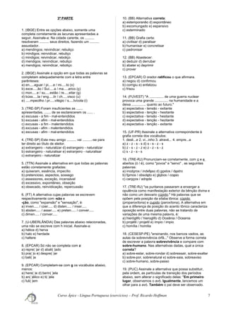 3ª PARTE
1. (IBGE) Entre as opções abaixo, somente uma
completa corretamente as lacunas apresentadas a
seguir. Assinale-a: Na cidade carente, os ..........
resolveram .......... seus direitos, fazendo um ..........
assustador.
a) mendingos; reivindicar; rebuliço
b) mindigos; reinvidicar, rebuliço
c) mindigos; reivindicar, reboliço
d) mendigos; reivindicar, rebuliço
e) mendigos; reivindicar, reboliço
2. (IBGE) Assinale a opção em que todas as palavras se
completam adequadamente com a letra entre
parênteses:
a) en.....aguar / pi.....e / mi.....to (x)
b) exce.....ão / Suí.....a / ma.....arico (ç)
c) mon.....e / su.....estão / re.....eitar (g)
d) búss.....la / eng.....lir / ch.....visco (u)
e) .....mpecilho / pr.....vilégio / s.....lvícola (i)
3. (TRE-SP) Foram insuficientes as .......
apresentadas, ....... de se esclarecerem os ...... .
a) escusas - a fim - mal-entendidos
b) excusas - afim - mal-entendidos
c) excusas - a fim - malentendidos
d) excusas - afim - malentendidos
e) escusas - afim - mal-entendidos
4. (TRE-SP) Este meu amigo .......... vai ..........-se para
ter direito ao título de eleitor.
a) extrangeiro - naturalizar d) estrangeiro - naturalizar
b) estrangeiro - naturalisar e) estranjeiro - naturalisar
c) extranjeiro - naturalizar
5. (TTN) Assinale a alternativa em que todas as palavras
estão corretamente grafadas:
a) quiseram, essência, impecílio
b) pretencioso, aspectos, sossego
c) assessores, exceção, incansável
d) excessivo, expontâneo, obseção
e) obsecado, reinvidicação, repercussão
6. (FT) A alternativa cujas palavras se escrevem
respectivamente com -são e
-ção, como "expansão" e "sensação", é:
a) inven..... / coer..... d) disten..... / inser.....
b) absten..... / asser..... e) preten..... / conver.....
c) dimen..... / conver.....
7. (U-UBERLÂNDIA) Das palavras abaixo relacionadas,
uma não se escreve com h inicial. Assinale-a:
a) hélice d) herva
b) halo e) herdade
c) haltere
8. (EPCAR) Só não se completa com z:
a) repre( )ar d) abali( )ado
b) pra( )o e) despre( )ar
c) bali( )a
9. (EPCAR) Completam-se com g os vocábulos abaixo,
menos:
a) here( )e d) berin( )ela
b) an( )élico e) ti( )ela
c) fuli( )em
10. (BB) Alternativa correta:
a) estemporanêo d) espontâneo
b) escomungado e) espansivo
c) esterminado
11. (BB) Grafia certa:
a) civilisar d) paralisar
b) humanisar e) concretisar
c) padronisar
12. (BB) Abastecer:
a) deduzir d) derrubar
b) abater e) deprimir
c) prover
13. (EPCAR) O orador ratificou o que afirmara.
a) negou d) confirmou
b) corrigiu e) enfatizou
c) frisou
14. (FUVEST) "A ............... de uma guerra nuclear
provoca uma grande .............. na humanidade e a
deixa ............... quanto ao futuro."
a) espectativa - tensão - exitante
b) espectativa - tenção - hesitante
c) expectativa - tensão - hesitante
d) expectativa - tenção - hezitante
e) espectativa - tenção - exitante
15. (UF-PR) Assinale a alternativa correspondente à
grafia correta dos vocábulos:
1. desli...e 2. vi...inho 3. atravé... 4. empre...a
a) z - z - s - s d) s - s - z - s
b) z - s - z - z e) z - z - s - z
c) s - z - s - s
16. (TRE-RJ) Pronunciam-se corretamente, com o e e
abertos (ó / é), como "povos" e "servo" , as seguintes
palavras:
a) inodoros / indefeso d) gostos / destro
b) fornos / obsoleto e) globos / coeso
c) caroços / adrede
17. (TRE-RJ) "os puritanos passaram a enxergar a
opulência como manifestação exterior da bênção divina e
não como um desvario cúpido." Há palavras que se
opõem pela posição da sílaba tônica: cúpido
(proparoxítona) e cupido (paroxítona). A alternativa em
que a diferença de posição do acento tônico caracteriza
oposição entre duas palavras, não se tratando de
variações de uma mesma palavra, é:
a) hieróglifo / hieroglifo d) Oceânia / Oceania
b) projétil / projetil e) ímpio / impio
c) homília / homilia
18. (CESESP-PE) "ensinando, nos bancos vadios, as
aulas da sobrevivência órfã..." Observe a forma correta
de escrever a palavra sobrevivência e compare com
sobre-humano. Nas alternativas dadas, qual a única
correta?
a) sobre-estar, sobre-rondar d) sobressair, sobre-exaltar
b) sobre-por, sobrenatural e) sobre-saia, sobreaviso
c) sobre-humano, sobre-passo
19. (PUC) Assinale a alternativa que possa substituir,
pela ordem, as partículas de transição dos períodos
abaixo, sem alterar o significado delas: "Em primeiro
lugar, observemos o avô. Igualmente, lancemos um
olhar para a avó. Também o pai deve ser observado.
Curso Ápice - Língua Portuguesa (exercícios) – Prof. Ricardo Hoffman 7
 