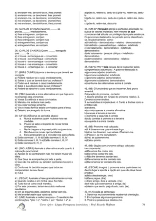 a) enviaram-me, devolvê-los-ei, lhes prometi
b) enviaram-me, os devolverei, lhes prometi
c) enviaram-me, os devolverei, prometi-lhes
d) me enviaram, os devolverei, prometi-lhes
e) me enviaram, devolvê-los-ei, lhes prometi
35. (CARLOS CHAGAS) Quando .......... as
provas, .......... imediatamente.
a) lhes entregarem, corrijam-as
b) lhes entregarem, corrijam
c) lhes entregarem, corrijam-nas
d) entregarem-lhes, corrijam-as
e) entregarem-lhes, as corrijam
36. (CARLOS CHAGAS) Quem .......... estragado
que .......... de .......... .
a) o trouxe - encarregue-se - consertá-lo
b) o trouxe - se encarregue - consertá-lo
c) trouxe-o - se encarregue - o consertar
d) trouxe-o - se encarregue - consertá-lo
e) trouxe-o - encarregue-se - o consertar
37. (BRÁS CUBAS) Apontar a sentença que deverá ser
corrigida:
a) Poderá resolver-se o caso imediatamente.
b) Sabes o que se deverá dizer ao professor?
c) Poder-se-á resolver o caso imediatamente.
d) Sabe o que deverá dizer-se ao professor?
e) Poderá-se resolver o caso imediatamente.
38. (FMU) Assinale a única alternativa em que haja erro
no emprego dos pronomes:
a) Vossa Excelência e seus convidados.
b) Mandou-me embora mais cedo.
c) Vou estar consigo amanhã.
d) Vós e vossa família estais convidados para a festa.
e) Deixei-o encarregado da turma.
39. (UF-SC) Observe os períodos abaixo:
a. Nunca soubemos quem roubava-nos nas
medidas.
b. Pouco se sabe a respeito de novas fontes
energéticas.
c. Nada chegava a impressioná-lo na juventude.
d. Dar-lhe-emos novas oportunidades.
e. Eles apressaram-se a convidar-nos para a festa.
a) Estão corretas I, II, III d) Estão corretas II, III, IV
b) Estão corretas II, III, V e) Estão corretas I, III, IV
c) Estão corretas III, IV, V
40. (SÃO JUDAS) Assinale a alternativa errada quanto à
colocação pronominal:
a) Apesar de se contrariarem não me fariam mudar de
idéia.
b) Que Deus te acompanhe por toda a parte.
c) Isso não me admira: eu também contrariei-me com o
caso.
d) Conforme foi decidido espero que todos se
compenetrem de seu dever.
e) n.d.a
41. (FECAP) Assinale a frase gramaticalmente correta:
a) Quando recebe-o em minha casa, fico feliz.
b) Tudo fez-se como você mandou.
c) Por este processo, teriam-se obtido melhores
resultados.
d) Em se tratando disto, podemos contar com ele.
e) Me levantei assim que você saiu.
42. (UNB) Assinale a melhor resposta - O resultado das
combinações: "põe + o", "reténs + as", "deduz + a", é:
a) pões-lo, reténs-la, dedu-la d) põe-no, retém-las, dedu-
la
b) põe-no, retém-nas, dedu-la e) põe-lo, retém-las, dedu-
la
c) pões-lo, retém-las, deduz-la
43. (UM-SP) Ninguém atinge a perfeição alicerçado na
busca de valores materiais, nem mesmo os que
consideram tal atitude um privilégio dado pela existência.
Os pronomes destacados no período acima classificam-
se, respectivamente, como:
a) indefinido - demonstrativo - relativo - demonstrativo
b) indefinido - pessoal oblíquo - relativo - indefinido
c) de tratamento - demonstrativo - indefinido -
demonstrativo
d) de tratamento - pessoal oblíquo - indefinido -
demonstrativo
e) demonstrativo - demonstrativo - relativo -
demonstrativo
44. (UEPG-PR) "Toda pessoa deve responder pelos
compromissos assumidos." A palavra destacada é:
a) pronome adjetivo indefinido
b) pronome substantivo indefinido
c) pronome adjetivo demonstrativo
d) pronome substantivo demonstrativo
e) nenhuma das alternativas acima é correta
45. (BB) O funcionário que se inscrever, fará prova
amanhã.
Colocação do pronome - no texto:
1. Ocorre próclise em função do pronome relativo. 2.
Deveria ocorrer ênclise.
3. A mesóclise é impraticável. 4. Tanto a ênclise como a
próclise são
aceitáveis.
a) correta apenas a primeira afirmativa
b) apenas a terceira é correta
c) somente a segunda é correta
d) são corretas a primeira e a terceira
e) a quarta é a única correta
46. (BB) Pronome mal colocado:
a) Lá disseram-me que entrasse logo.
b) Aqui me disseram que saísse. Chamem-me.
c) Posso ir, se me convidarem.
d) Irei, se quiserem-me.
e) Estou pronto.
47. (BB) Opção com pronome oblíquo colocado
incorretamente:
a) Devemos lhe contar isto.
b) Devemos contar-lhe isto.
c) Não lhe devemos contar isso.
d) Deveríamos ter-lhe contado isto
e) Deveríamos ter contado-lhe isto.
48. (EECAR) Imagine o pronome entre parênteses no
devido lugar e aponte a opção em que não deve haver
próclise:
a) Não desobedeças. (me)
b) Deus pague. (lhe)
c) Caro amigo, dize a verdade. (me)
d) A mão que estendemos é amiga. (te)
e) Assim que sentiu prejudicado, saiu. (se)
49. (ITA) Dada as sentenças:
1. Seria-nos mui conveniente receber tal orientação.
2. Em hipótese alguma enganaria-te.
3. Você é a pessoa que delatou-me.
Curso Ápice - Língua Portuguesa (exercícios) – Prof. Ricardo Hoffman 70
 