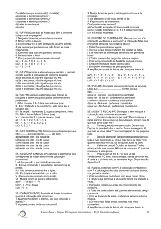 Constatamos que está (estão) correta(s):
a) apenas a sentença número 1
b) apenas a sentença número 2
c) apenas a sentença número 3
d) todas as sentenças
e) n.d.a
50. (UF-PR) Quais são as frases que têm o pronome
oblíquo mal empregado?
1. Ninguém falou-me jamais dessa maneira.
2. Bons ventos o levem!
3. Ele recordar-se-á com certeza do vexame sofrido.
4. As pastas que perderam-se, não foram as mais
importantes.
5. Confesso que tudo me pareceu confuso.
6. Me empreste o livro!
7. Por que permitir-se-iam esses abusos?
a) 1 - 4 - 6 - 7 d) 3 - 4 - 5 - 6
b) 2 - 3 - 5 - 7 e) 1 - 3 - 5 - 7
c) 1 - 2 - 3 - 6
51. (UF-PR) Aponte a alternativa que contém o período
correto quanto à colocação do pronome pessoal:
a) Se encontrá-lo, não lhe diga que viu-me.
b) Se o encontrar, não lhe diga que viu-me.
c) Se encontrá-lo, não diga-lhe que me viu.
d) Se o encontrar, não diga-lhe que me viu.
e) Se o encontrar, não lhe diga que me viu.
52. (UC-PR) Marque a alternativa que indicar as
posições a serem ocupadas pelos pronomes entre
parênteses:
I - Não 1 enviar 2 ão 3 tais mercadorias. (me)
II - Em 1 tratando 2 de neuróticos, esta deve ser a
solução. (se)
III - Já de pé, 1 banhando 2, ouço a campainha. (me)
IV - Não 1 tinhas falado 2 disto! (me)
V - 1 vais contar 2 o que se passou. (me)
a) 1, 1, 2, 1, 2 d) 1, 2, 1, 1, 2
b) 1, 1, 1, 1, 1 e) 2, 1, 2, 2, 2
c) 3, 1, 2, 2, 1
53. (UE LONDRINA-PR) Admirou-me a despesa por que
não .......... que o presente .......... tão caro.
a) me havias dito - iria custar-te
b) havias-me dito - iria te custar
c) me havias dito - iria-te custar
d) havias me dito - te iria custar
e) havias me dito - iria-te custar
54. (MEDICINA SANTOS-SP) Assinale a alternativa que
corresponde às frases com erro de colocação
pronominal:
I - Acho que não o encontrá-lo-emos mais.
II - Em se concluindo o expediente, cerraram-se as
portas.
III - Não devemos ensinar-lhe a lição.
IV - Ela havia acenado-lhe com a mão.
V - Havia-me ela acenado com a mão.
VI - Muitos foram-se para o estrangeiro.
a) IV - I - VI d) III - I - V
b) IV - II - VI e) todas
c) III - V - II
55. (CATANDUVA-SP) Assinale as frases incorretas
quanto à colocação dos pronomes:
1. Quando lhe deram o prêmio, por que você não o
aceitou?
2. Aqueles jornais, onde os colocaste?
3. Muitos foram-se para o estrangeiro em busca de
emprego.
4. Se afastares-te do local, perdê-lo-ás.
5. Faça-o como te ordenaram.
Qual a alternativa correta?
a) 2 e 3 estão incorretas d) só a 4 está incorreta
b) 3 e 4 estão incorretas e) 3, 4 e 5 estão incorretas
c) 4 e 5 estão incorretas
56. (DIREITO DE CURITIBA-PR) Marque com um V a
colocação verdadeira e com um F a colocação falsa dos
pronomes oblíquos nas orações abaixo:
( ) Não lhe quero chamar agora.
( ) Dir-se-ia que todos preferem lhe ocultar os fatos.
( ) Já notavam-se diferenças sensíveis nas primeiras
horas.
( ) Todos querem-lhe perguntar sobre a viagem.
( ) Ele tem preocupado-se bastante com as provas.
( ) Alguém me havia falado do teu caso.
( ) Ninguém interessou-se pelo programa.
A seqüência correta de letras, de cima para baixo, é:
a) V - F - F - F - F - V - F d) V - F - F - V - F - F - V
b) F - F - F - V - V - V - F e) F - V - V - F - V - F - V
c) V - V - F - F - V - V - F
57. (PUC-RS) Complete convenientemente as lacunas:
Logo que ................, ................ cientes de que
não ................ .
a) os vir - os farei - os poderemos contratar
b) os ver - fá-los-ei - poderemo-los contratar
c) vê-los - fá-los-ei - podemos contratá-los
d) os vir - fá-los-ei - podemos contratá-los
e) os ver - far-lhes-ei - poderemos contratá-los
58. (AGENTE FISCAL-PR) Distingua o item no qual a
colocação dos pronomes está exata:
a. Vender-no-la-íamos por quê? Devolvida-me a
carta, partirei. Eles e elas se desculparam. Deram-nos. O
que não deve dizer-me?
b. Tenho queixado-me com razão. Deram-nos.
Depois de devolvido-lhe o recibo, ficarei sossegado. O
que não se deve dizer? Tens a obrigação de me pagares
tudo.
c. Deus te abençoe! Será proveitoso estudando a
lição e não decorando-a. O que não deve-se dizer? Irei
quando convidar-me-ão. Se se quiser, tudo irá bem.
d. Valha-me Jesus! Ó João, se levante! Tenho
alcançado-te nas provas. Não se as procuram. O que me
preocupa, é esta prova.
e. Peça e dar-se-lhe-á. Por que vo-las
venderíamos? O livro, meus amigos, hei de devolver-lho.
A carta e o dinheiro não os remeterei logo. O que se não
deve dizer?
59. (UDESC) Assinale com V a colocação verdadeira e
com F a colocação falsa dos pronomes oblíquos átonos,
nos períodos abaixo:
( ) Ele tem dado-se muito bem com esse nosso clima.
( ) Talvez a luz contínua e ofuscante tenha-me afetado a
visão.
( ) Ninguém retirara-se antes do encerramento do
conclave.
( ) Tudo me parecia bem até que me alertaram do perigo
que corria.
( ) Em se tratando de artes, preferimos sempre a divina
música.
( ) Dir-se-ia que fatos dessa natureza não mais
ocorreriam.
A seqüência correta de letras, de cima para baixo, é:
Curso Ápice - Língua Portuguesa (exercícios) – Prof. Ricardo Hoffman 71
 