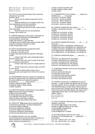a) F, F, V, F, V, V d) F, V, V, F, V, V
b) V, V, F, V, F, F e) V, F, F, V, F, F
c) F, V, F, V, V, V
60. (ITA) O pronome pessoal oblíquo átono está bem
colocado em um só dos
períodos. Qual?
a. Isto me não diz respeito! respondeu-me ele,
afetadamente.
b. Segundo deliberou-se na sessão, espero que
todos apresentem-se na hora conveniente.
c. Me entenda! Lhe não disse isto!
d. O conselho que dão-nos os pais, levamo-los em
conta mais tarde.
e. Amanhã contar-te-ei por que peripécias
consegui não envolver-me.
61. (TRE-MT) Segundo a norma culta, a colocação do
pronome pessoal sublinhado está incorreta em:
a) Companheiros, escutai-me!
b) Não nos iludamos, o jogo está feito.
c) Dir-se-ia que os amigos tinham prazer em falar difícil.
d) Queria convidá-lo a participar da festa.
e) Não entreguei-lhe a carta.
62. (FGV) Leia atentamente as seguintes frases:
I - João deu o livro para mim ler.
II - João deu o livro para eu ler.
A respeito das frases anteriores assinale a afirmação
correta:
a. A frase I está certa, pois a preposição exige o
pronome oblíquo mim.
b. A frase II está certa, pois o sujeito de ler dever
ser o pronome do caso reto eu.
c. A frase I está certa, pois mim é objeto direto de
deu.
d. A frase II está certa, pois para exige o pronome
do caso reto eu.
e. Ambas as frases estão corretas, pois a
preposição para pode exigir tanto o forma mim quanto a
forma eu.
63. (CESGRANRIO) Assinale a opção que completa as
lacunas da seguinte frase: Ao comparar os diversos rios
do mundo, defendia com azedume e paixão a
proeminência .................. sobre cada um ................. .
a) desse, daquele d) deste, desse
b) daquele, destes e) deste, desses
c) deste, daqueles
64. (UEPG-PR) Assinale a alternativa em que a palavra
onde funciona como pronome relativo:
a) Não sei onde eles estão.
b) "Onde estás que não respondes?"
c) A instituição onde estudo é a UEPG.
d) Ele me deixou onde está a catedral.
e) Pergunto onde ele conheceu esta teoria.
65. (UEPG-PR) "Toda pessoa deve responder pelos
compromissos assumidos." A palavra destacada é:
a) pronome adjetivo indefinido
b) pronome substantivo indefinido
c) pronome adjetivo demonstrativo
d) pronome substantivo demonstrativo
e) nenhuma das alternativas é correta
66. (UNIRIO) Assinale o item que completa
convenientemente as lacunas do trecho: A maxila e os
dentes denotavam a decrepitude do burrinho; ..........,
porém, estavam mais gastos que .......... .
a) esses, aquela d) aqueles, esta
b) estes, aquela e) estes, esses
c) estes, esses
67. (LONDRINA-PR) Foram divididos .......... próprios os
trabalhos que .......... em equipe.
a) conosco - se devem realizar
b) com nós - devem-se realizar
c) conosco - devem realizar-se
d) com nós - se devem realizar
e) conosco - devem-se realizar
68. (CARLOS CHAGAS-PR) Se ninguém .......... a
verdade, e se precisei lutar para .........., nada .......... a
respeito.
a) disse-me, a encontrar, se falou
b) disse-me, encontrá-la, se falou
c) me disse, a encontrar, falou-se
d) disse-me, encontrá-la, falou-se
e) disse-me, a encontrar, se falou
69. (CARLOS CHAGAS-PR) Quanto .......... se .......... no
ponto que ..........!
a) alegrar-nos-íamos, atendêsseis, solicitamo-vos
b) alegraríamos-nos, atendêsseis-nos, solicitamos-vos
c) alegrar-nos-íamos, atendêssei-nos, solicitamo-vos
d) nos alegraríamos, atendêsseis-nos, vos solicitamos
e) nos alegraríamos, nos atendêsseis, vos solicitamos
70. (CARLOS CHAGAS-PR) Nada .......... sem que ..........
a .......... .
a) far-se-á, nos disponhamos, lhe perdoar
b) se fará, disponhamo-nos, perdoar-lhe
c) se fará, nos disponhamos, perdoar-lhe
d) far-se-á, disponhamo-nos, lhe perdoar
e) far-se-á, nos disponhamos, perdoar-lhe
71. (FIUBE-MG) Assinale o item em que não aparece
pronome relativo:
a) O que queres não está aqui.
b) Temos que estudar mais.
c) A estrada por que passei é estreita.
d) A prova que faço não é difícil.
e) A festa a que assisti foi ótima.
72. (FUVEST) Conheci que (1) Madalena era boa em
demasia... A culpa foi desta vida agreste que (2) me deu
uma alma agreste. Procuro recordar o que (3) dizíamos.
Terá realmente piado a coruja? Será a mesma que (4)
piava há dois anos? Esqueço que (5) eles me deixaram e
que (6) esta casa está quase deserta. Nas frases acima
o que aparece seis vezes; em três delas é pronome
relativo. Quais?
a) 1, 2, 4 d) 2, 3, 4
b) 2, 4, 6 e) 2, 3, 5
c) 3, 4 ,5
73. (PUC-C) Assinale a alternativa onde a palavra em
destaque é pronome:
a) O homem que chegou é meu amigo.
b) Notei um quê de tristeza em seu rosto.
c) Importa que compareçamos.
d) Ele é que disse isso?
e) Vão ter que dizer a verdade.
74. (ETF-SP) Estamos certos de que V. Exa. ..........
merecedor da consideração que......... dispensam ..........
funcionários.
a) é - lhe - vossos d) sois - lhe - seus
b) é - lhe - seus e) sois - vos - vossos
Curso Ápice - Língua Portuguesa (exercícios) – Prof. Ricardo Hoffman 72
 