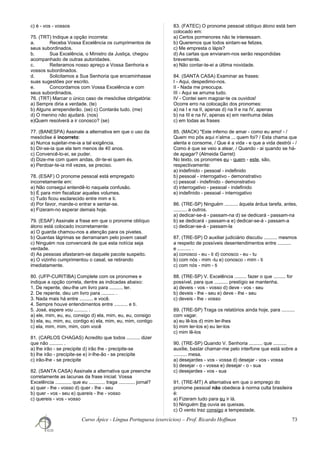 c) é - vos - vossos
75. (TRT) Indique a opção incorreta:
a. Receba Vossa Excelência os cumprimentos de
seus subordinados.
b. Sua Excelência, o Ministro da Justiça, chegou
acompanhado de outras autoridades.
c. Reiteramos nosso apreço a Vossa Senhoria e
vossos subordinados.
d. Solicitamos a Sua Senhoria que encaminhasse
suas sugestões por escrito.
e. Concordamos com Vossa Excelência e com
seus subordinados.
76. (TRT) Marcar o único caso de mesóclise obrigatória:
a) Sempre diria a verdade. (te)
b) Alguns arrependerão. (se) c) Contarás tudo. (me)
d) O menino não ajudará. (nos)
e)Quem resolverá a ir conosco? (se)
77. (BANESPA) Assinale a alternativa em que o uso da
mesóclise é incorreto:
a) Nunca sujeitar-me-ia a tal exigência.
b) Dir-se-ia que ela tem menos de 40 anos.
c) Convencê-lo-ei, se puder.
d) Dize-me com quem andas, dir-te-ei quem és.
e) Perdoar-te-ia mil vezes, se preciso.
78. (ESAF) O pronome pessoal está empregado
incorretamente em:
a) Não consegui entendê-lo naquela confusão.
b) É para mim fiscalizar aqueles volumes.
c) Tudo ficou esclarecido entre mim e ti.
d) Por favor, mande-o entrar e sentar-se.
e) Fizeram-no esperar demais hoje.
79. (ESAF) Assinale a frase em que o pronome oblíquo
átono está colocado incorretamente:
a) O guarda chamou-nos a atenção para os pivetes.
b) Quantas lágrimas se derramaram pelo jovem casal!
c) Ninguém nos convencerá de que esta notícia seja
verdade.
d) As pessoas afastaram-se daquele pacote suspeito.
e) O vizinho cumprimentou o casal, se retirando
imediatamente.
80. (UFP-CURITIBA) Complete com os pronomes e
indique a opção correta, dentre as indicadas abaixo:
1. De repente, deu-lhe um livro para .......... ler.
2. De repente, deu um livro para .......... .
3. Nada mais há entre .......... e você.
4. Sempre houve entendimentos entre .......... e ti.
5. José, espere vou .......... .
a) ele, mim, eu, eu, consigo d) ela, mim, eu, eu, consigo
b) ela, eu, mim, eu, contigo e) ela, mim, eu, mim, contigo
c) ela, mim, mim, mim, com você
81. (CARLOS CHAGAS) Acredito que todos .......... dizer
que não .......... .
a) lhe irão - se precipite d) irão lhe - precipite-se
b) lhe irão - precipite-se e) ir-lhe-ão - se precipite
c) irão-lhe - se precipite
82. (SANTA CASA) Assinale a alternativa que preenche
corretamente as lacunas da frase inicial: Vossa
Excelência ............ que eu ............ traga ............ jornal?
a) quer - lhe - vosso d) quer - lhe - seu
b) quer - vos - seu e) quereis - lhe - vosso
c) quereis - vos - vosso
83. (FATEC) O pronome pessoal oblíquo átono está bem
colocado em:
a) Certos pormenores não te interessam.
b) Queremos que todos sintam-se felizes.
c) Me empresta o lápis?
d) As cartas que enviaram-nos serão respondidas
brevemente.
e) Não contar-te-ei a última novidade.
84. (SANTA CASA) Examinar as frases:
I - Aqui, despedimo-nos.
II - Nada me preocupa.
III - Aqui se arruma tudo.
IV - Contei sem magoar-te os ouvidos!
Ocorre erro na colocação dos pronomes:
a) na I e na II, apenas d) na II e na IV, apenas
b) na III e na IV, apenas e) em nenhuma delas
c) em todas as frases
85. (MACK) "Este inferno de amar - como eu amo! - /
Quem mo pôs aqui n’alma ... quem foi? / Esta chama que
alenta e consome, / Que é a vida - e que a vida destrói - /
Como é que se veio a atear, / Quando - ai quando se há-
de apagar? (Almeida Garret)
No texto, os pronomes eu - quem - este, são,
respectivamente:
a) indefinido - pessoal - indefinido
b) pessoal - interrogativo - demonstrativo
c) pessoal - indefinido - demonstrativo
d) interrogativo - pessoal - indefinido
e) indefinido - pessoal - interrogativo
86. (TRE-SP) Ninguém .......... àquela árdua tarefa, antes,
.......... a outros.
a) dedicar-se-á - passam-na d) se dedicará - passam-na
b) se dedicará - passam-a e) dedicar-se-á - passam-a
c) dedicar-se-á - passam-la
87. (TRE-SP) O auxiliar judiciário discutiu .......... mesmos
a respeito de possíveis desentendimentos entre ..........
e .......... .
a) conosco - eu - ti d) conosco - eu - tu
b) com nós - mim -tu e) conosco - mim - ti
c) com nós - mim - ti
88. (TRE-SP) V. Excelência ......... fazer o que ......... for
possível, para que .......... prestígio se mantenha.
a) deveis - vos - vosso d) deve - vos - seu
b) deveis - lhe - seu e) deve - lhe - seu
c) deveis - lhe - vosso
89. (TRE-SP) Traga os relatórios ainda hoje, para ..........
com vagar.
a) eu lê-los d) mim ler-lhes
b) mim ler-los e) eu ler-los
c) mim lê-los
90. (TRE-SP) Quando V. Senhoria .......... que ..........
auxilie, bastar chamar-me pelo interfone que está sobre a
.......... mesa.
a) desejardes - vos - vossa d) desejar - vos - vossa
b) desejar - o - vossa e) desejar - o - sua
c) desejardes - vos - sua
91. (TRE-MT) A alternativa em que o emprego do
pronome pessoal não obedece à norma culta brasileira
é:
a) Fizeram tudo para eu ir lá.
b) Ninguém lhe ouvia as queixas.
c) O vento traz consigo a tempestade.
Curso Ápice - Língua Portuguesa (exercícios) – Prof. Ricardo Hoffman 73
 