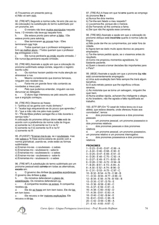 d) Trouxemos um presente para si.
e) Não vá sem mim.
92. (TRE-MT) Segundo a norma culta, há erro (de uso ou
de colocação) na substituição do termo sublinhado por
um pronome, em:
a. O ministro não teve muitos escrúpulos naquela
hora. / O ministro não teve-os naquela hora.
b. Ele estava pronto para salvar a Itália. / Ele
estava pronto para salvá-la.
c. Eles terminaram as provas hoje. / Eles
terminaram-nas hoje.
d. Todos queriam que o professor entregasse o
livro ao melhor aluno. / Todos queriam que o professor
lhe entregasse o livro.
e. Ele nunca perdoaria ao irmão aquela omissão. /
Ele nunca lhe perdoaria aquela omissão.
93. (TRE-MG) Assinale a opção em que a colocação do
pronome sublinhado esteja correta, segundo o registro
escrito culto:
a. Os vizinhos haviam pedido-me muita atenção ao
atravessar a rua.
b. Mesmo considerando que éramos famosos,
ninguém veio receber-nos.
c. Faria-me um grande favor não contando as
novidades a meus pais.
d. Pelo que pudemos entender, ninguém vai-nos
denunciar ao delegado.
e. O aluno logo interessou-se pelo assunto, assim
que a argüição começou.
94. (TRE-RO) Observe as frases:
I - "política só se ganha com muito dinheiro."
II - "acaba logo esquecendo-se do pouco que aprendeu."
III - "que a mão não me pára mais quieta."
IV - "Pé-de-Meia prefere carregar-lhe a mão durante o
serviço todo."
A colocação do pronome oblíquo átono não está de
acordo com a preferência da norma culta da língua:
a) somente na I d) somente na II e na IV
b) somente na II e) somente na III e na IV
c) somente na III
95. (FUVEST) "Ensinar-me-lo-ias, se o soubesses, mas
não sabes-o."A frase acima estaria de acordo com a
norma gramatical, usando-se, onde estão as formas
sublinhadas:
a) Ensinar-mo-ias - o soubesses - o sabes
b) Ensinarias-mo - soubesse-lo - sabe-lo
c) Ensinarias-mo - soubesses-lo - o sabes
d) Ensinar-mo-ias - soubesses-o - sabe-lo
e) Ensinarias-mo - soubesse-lo - o sabes
96. (TRE-MT) A substituição do termo sublinhado por um
pronome pessoal está correta em todas as alternativas,
exceto em:
a. O governo deu ênfase às questões econômicas.
O governo deu ênfase a elas.
b. Os ministros defenderam o plano de
estabilização. Os ministros defenderam-no.
c. A companhia recebeu os avisos. A companhia
recebeu-os.
d. Ele diz as frases em tom bem baixo. Ele diz-las
em tom baixo.
e. Ele recusou a dar maiores explicações. Ele
recusou a dá-las.
97. (TRE-RJ) A frase em que há erro quanto ao emprego
do pronome lhe é:
a) Nunca lhe diria mentira.
b) Ter-lhe-iam falado a meu respeito?
c) Louvemos-lhe, porque ele o merece.
d) De Fernando só lhe conhecia a fama.
e) Sei que não lhe agrada essa conversa.
98. (TRE-MG) Assinale a opção em que a colocação do
pronome oblíquo está incorreta quanto à norma culta da
língua:
a) Não pude dar-lhe os cumprimentos, por estar fora da
cidade.
b) Agora tem-se dado muito apoio técnico ao pequeno
empresário.
c) Ter-lhe-íamos pedido ajuda, se o víssemos antes do
resultado.
d) Como me propiciou momentos agradáveis, fui
bastante paciente.
e) Quem o levará a tomar decisões tão importantes para
o País?
99. (IBGE) Assinale a opção em que o pronome lhe não
está convenientemente empregado:
a) Uma auto-avaliação bem feita sempre lhe trará algum
benefício.
b) O auto-retrato parece que lhe significou críticas
severas.
c) Ao motorista que se torna um selvagem, ninguém lhe
quer bem.
d) Numa análise rápida, acharam-lhe inteligente e alegre.
e) Ao brasileiro, não lhe agrada a falta injustificada ao
trabalho.
100. (ETF-SP) Em "O casal de índios levou-os à sua
aldeia, que estava deserta, onde ofereceu frutas aos
convidados", temos:
a. dois pronomes possessivos e dois pronomes
pessoais
b. um pronome pessoal, um pronome possessivo e
dois pronomes relativos
c. dois pronomes pessoais e dois pronomes
relativos
d. um pronome pessoal, um pronome possessivo,
um pronome relativo e um pronome interrogativo
e. dois pronomes possessivos e dois pronomes
relativos
PRONOMES
1 - D 23 - D 45 - D 67 - E 89 - A
2 - A 24 - D 46 - D 68 - E 90 - E
3 - D 25 - D 47 - E 69 - E 91 - D
4 - D 26 - E 48 - C 70 - C 92 - A
5 - D 27 - E 49 - E 71 - B 93 - B
6 - D 28 - C 50 - A 72 - D 94 - B
7 - B 29 - B 51 - E 73 - A 95 - A
8 - A 30 - E 52 - A 74 - B 96 - D
9 - C 31 - D 53 - A 75 - C 97 - C
10 - B 32 - B 54 - A 76 - C 98 - B
11 - D 33 - B 55 - B 77 - A 99 - D
12 - B 34 - E 56 - A 78 - B 100 - B
13 - D 35 - C 57 - D 79 - E
14 - D 36 - B 58 - E 80 - C
15 - A 37 - E 59 - C 81 - A
16 - A 38 - C 60 - A 82 - D
17 - A 39 - D 61 - E 83 - A
18 - D 40 - C 62 - B 84 - E
19 - B 41 - D 63 - C 85 - B
20 - C 42 - D 64 - C 86 - A
21 - E 43 - A 65 - A 87 - C
Curso Ápice - Língua Portuguesa (exercícios) – Prof. Ricardo Hoffman 74
 