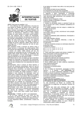 INTERPRETAÇÃO
DE TEXTOS
22 - E 44 - A 66 - C 88 - E
(IBGE) Texto para as questões 1 a 6:
1º - Uma diferença de 3.000 quilômetros e 32 anos de
vida separa as margens do abismo entre o Brasil que
vive muito, e bem, e o Brasil que vive pouco, e mal.
Esses números, levantados pelo Instituto Brasileiro de
Geografia e Estatística, IBGE, e pela Fundação Joaquim
Nabuco, de Pernambuco, referem-se a duas cidades
situadas em pólos opostos do quadro social brasileiro.
Num dos extremos está a cidade de Veranópolis,
encravada na Serra Gaúcha. As pessoas que nascem ali
têm grandes possibilidades de viver até os 70 anos de
idade. Na outra ponta fica Juripiranga, uma pequena
cidade do sertão da Paraíba. Lá, chegar à velhice é
privilégio de poucos. Segundo o IBGE, quem nasce em
Juripiranga tem a menor esperança de vida do país:
apenas 38 anos.
§2ºA estatística revela o tamanho do abismo entre a
cidade serrana e a sertaneja. Na cidade gaúcha, 95%
das pessoas são alfabetizadas, todas usam água tratada
e comem, em média, 2.800 calorias por dia. Os
moradores de Juripiranga não têm a mesma sorte. Só a
metade deles recebe água tratada, os analfabetos são
40% da população e, no item alimentação, o consumo
médio de calorias por dia não passa de 650.
§3ºO Brasil está no meio do trajeto que liga a dramática
situação de Juripiranga à vida tranqüila dos veranenses.
A média que aparece nas estatísticas internacionais dá
conta de que o brasileiro tem uma expectativa de vida de
66 anos.
§4ºVeranópolis, como é comum na Serra Gaúcha, é
formada por pequenas propriedades rurais em que se
planta uva para a fabricação de vinhos. Tem um cenário
verdejante. Seus moradores - na maioria descendentes
de imigrantes europeus - plantam e criam animais para o
consumo da família. Na cidade paraibana, é óbvio, a
realidade é bem diferente. Os sertanejos vivem em
cenário árido. Juripiranga não tem calçamento e o esgoto
corre entre as casas, a céu aberto. Não há hospitais. A
economia gira em torno da cana-de-açúcar. Em época de
entressafra, a maioria das pessoas fica sem trabalho.
§5ºNo censo de 1980, os entrevistadores do IBGE
perguntaram às mulheres de Juripiranga quantos de
seus filhos nascidos vivos ainda sobreviviam. O índice
geral de sobreviventes foi de 55%. Na cidade gaúcha, o
resultado foi bem diferente: a sobrevivência é de 93%.
§6ºContrastes como esses são comuns no país. A
estrada entre o país rico e o miserável está sedimentada
por séculos de tradições e culturas econômicas
diferentes. Cobrir esse fosso custará muito tempo e
trabalho.
(Revista Veja - 11/05/94 - pp. 86-7 - com adaptações)
1. Os 32 anos referidos no texto como um dos
indicadores do abismo existente entre as cidades de
Veranópolis e Juripiranga corresponde à diferença entre:
a) suas respectivas idades, considerando a época da
fundação
b) as idades do morador mais velho e do mais jovem de
cada cidade
c) as médias de idade de seus habitantes
d) a expectativa de vida das duas populações
e) os índices de sobrevivência dos bebês nascidos vivos.
2. Segundo o texto, Veranópolis e Juripiranga
encontram-se em pólos opostos. Assinale a única opção
cujos elementos não caracterizam uma oposição entre
essas duas cidades:
a) Norte x Sul d) Verdejante x Árido
b) Serra x Sertão e) Plantação x Consumo
c) Dramática x Tranqüila
3. Analise as afirmações abaixo e assinale V para as
que, de acordo com o texto, considerar verdadeiras e F
para as falsas:
( ) A cidade paraibana não tem sequer a metade dos
privilégios de que goza
a cidade gaúcha.
( ) O Brasil, como um todo, encontra-se numa posição
intermediária entre as
duas cidades.
( ) Apesar de afastadas pelas estatísticas, Veranópolis e
Juripiranga se
unem pelas tradições culturais.
( ) Embora com resultados diferentes, a base da
economia das duas cidades
é a agricultura.
( ) De seus ancestrais europeus os sertanejos adquiriram
as técnicas rurais.
A seqüência correta é:
a) V - V - V - F - F d) F - F - V - F - V
b) V - V - F - F - F e) F - F - V - V - V
c) V - V - F - V - F
4. "Cobrir esse fosso custará muito tempo e trabalho." O
fosso mencionado no texto diz respeito ao (à):
a) abismo entre as duas realidades
b) esgoto que corre a céu aberto
c) calçamento deficiente das estradas brasileiras
d) falta de trabalho durante a entressafra
e) distância geográfica entre os dois pólos
5. Numa análise geral do texto, podemos classificá-lo
como predominantemente:
a) descritivo d) narrativo
b) persuasivo e) sensacionalista
c) informativo
6. Em "a cidade de Veranópolis, encravada na Serra
Gaúcha"... e "A estrada ... está sedimentada por
séculos...", os termos sublinhados alterariam o sentido
do texto se fossem substituídos, respectivamente, por:
a) cravada e assentada d) enfiada e fixada
b) fincada e estabilizada e) escavada e realçada
c) encaixada e firmada
(IBGE) Texto para as questões 7 a 11:
A ABOLIÇÃO DO TRÁFICO NEGREIRO
§1º A extinção do tráfico negreiro não foi um fato isolado
na vida econômica do Brasil; ao contrário, ela
correspondeu às exigências da expansão industrial da
Inglaterra.
§2º Depois que esse país conseguiu dar o salto
qualitativo - o da mecanização da produção - não lhe
interessava mais a existência da escravidão na América,
pois, com a implantação do capitalismo industrial,
tornava-se necessária a ampliação de mercados
consumidores. A escravidão passou, então, a ser um
entrave aos interesses ingleses, visto que os escravos
estavam marginalizados do consumo.
§3º Com relação ao Brasil, a Inglaterra usou mais do que
a simples pressão: só reconheceu a independência
daquele país mediante tratado, no qual o Brasil se
comprometia a abolir o tráfico de negros.
Curso Ápice - Língua Portuguesa (exercícios) – Prof. Ricardo Hoffman 75
 