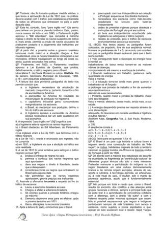 §4º Todavia, não foi tomada qualquer medida efetiva, o
que levou a aprovação da Lei de 1831 que, na prática,
deveria acabar com o tráfico, pois estabelecia a liberdade
de todos os africanos que entrassem no país a partir
daquela data.
§5º Esta lei, contudo, ficou "para inglês ver". Ela serviu
para refrear um pouco a pressão britânica. Esta, porém,
nunca cessou de todo e, em 1845, o Parlamento inglês
aprovou o "Bill Aberdeen", que concedia à marinha
inglesa o direito de revistar os navios suspeitos de tráfico
e, mais ainda, permitia a prisão de navios acusados de
praticarem pirataria e o julgamento dos traficantes por
tribunais ingleses.
§6º A partir daí, a pressão sobre o governo brasileiro
tornou-se muito maior e a situação chegou a ficar
insustentável, pois os navios brasileiros começaram a ser
revistados, embora navegassem ao longo da costa ou,
ainda, quando ancorados nos portos.
§7º Finalmente, em 1850, o Parlamento brasileiro
aprovou a Lei Eusébio de Queirós, que proibia,
definitivamente, o tráfico negreiro para o Brasil.
(Ana Maria F. da Costa Monteiro e outros. História. Rio
de Janeiro, Secretaria Municipal de Educação, 1988,
p.181, com pequenas adaptações.)
7. A leitura dos dois primeiros parágrafos do texto nos
permite concluir que:
a. a Inglaterra necessitava da ampliação de
mercado consumidor e, portanto, fomentou o fim
da escravidão na América.
b. a escravidão na América foi resultado da
mecanização da produção na Inglaterra.
c. o capitalismo industrial gerou consumidores
marginalizados: os escravos.
d. o Brasil, ao mecanizar sua produção, definiu o
fim do tráfico de escravos.
e. A Inglaterra apoiava a escravidão na América
porque necessitava dar um salto qualitativo em
sua economia.
8. A expressão "para inglês ver" (5§º) significa que:
a) a Inglaterra estava vigiando os navios negreiros
b) o Brasil obedeceu ao Bill Alberdeen, do Parlamento
inglês
c) os ingleses viram a Lei de 1831, que terminou com o
tráfico negreiro
d) a Lei de 1831, criada e anunciada aos ingleses, não
foi cumprida
e) em 1831, a Inglaterra viu que a abolição do tráfico era
uma realidade
9. A Lei de 1831 foi uma tentativa para extinguir o tráfico
negreiro porque (§4º):
a. proibia a entrada de negros no país
b. permitia o confisco dos navios negreiros que
aqui aportassem
c. dava aos negros o direito à liberdade, desde
que a desejassem
d. considerava livres os negros que entrassem no
Brasil após aquela data
e. não permitindo que os navios negreiros
aportassem, gerava prejuízo aos traficantes
10. Assinale a afirmativa incorreta a respeito do fim do
tráfico de escravos:
a. Levou a economia brasileira ao caos
b. Chegou a afetar a soberania brasileira
c. Só ocorreu quando a pressão britânica chegou
ao máximo
d. Demorou dezenove anos para se efetivar, após
a primeira tentativa em 1831
e. Gerou alterações na economia brasileira
11. Após a leitura do texto, concluímos que o Brasil:
a. preocupado com sua independência em relação
a Portugal, esquecia-se dos direitos humanos
b. necessitava dos escravos como mão-de-obra
assalariada na lavoura para fazer-se
independente
c. cedeu às pressões inglesas porque obedecia a
instruções de Portugal, do qual era colônia
d. só teria sua independência reconhecida pela
Inglaterra se extinguisse o tráfico negreiro
e. resistiu às pressões, pois o tráfico de escravos
era fundamental para a sua economia
12. (IBGE) Nos textos abaixo, os parágrafos foram
colocados, de propósito, fora de sua seqüência normal.
Numere os parênteses de 1 a 5, de acordo com a ordem
em que os parágrafos devem aparecer para que o texto
tenha sentido:
( ) "Não conseguindo fazer a reposição da energia física
e mental, os
trabalhadores de baixa renda tornam-se as maiores
vítimas de doenças,
comprometendo até mesmo a sua força de trabalho.
( ) Quando realizamos um trabalho, gastamos certa
quantidade de energia
física e mental.
( ) E a situação torna-se ainda mais grave quando o
trabalhador se vê forçado
a prolongar sua jornada de trabalho a fim de aumentar
seus rendimentos e
atender às suas necessidades.
( ) Portanto, quanto maior a jornada de trabalho, maior
será seu desgaste
físico e mental, afetando, desse modo, ainda mais, a sua
saúde.
( ) A energia despendida precisa ser reposta através de
uma alimentação
adequada, do descanso em moradia ventilada e higiênica
e outros fatores."
(Melhem Adas. Geografia. Vol. 2. São Paulo, Moderna,
1984,
p. 33)
A seqüência correta é:
a) 3 - 5 - 1 - 4 - 2 d) 1 - 4 - 5 - 3 - 2
b) 3 - 1 - 4 - 5 - 2 e) 2 - 1 - 4 - 5 - 3
c) 2 - 3 - 1 - 5 - 4
(IBGE) Texto para as questões 13 a 16:
§1º O Brasil é um país cuja história e cultura foram e
seguem sendo uma construção do trabalho de "três
raças": os índios, habitantes originais de todo o território
nacional, os pretos trazidos da África e os brancos vindos
de Portugal a partir de 1500.
§2º De acordo com a maioria dos estudiosos do assunto
na atualidade, os fragmentos de "contribuição cultural" de
diferentes grupos étnicos não são o mais relevante.
Pretender mensurar a participação do indígena ou do
negro brasileiros em uma cultura dominantemente
branca e de remota origem européia, através do seu
aporte à culinária, à tecnologia agrícola, ao artesanato,
ou à vida ritual do país, é ocultar, sob o manto da
pitoresca aparência, aquilo que é fundamentalmente
essencial.
§3º Isto porque em toda a nação que, como o Brasil,
resulta do encontro, dos conflitos e das alianças entre
grupos nacionais e étnicos, sempre a principal lição que
se pode tirar é o aprendizado da convivência cotidiana
com a diferença, com o direito "do outro" e com o
fraterno respeito pelas minorias quaisquer que sejam.
Não é possível esquecermos que negros e indígenas
participaram sempre da vida brasileira com servos e
escravos, como sujeitos e povos espoliados e que,
apesar de tudo souberam lutar e resistir. Sepé Tiaraju,
Curso Ápice - Língua Portuguesa (exercícios) – Prof. Ricardo Hoffman 76
 