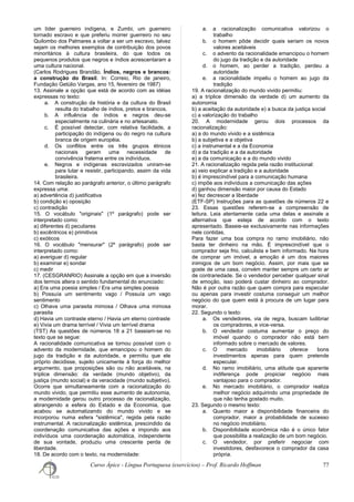 um líder guerreiro indígena, e Zumbi, um guerreiro
tornado escravo e que preferiu morrer guerreiro no seu
Quilombo dos Palmares a voltar a ser um escravo, talvez
sejam os melhores exemplos de contribuição dos povos
minoritários à cultura brasileira, do que todos os
pequenos produtos que negros e índios acrescentaram a
uma cultura nacional.
(Carlos Rodrigues Brandão. Índios, negros e brancos:
a construção do Brasil. In: Correio, Rio de janeiro,
Fundação Getúlio Vargas, ano 15, fevereiro de 1987)
13. Assinale a opção que está de acordo com as idéias
expressas no texto:
a. A construção da história e da cultura do Brasil
resulta do trabalho de índios, pretos e brancos.
b. A influência de índios e negros deu-se
especialmente na culinária e no artesanato.
c. É possível detectar, com relativa facilidade, a
participação do indígena ou do negro na cultura
branca de origem européia.
d. Os conflitos entre os três grupos étnicos
nacionais geram uma necessidade de
convivência fraterna entre os indivíduos.
e. Negros e indígenas escravizados uniram-se
para lutar e resistir, participando, assim da vida
brasileira.
14. Com relação ao parágrafo anterior, o último parágrafo
expressa uma:
a) advertência d) justificativa
b) condição e) oposição
c) contradição
15. O vocábulo "originais" (1º parágrafo) pode ser
interpretado como:
a) diferentes d) peculiares
b) excêntricos e) primitivos
c) exóticos
16. O vocábulo "mensurar" (2º parágrafo) pode ser
interpretado como:
a) averiguar d) regular
b) examinar e) sondar
c) medir
17. (CESGRANRIO) Assinale a opção em que a inversão
dos termos altera o sentido fundamental do enunciado:
a) Era uma poesia simples / Era uma simples poesia
b) Possuía um sentimento vago / Possuía um vago
sentimento
c) Olhava uma parasita mimosa / Olhava uma mimosa
parasita
d) Havia um contraste eterno / Havia um eterno contraste
e) Vivia um drama terrível / Vivia um terrível drama
(TST) As questões de números 18 a 21 baseiam-se no
texto que se segue:
A racionalidade comunicativa se tornou possível com o
advento da modernidade, que emancipou o homem do
jugo da tradição e da autoridade, e permitiu que ele
próprio decidisse, sujeito unicamente à força do melhor
argumento, que proposições são ou não aceitáveis, na
tríplice dimensão: da verdade (mundo objetivo), da
justiça (mundo social) e da veracidade (mundo subjetivo).
Ocorre que simultaneamente com a racionalização do
mundo vivido, que permitiu esse aumento de autonomia,
a modernidade gerou outro processo de racionalização,
abrangendo a esfera do Estado e da Economia, que
acabou se automatizando do mundo vivido e se
incorporou numa esfera "sistêmica", regida pela razão
instrumental. A racionalização sistêmica, prescindido da
coordenação comunicativa das ações e impondo aos
indivíduos uma coordenação automática, independente
de sua vontade, produziu uma crescente perda de
liberdade.
18. De acordo com o texto, na modernidade:
a. a racionalização comunicativa valorizou o
trabalho
b. o homem pôde decidir quais seriam os novos
valores aceitáveis
c. o advento da racionalidade emancipou o homem
do jugo da tradição e da autoridade
d. o homem, ao perder a tradição, perdeu a
autoridade
e. a racionalidade impeliu o homem ao jugo da
tradição
19. A racionalização do mundo vivido permitiu:
a) a tríplice dimensão da verdade d) um aumento da
autonomia
b) a aceitação da autoridade e) a busca da justiça social
c) a valorização do trabalho
20. A modernidade gerou dois processos da
racionalização:
a) a do mundo vivido e a sistêmica
b) a subjetiva e a objetiva
c) a instrumental e a da Economia
d) a da tradição e a da autoridade
e) a da comunicação e a do mundo vivido
21. A racionalização regida pela razão institucional:
a) veio explicar a tradição e a autoridade
b) é imprescindível para a comunicação humana
c) impõe aos indivíduos a comunicação das ações
d) ganhou dimensão maior por causa do Estado
e) fez decrescer a liberdade
(ETF-SP) Instruções para as questões de números 22 e
23. Essas questões referem-se a compreensão de
leitura. Leia atentamente cada uma delas e assinale a
alternativa que esteja de acordo com o texto
apresentado. Baseie-se exclusivamente nas informações
nele contidas.
Para fazer uma boa compra no ramo imobiliário, não
basta ter dinheiro na mão. É imprescindível que o
comprador seja frio, calculista e bem informado. Na hora
de comprar um imóvel, a emoção é um dos maiores
inimigos de um bom negócio. Assim, por mais que se
goste de uma casa, convém manter sempre um certo ar
de contrariedade. Se o vendedor perceber qualquer sinal
de emoção, isso poderá custar dinheiro ao comprador.
Não é por outra razão que quem compra para especular
ou apenas para investir costuma conseguir um melhor
negócio do que quem está à procura de um lugar para
morar.
22. Segundo o texto:
a. Os vendedores, via de regra, buscam ludibriar
os compradores, e vice-versa.
b. O vendedor costuma aumentar o preço do
imóvel quando o comprador não está bem
informado sobre o mercado de valores.
c. O mercado imobiliário oferece bons
investimentos apenas para quem pretende
especular.
d. No ramo imobiliário, uma atitude que aparente
indiferença pode propiciar negócio mais
vantajoso para o comprador.
e. No mercado imobiliário, o comprador realiza
melhor negócio adquirindo uma propriedade de
que não tenha gostado muito.
23. Segundo o mesmo texto:
a. Quanto maior a disponibilidade financeira do
comprador, maior a probabilidade de sucesso
no negócio imobiliário.
b. Disponibilidade econômica não é o único fator
que possibilita a realização de um bom negócio.
c. O vendedor, por preferir negociar com
investidores, desfavorece o comprador da casa
própria.
Curso Ápice - Língua Portuguesa (exercícios) – Prof. Ricardo Hoffman 77
 