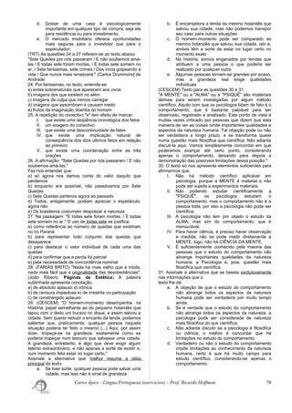 d. Gostar de uma casa é psicologicamente
importante em qualquer tipo de compra, seja ela
para residência ou para investimento.
e. O mercado imobiliário oferece oportunidades
mais seguras para o investidor que para o
especulador.
(TRT) As questões 24 a 27 referem-se ao texto abaixo:
"Sete Quedas por nós passaram / E não soubemos amá-
las / E todas sete foram mortas, / E todas sete somem no
ar. / Sete fantasmas, sete crimes / Dos vivos golpeando a
vida / Que nunca mais renascerá." (Carlos Drummond de
Andrade
24. Por fantasmas, no texto, entende-se:
a) entes sobrenaturais que aparecem aos vivos
b) imagens dos que existem no além
c) imagens de culpa que iremos carregar
d) imagens que assombram e causam medo
e) frutos da imaginação doentia do homem
25. A repetição do conectivo "e" tem efeito de marcar:
I. que existe uma seqüência cronológica dos fatos
II. um exagero do conectivo
III. que existe uma descontinuidade de fatos
IV. que existe uma implicação natural de
conseqüência dos dois últimos fatos em relação
ao primeiro
V. que existe uma coordenação entre as três
orações
26. A afirmação: "Sete Quedas por nós passaram / E não
soubemos amá-las."
Faz-nos entender que:
a) só agora nos damos conta do valor daquilo que
perdemos
b) enquanto era possível, não passávamos por Sete
Quedas
c) Sete Quedas pertence agora ao passado
d) Todos, antigamente, podiam apreciar o espetáculo;
agora não
e) Os brasileiros costumam desprezar a natureza
27. Na passagem: "E todas sete foram mortas, / E todas
sete somem no ar." O uso de todas sete se justifica:
a) como referência ao número de quedas que existiram
no rio Paraná
b) para representar todo conjunto das quedas que
desaparece
c) para destacar o valor individual de cada uma das
quedas
d) para confirmar que a perda foi parcial
e) pela necessidade de concordância nominal
28. (FARIAS BRITO) "Nada há mais velho que a moda,
nada mais fácil que a originalidade das desobediências".
(João Ribeiro: Páginas de Estética) A palavra
sublinhada apresenta conotação:
a) de absoluto aplauso d) irônica
b) de censura impiedosa e) de irrestrita co-participação
c) de constrangido aplauso
29. (CESCEM) "O homem-momento desempenha, na
História, papel semelhante ao do pequeno holandês que
tapou com o dedo um buraco no dique, e assim salvou a
cidade. Sem querer reduzir o encanto da lenda, podemos
salientar que, praticamente, qualquer pessoa naquela
situação poderia ter feito o mesmo (...) Aqui, por assim
dizer, tropeça-se na grandeza, exatamente como se
poderia tropeçar num tesouro que salvasse uma cidade.
A grandeza, entretanto, é algo que deve exigir algum
talento extraordinário, e não apenas a sorte de existir e,
num momento feliz estar no lugar certo."
Assinale a alternativa que melhor resume a idéia
principal do texto:
a. Se tiver sorte, qualquer pessoa pode salvar uma
cidade, mas isso não é sinal de grandeza
b. É encantadora a lenda do menino holandês que
salvou sua cidade, mas não podemos transpor
seu caso para outras situações
c. O homem-momento pode ser comparado ao
menino holandês que salvou sua cidade, isto é,
ambos têm a sorte de estar no lugar certo no
momento exato
d. Na história, somos enganados por lendas que
atribuem a uma pessoa o que poderia ser
realizado por qualquer outra
e. Algumas pessoas tornam-se grandes por acaso,
mas a grandeza real exige qualidades
individuais
(CESCEM) Texto para as questões 30 e 31:
"A MENTE" ou a "ALMA" ou a "PSIQUÊ" são imateriais
demais para serem investigadas por algum método
científico. Aquilo com que os psicólogos lidam de fato é o
comportamento, que é bastante palpável para ser
observado, registrado e analisado. Este ponto de vista é
muitas vezes criticado por pessoas que dizem que esta
maneira de ver as coisas omite importantes qualidades e
aspectos da natureza humana. Tal objeção pode ou não
ser verdadeira a longo prazo, e se transforma quase
numa questão mais filosófica que científica. Não adianta
discuti-la aqui. Vamos simplesmente concordar em que
poderemos avançar até certo ponto, considerando
apenas o comportamento, deixando para depois a
demonstração das possíveis limitações dessa posição."
30. O texto só nos apresenta elementos suficientes para
afirmarmos que:
I. Não há método científico aplicável em
psicologia, porque a MENTE é material e não
pode ser sujeita a experimentos materiais.
II. Não podendo estudar cientificamente a
"PSIQUÊ", os psicólogos estudam o
comportamento; mas o comportamento não é a
pessoa toda, por isso a psicologia não pode ser
científica.
III. A psicologia não tem por objeto o estudo da
ALMA, mas sim do comportamento, que é
mensurável.
IV. Para haver ciência, é preciso haver observação
e medida; não se pode medir diretamente a
MENTE, logo, não há CIÊNCIA DA MENTE.
V. É suficientemente conhecido pela maioria das
pessoas que o estudo do comportamento não
abrange importantes qualidades da natureza
humana; a Psicologia é, pois, questão mais
filosófica que científica.
31. Assinale a alternativa que se baseia exclusivamente
nas informações que o
texto lhe dá:
a. A objeção de que o estudo do comportamento
não abrange todos os aspectos da natureza
humana pode ser verdadeira por muito tempo
ainda.
b. Se é verdade que o estudo do comportamento
não abrange todos os aspectos da natureza, a
psicologia pode ser considerada de natureza
mais filosófica do que científica.
c. Não adianta discutir se a psicologia é filosófica
ou ciência; o melhor é concordar que há
limitações no estudo do comportamento.
d. Verdadeiro ou não o estudo do comportamento
impõe limitações ao conhecimento da natureza
humana, certo é que há muito campo para
estudo científico, considerando-se apenas o
comportamento.
Curso Ápice - Língua Portuguesa (exercícios) – Prof. Ricardo Hoffman 78
 