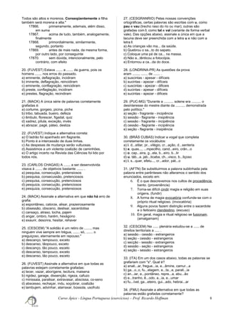 Todos são altos e morenos. Conseqüentemente a filha
também será morena e alta."
17866. primeiramente, ademais, além disso,
em suma
17867. acima de tudo, também, analogamente,
finalmente
17868. primordialmente, similarmente,
segundo, portanto
17869. antes de mais nada, da mesma forma,
por outro lado, por conseguinte
17870. sem dúvida, intencionalmente, pelo
contrário, com efeito
20. (FUVEST) Estava ....... a ....... da guerra, pois os
homens ....... nos erros do passado.
a) eminente, deflagração, incidiram
b) iminente, deflagração, reincidiram
c) eminente, conflagração, reincidiram
d) preste, conflaglação, incidiram
e) prestes, flagração, recindiram
21. (MACK) A única série de palavras corretamente
grafadas é:
a) cortume, gorgeio, picina, piche
b) tribo, tabuada, bueiro, defeza
c) êmbulo, florescer, figadal, quiz
d) xadrez, pílula, exceção, invés
e) abrazar, pagé, páteo, desliza
22. (FUVEST) Indique a alternativa correta:
a) O ladrão foi apanhado em flagrante.
b) Ponto é a intercessão de duas linhas.
c) As despesas de mudança serão vultuosas.
d) Assistimos a um violenta coalizão de caminhões.
e) O artigo incerto na Revista das Ciências foi lido por
todos nós.
23. (CARLOS CHAGAS) A ....... a ser desenvolvida
visava à ....... de objetivos bastante ....... .
a) pesquisa, consecução, pretensiosos
b) pesquisa, consecussão, pretenciosos
c) pesquisa, consecução, pretenciosos
d) pesquiza, consecução, pretenciosos
e) pesquiza, consecução, pretensiosos
24. (MACK) Assinale a alternativa em que não há erro de
grafia:
a) espontâneo, catorze, alisar, prazeirosamente
b) obsessão, obsceno, deslisar, sacerdotisa
c) cansaço, atraso, tocha, pajem
d) angar, ombro, harém, hexágono
e) exaurir, desonra, hesitar, rehaver
25. (CESCEM) "A solidão é um retiro de ......., mas
ninguém vive sempre em trégua, ....... só, ....... o
preguiçoso, eternamente em repouso."
a) descanço, tampouco, exceto
b) descanso, tãopouco, exceto
c) descanço, tão pouco, esceto
d) descanso, tampouco, exceto
e) descanso, tão pouco, esceto
26. (FUVEST) Assinale a alternativa em que todas as
palavras estejam corretamente grafadas:
a) tecer, vazar, aborígene, tecitura, maisena
b) rigidez, garage, dissenção, rigeza, cafuzo
c) minissaia, paralisar, extravasar, abscissa, co-seno
d) abscesso, rechaçar, indu, soçobrar, coalizão
e) lambujem, advinhar, atarraxar, bússola, usofruto
27. (CESGRANRIO) Pelas nossas convenções
ortográficas, certas palavras são escritas com u, como
pau e vau (trecho raso do rio ou mar); outras são
grafadas com l, como tal e val (variante de forma verbal
vale). Das opções abaixo, assinale a única em que a
lacuna deve ser preenchida com a letra u e não com a
letra l:
a) As crianças vão ma... da saúde.
b) Quebrou o sa...to do sapato.
c) Coloque uma pá de ca... na massa.
d) Não a...tênticou a fotocópia.
e) Entornou a ca...da do doce.
28. (LONDRINA-PR) As questões da prova
eram ......., ....... de ....... .
a) suscintas - apesar - difíceis
b) sucintas - apezar - difíceis
c) suscintas - apezar - dificeis
d) sucintas - apesar - difíceis
e) sucintas - apezar - dificeis
29. (PUC-MG) "Durante a .......... solene era .......... o
desinteresse do mestre diante da .......... demonstrada
pelo político."
a) seção - fragrante - incipiência
b) sessão - flagrante - insipiência
c) sessão - fragrante - incipiência
d) cessão - flagrante - incipiência
e) seção - flagrante - insipiência
30. (BRÁS CUBAS) Indicar a vogal que completa
corretamente os vocábulos:
a) i. d...stilar, pr...vilégio, cr...ação, d...senteria
b) e. quas..., ...mpecilho, cand...eiro, crân...o
c) o. cap...eira, g...ela, b...eiro, b...lir
d) u. táb...a. jab...ticaba, ch...visco, b...liçoso
e) i. s...quer, efetu..., cr...ador, pát...o
31. (AFTN) Se substituirmos a palavra sublinhada pela
palavra entre parênteses não alteramos o sentido dos
enunciados, exceto em:
6. É o que descrevemos nos cultos de procedência
banto. (proveniência)
7. Torna-se difícil cindir magia e religião em suas
origens. (fundir)
8. A forma de magia evocatória confunde-se com o
próprio ritual religioso. (invocatória)
9. Alguns povos fazem distinção entre o sacerdote
e o feiticeiro clandestino. (escuso)
10. Em geral, magia e ritual religioso se fusionam.
(amalgamam)
32. (CESCEM) Na ...... plenária estudou-se a ...... de
direitos territoriais a ..... .
a) sessão - cessão - estrangeiros
b) seção - cessão - estrangeiros
c) secção - sessão - extrangeiros
d) sessão - seção - estrangeiros
e) seção - sessão - estrangeiros
33. (ITA) Em um dos casos abaixo, todas as palavras se
grafariam com "s". Qual é?
a) anali...ar, fregue...ia, e...âmine, camur...a
b) ga...o..o, fu...elagem, e...ta...e, parali...ia
c) an...iar, e...pontâneo, repre...a, abu...ão
d) e...tranho, ê...odo, a...ia, e...umar
e) fu...ível, ga...eteiro, gui...ado, hebrai...ar
34. (FMU) Assinale a alternativa em que todas as
palavras estão grafadas corretamente?
Curso Ápice - Língua Portuguesa (exercícios) – Prof. Ricardo Hoffman 8
 