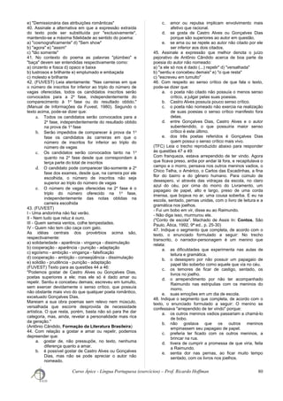 e) "Demissionária das atribuições românticas"
40. Assinale a alternativa em que a expressão extraída
do texto pode ser substituída por "exclusivamente",
mantendo-se a máxima fidelidade ao sentido do poema:
a) "cosmograficamente" d) "Sem show"
b) "agora" e) "assim"
c) "tão somente"
41. No contexto do poema as palavras "plúmbeo" e
"baça" devem ser entendidas respectivamente como:
a) cinzento e fosca d) opaco e baixa
b) lustrosos e brilhante e) emplumado e embaçada
c) molesto e brilhante
42. (FUVEST) Leia atentamente: "Nas carreiras em que
o número de inscritos for inferior ao triplo do número de
vagas oferecidas, todos os candidatos inscritos serão
convocados para a 2a
fase, independentemente do
comparecimento à 1a
fase ou do resultado obtido."
(Manual de Informações da Fuvest, 1980). Segundo o
texto acima, pode-se dizer que:
a. Todos os candidatos serão convocados para a
2a
fase, independentemente do resultado obtido
na prova da 1a
fase
b. Serão impedidos de comparecer à prova da 1a
fase os candidatos às carreiras em que o
número de inscritos for inferior ao triplo do
número de vagas
c. Os candidatos serão convocados tanto na 1a
quanto na 2a
fase desde que correspondam à
terça parte do total de inscritos
d. O candidato pode comparecer tão-somente a 2a
fase dos exames, desde que, na carreira por ele
escolhida, o número de inscritos não seja
superior ao triplo do número de vagas
e. O número de vagas oferecidas na 2a
fase é o
triplo do número oferecido na 1a
fase,
independentemente das notas obtidas na
carreira escolhida
43. (FUVEST)
I - Uma andorinha não faz verão.
II - Nem tudo que reluz é ouro.
III - Quem semeia ventos, colhe tempestades.
IV - Quem não tem cão caça com gato.
As idéias centrais dos provérbios acima são,
respectivamente:
a) solidariedade - aparência - vingança - dissimulação
b) cooperação - aparência - punição - adaptação
c) egoísmo - ambição - vingança - falsificação
d) cooperação - ambição - conseqüência - dissimulação
e) solidão - prudência - punição - adaptação
(FUVEST) Texto para as questões 44 a 46:
"Podemos gostar de Castro Alves ou Gonçalves Dias,
poetas superiores a ele; mas ele só é dado amar ou
repelir. Sentiu e concebeu demais; escreveu em tumulto,
sem exercer devidamente o senso crítico, que possuía
não obstante mais vivo do que qualquer poeta romântico,
excetuado Gonçalves Dias.
Mareiam a sua obra poemas sem relevo nem músculo,
versalhada que escorre desprovida de necessidade
artística. O que resta, porém, basta não só para lhe dar
categoria, mas, ainda, revelar a personalidade mais rica
da geração."
(Antônio Cândido, Formação da Literatura Brasileira)
44. Com relação a gostar e amar ou repelir, podemos
depreender que:
a. gostar de, não pressupõe, no texto, nenhuma
diferença quanto a amar.
b. é possível gostar de Castro Alves ou Gonçalves
Dias, mas não se pode apreciar o autor não
nomeado.
c. amor ou repulsa implicam envolvimento mais
afetivo que racional.
d. se gosta de Castro Alves ou Gonçalves Dias
porque são superiores ao autor em questão.
e. se ama ou se repele ao autor não citado por ele
ser inferior aos dois citados.
45. Assinale a expressão que melhor denota o juízo
pejorativo de Antônio Cândido acerca de boa parte da
poesia do autor não nomeado:
a) "a ele só nos é dado (...) repelir" d) "versalhada"
b) "sentiu e concebeu demais" e) "o que resta"
c) "escreveu em tumulto"
46. Com respeito ao senso crítico de que fala o texto,
pode-se dizer que:
a. o poeta não citado não possuía o menos senso
crítico, a julgar pelas suas poesias.
b. Castro Alves possuía pouco senso crítico.
c. o poeta não nomeado não exercia na realização
de suas poesias o senso crítico manifesto fora
delas.
d. entre Gonçalves Dias, Castro Alves e o autor
subentendido, o que possuiria maior senso
crítico é este último.
e. dos três poetas referidos é Gonçalves Dias
quem possui o senso crítico mais vivo.
(TFC) Leia o trecho reproduzido abaixo para responder
às questões 47 a 49:
Com franqueza, estava arrependido de ter vindo. Agora
que ficava preso, ardia por andar lá fora, e recapitulava o
campo e o morro, pensava nos outros meninos vadios, o
Chico Telha, o Américo, o Carlos das Escadinhas, a fina
flor do bairro e do gênero humano. Para cúmulo de
desespero, vi através das vidraças da escola, no claro
azul do céu, por cima do morro do Livramento, um
papagaio de papel, alto e largo, preso de uma corda
imensa, que bojava no ar, uma cousa soberba. E eu na
escola, sentado, pernas unidas, com o livro de leitura e a
gramática nos joelhos.
- Fui um bobo em vir, disse eu ao Raimundo.
- Não diga isso, murmurou ele.
("Conto de escola". Machado de Assis In: Contos, São
Paulo, Ática, 1992, 9ª ed., p. 25-30)
47. Indique o segmento que completa, de acordo com o
texto, o enunciado formulado a seguir: No trecho
transcrito, o narrador-personagem é um menino que
relata:
a. as dificuldades que experimenta nas aulas de
leitura e gramática.
b. o desespero por não possuir um papagaio de
papel tão soberbo como aquele que via no céu.
c. os temores de ficar de castigo, sentado, os
livros no joelho.
d. o arrependimento por não ter acompanhado
Raimundo nas estripulias com os meninos do
morro.
e. suas emoções em um dia de escola.
48. Indique o segmento que completa, de acordo com o
texto, o enunciado formulado a seguir: O menino se
confessava "arrependido de ter vindo" porque:
a. os outros meninos vadios passariam a chamá-lo
de bobo.
b. não gostava que os outros meninos
empinassem seu papagaio de papel.
c. preferia ter ficado com os outros meninos, a
brincar na rua.
d. tivera de cumprir a promessa de que viria, feita
a Raimundo.
e. sentia dor nas pernas, ao ficar muito tempo
sentado, com os livros nos joelhos.
Curso Ápice - Língua Portuguesa (exercícios) – Prof. Ricardo Hoffman 80
 