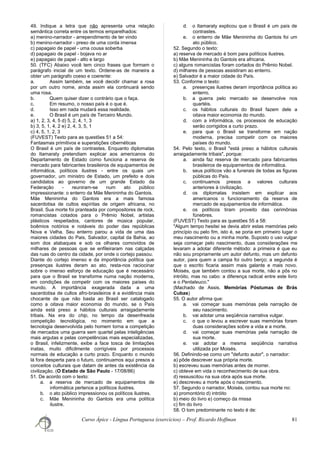 49. Indique a letra que não apresenta uma relação
semântica correta entre os termos emparelhados:
a) menino-narrador - arrependimento de ter vindo
b) menino-narrador - preso de uma corda imensa
c) papagaio de papel - uma cousa soberba
d) papagaio de papel - bojava no ar
e) papagaio de papel - alto e largo
50. (TFC) Abaixo você tem cinco frases que formam o
parágrafo inicial de um texto. Ordene-as de maneira a
obter um parágrafo coeso e coerente:
a. Assim também, se você decidir chamar a rosa
por um outro nome, ainda assim ela continuará sendo
uma rosa.
b. Quem quiser dizer o contrário que o faça.
c. Em resumo, o nosso país é o que é.
d. Isso em nada mudará essa realidade.
e. O Brasil é um país de Terceiro Mundo.
a) 1, 2, 3, 4, 5 d) 5, 2, 4, 1, 3
b) 3, 5, 1, 4, 2 e) 2, 4, 3, 5, 1
c) 4, 5, 1, 2, 3
(FUVEST) Texto para as questões 51 a 54:
Fantasmas primitivos e superstições cibernéticas
O Brasil é um país de contrastes. Enquanto diplomatas
do Itamaraty pretendiam explicar aos americanos do
Departamento de Estado como funciona a reserva de
mercado para fabricantes brasileiros de equipamentos de
informática, políticos ilustres - entre os quais um
governador, um ministro de Estado, um prefeito e dois
candidatos ao governo de um grande Estado da
Federação - reuniram-se num ato público
impressionante: o enterro da Mãe Menininha do Gantois.
Mãe Menininha do Gantois era a mais famosa
sacerdotisa de cultos espíritas de origem africana, no
Brasil. Sua morte foi pranteada por compositores de rock,
romancistas cotados para o Prêmio Nobel, artistas
plásticos respeitados, cantores de música popular,
boêmios notórios e notáveis do poder das repúblicas
Nova e Velha. Seu enterro parou a vida de uma das
maiores cidades do Pais, Salvador, capital da Bahia, ao
som dos atabaques e sob os olhares comovidos de
milhares de pessoas que se enfileiraram nas calçadas
das ruas do centro da cidade, por onde o cortejo passou.
Diante do cortejo imenso e da importância política que
presenças ilustres deram ao ato, resta-nos raciocinar
sobre o imenso esforço de educação que é necessário
para que o Brasil se transforme numa nação moderna,
em condições de competir com os maiores países do
mundo. A importância exagerada dada a uma
sacerdotisa de cultos afro-brasileiros é a evidência mais
chocante de que não basta ao Brasil ser catalogado
como a oitava maior economia do mundo, se o País
ainda está preso a hábitos culturais arraigadamente
tribais. Na era do chip, no tempo da desenfreada
competição tecnológica, no momento em que a
tecnologia desenvolvida pelo homem torna a competição
de mercados uma guerra sem quartel pelas inteligências
mais argutas e pelas competências mais especializadas,
o Brasil, infelizmente, exibe a face tosca de limitações
inatas, muito dificilmente corrigíveis por processos
normais de educação a curto prazo. Enquanto o mundo
lá fora desperta para o futuro, continuamos aqui presos a
conceitos culturais que datam de antes da existência da
civilização. (O Estado de São Paulo - 17/08/86)
51. De acordo com o texto:
a. a reserva de mercado de equipamentos de
informática pertence a políticos ilustres.
b. o ato público impressionou os políticos ilustres.
c. Mãe Menininha do Gantois era uma política
ilustre.
d. o Itamaraty explicou que o Brasil é um país de
contrastes.
e. o enterro de Mãe Menininha do Gantois foi um
ato público.
52. Segundo o texto:
a) reserva de mercado é bom para políticos ilustres.
b) Mãe Menininha do Gantois era africana.
c) alguns romancistas foram cortados do Prêmio Nobel.
d) milhares de pessoas assistiram ao enterro.
e) Salvador é a maior cidade do País.
53. Conforme o texto:
a. presenças ilustres deram importância política ao
enterro.
b. a guerra pelo mercado se desenvolve nos
quartéis.
c. os hábitos culturais do Brasil fazem dele a
oitava maior economia do mundo.
d. com a informática, os processos de educação
serão corrigidos a curto prazo.
e. para que o Brasil se transforme em nação
moderna, precisa competir com os maiores
países do mundo.
54. Pelo texto, o Brasil "está preso a hábitos culturais
arraigadamente tribais", porque:
a. ainda faz reserva de mercado para fabricantes
brasileiros de equipamentos de informática.
b. seus políticos vão a funerais de todas as figuras
públicas do País.
c. continuamos presos a valores culturais
anteriores à civilização.
d. os diplomatas insistem em explicar aos
americanos o funcionamento da reserva de
mercado de equipamentos de informática.
e. os políticos tiram proveito das cerimônias
fúnebres.
(FUVEST) Texto para as questões 55 a 58:
"Algum tempo hesitei se devia abrir estas memórias pelo
princípio ou pelo fim, isto é, se poria em primeiro lugar o
meu nascimento ou a minha morte. Suposto o uso vulgar
seja começar pelo nascimento, duas considerações me
levaram a adotar diferente método: a primeira é que eu
não sou propriamente um autor defunto, mas um defunto
autor, para quem a campa foi outro berço; a segunda é
que o escrito ficaria assim mais galante e mais novo.
Moisés, que também contou a sua morte, não a pôs no
intróito, mas no cabo: a diferença radical entre este livro
e o Pentateuco."
(Machado de Assis, Memórias Póstumas de Brás
Cubas)
55. O autor afirma que:
a. vai começar suas memórias pela narração de
seu nascimento.
b. vai adotar uma seqüência narrativa vulgar.
c. o que o levou a escrever suas memórias foram
duas considerações sobre a vida e a morte.
d. vai começar suas memórias pela narração de
sua morte.
e. vai adotar a mesma seqüência narrativa
utilizada por Moisés.
56. Definindo-se como um "defunto autor", o narrador:
a) pôde descrever sua própria morte.
b) escreveu suas memórias antes de morrer.
c) obteve em vida o reconhecimento de sua obra.
d) ressuscitou na sua obra após sua morte.
e) descreveu a morte após o nascimento.
57. Segundo o narrador, Moisés, contou sua morte no:
a) promontório d) intróito
b) meio do livro e) começo da missa
c) fim do livro
58. O tom predominante no texto é de:
Curso Ápice - Língua Portuguesa (exercícios) – Prof. Ricardo Hoffman 81
 