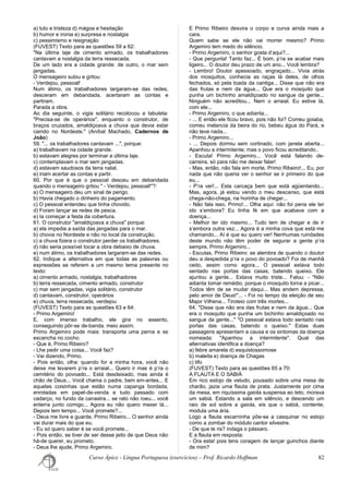 a) luto e tristeza d) mágoa e hesitação
b) humor e ironia e) surpresa e nostalgia
c) pessimismo e resignação
(FUVEST) Texto para as questões 59 a 62:
"Na última laje de cimento armado, os trabalhadores
cantavam a nostalgia da terra ressecada.
De um lado era a cidade grande: de outro, o mar sem
jangadas.
O mensageiro subiu e gritou:
- Verdejou, pessoal!
Num átimo, os trabalhadores largaram-se das redes,
desceram em debandada, acertaram as contas e
partiram.
Parada a obra.
Ao dia seguinte, o vigia solitário recolocou a tabuleta:
"Precisa-se de operários", enquanto o construtor, de
braços cruzados, amaldiçoava a chuva que devia estar
caindo no Nordeste." (Aníbal Machado, Cadernos de
João)
59. "... os trabalhadores cantavam ...", porque:
a) trabalhavam na cidade grande.
b) estavam alegres por terminar a última laje.
c) contemplavam o mar sem jangadas.
d) estavam saudosos da terra natal.
e) iriam acertar as contas e partir.
60. Por que é que o pessoal desceu em debandada
quando o mensageiro gritou " - Verdejou, pessoal!"?:
a) O mensageiro deu um sinal de perigo.
b) Havia chegado o dinheiro do pagamento.
c) O pessoal entendeu que tinha chovido.
d) Foram lançar as redes de pesca.
e) Ia começar a festa da cobertura.
61. O construtor "amaldiçoava a chuva" porque:
a) ela impedia a saída das jangadas para o mar.
b) chovia no Nordeste e não no local da construção.
c) a chuva fizera o construtor perder os trabalhadores.
d) não seria possível tocar a obra debaixo de chuva.
e) num átimo, os trabalhadores largaram-se das redes.
62. Indique a alternativa em que todas as palavras ou
expressões se referem a um mesmo tema presente no
texto:
a) cimento armado, nostalgia, trabalhadores
b) terra ressecada, cimento armado, construtor
c) mar sem jangadas, vigia solitário, construtor
d) cantavam, construtor, operários
e) chuva, terra ressecada, verdejou
(FUVEST) Texto para as questões 63 e 64:
- Primo Argemiro!
E, com imenso trabalho, ele gira no assento,
conseguindo pôr-se de-banda, meio assim.
Primo Argemiro pode mais: transporta uma perna e se
escancha no cocho.
- Que é, Primo Ribeiro?
- Lhe pedir uma coisa... Você faz?
- Vai dizendo, Primo.
- Pois então, olha: quando for a minha hora, você não
deixe me levarem p’ra o arraial... Quero ir mas é p’ra o
cemitério do povoado... Está desdeixado, mas ainda é
chão de Deus... Você chama o padre, bem em-antes... E
aquelas coisinhas que estão numa capanga bordada,
enroladas em papel-de-venda e tudo passado com
cadarço, no fundo da canastra... se rato não roeu... você
enterra junto comigo... Agora eu não quero mexer lá...
Depois tem tempo... Você promete?...
- Deus me livre e guarde, Primo Ribeiro... O senhor ainda
vai durar mais do que eu.
- Eu só quero saber é se você promete...
- Pois então, se tiver de ser desse jeito de que Deus não
há-de querer, eu prometo.
- Deus lhe ajude, Primo Argemiro.
E Primo Ribeiro desvira o corpo e curva ainda mais a
cara.
Quem sabe se ele não vai morrer mesmo? Primo
Argemiro tem medo do silêncio.
- Primo Argemiro, o senhor gosta d’aqui?...
- Que pergunta! Tanto faz... É bom, p’ra se acabar mais
ligeiro... O doutor deu prazo de um ano... Você lembra?
- Lembro! Doutor apessoado, engraçado... Vivia atrás
dos mosquitos, conhecia as raças lá deles, de olhos
fechados, só pela toada da cantiga... Disse que não era
das frutas e nem da água... Que era o mosquito que
punha um bichinho amaldiçoado no sangue da gente...
Ninguém não acreditou... Nem o arraial. Eu estive lá,
com ele...
- Primo Argemiro, o que adianta...
- ... E então ele ficou bravo, pois não foi? Comeu goiaba,
comeu melancia da beira do rio, bebeu água do Pará, e
não teve nada...
- Primo Argemiro...
- ... Depois dormiu sem cortinado, com janela aberta...
Apanhou a intermitente; mas o povo ficou acreditando..
- Escuta! Primo Argemiro... Você está falando de-
carreira, só para não me deixar falar!
- Mas, então, não fala em morte, Primo Ribeiro!... Eu, por
nada que não queria ver o senhor se ir primeiro do que
eu...
- P’ra ver!... Esta carcaça bem que está agüentando...
Mas, agora, já estou vendo o meu descanso, que está
chega-não-chega, na horinha de chegar...
- Não fala isso, Primo!... Olha aqui: não foi pena ele ter
ido s’embora? Eu tinha fé em que acabava com a
doença...
- Melhor ter ido mesmo... Tudo tem de chegar e de ir
s’embora outra vez... Agora é a minha cova que está me
chamando... Aí é que eu quero ver! Nenhumas ruindades
deste mundo não têm poder de segurar a gente p’ra
sempre, Primo Argemiro...
- Escutas, Primo Ribeiro: se alembra de quando o doutor
deu a despedida p’ra o povo do povoado? Foi de manhã
cedo, assim como agora... O pessoal estava todo
sentado nas portas das casas, batendo queixo. Ele
ajuntou a gente... Estava muito triste... Falou: - "Não
adianta tomar remédio, porque o mosquito torna a picar...
Todos têm de se mudar daqui... Mas andem depressa,
pelo amor de Deus!"... - Foi no tempo da eleição de seu
Major Vilhena... Tiroteio com três mortes...
64. "Disse que não era das frutas e nem da água... Que
era o mosquito que punha um bichinho amaldiçoado no
sangue da gente..." "O pessoal estava todo sentado nas
portas das casas, batendo o queixo." Estas duas
passagens apresentam a causa e os sintomas da doença
nomeada: "Apanhou a intermitente". Qual das
alternativas identifica a doença?
a) febre amarela d) esquistossomose
b) maleita e) doença de Chagas
c) tifo
(FUVEST) Texto para as questões 65 a 70:
A FLAUTA E O SABIÁ
Em rico estojo de veludo, pousado sobre uma mesa de
charão, jazia uma flauta de prata. Justamente por cima
da mesa, em riquíssima gaiola suspensa ao teto, morava
um sabiá. Estando a sala em silêncio, e descendo um
raio de sol sobre a gaiola, eis que o sabiá, contente,
modula uma ária.
Logo a flauta escarninha põe-se a casquinar no estojo
como a zombar do módulo cantor silvestre.
- De que te ris? indaga o pássaro.
E a flauta em resposta:
- Ora esta! pois tens coragem de lançar guinchos diante
de mim?
Curso Ápice - Língua Portuguesa (exercícios) – Prof. Ricardo Hoffman 82
 