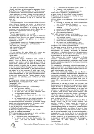 - E tu quem és? ainda que mal pergunte.
- Quem sou? Bem se vê que és um selvagem. Sou a
flauta. Meu inventor, Mársias, lutou com Apolo e venceu-
o. Por isso o deus despeitado o imolou. Lê os clássicos.
- Muito prazer em conhecer... Eu sou um mísero sabiá da
mata, pobre de mim! fui criado por Deus muito antes das
invenções. Mas deixemos o que lá foi. Dize-me: que
fazes tu?
- Eu canto.
- O ofício rende pouco. Eu que o diga que não faço outra
coisa. Deixarei, todavia, de cantar - e antes nunca
houvesse aberto o bico porque, talvez, sendo mudo, não
me houvessem escravizado - se, ouvindo a tua voz,
convencer-me de que és superior a mim. Canta! Que eu
aprecie o teu gorjeio e farei como for de justiça.
- Que eu cante?!...
- Pois não te parece justo o meu pedido?
- Eu canto para regalo dos reis nos paços; a minha voz
acompanha hinos sagrados nas igrejas. O meu canto é a
harmoniosa inspiração dos gênios ou a rapsódia
sentimental do povo.
- Pois venha de lá esse primor. Aqui estou para ouvir-te e
para proclamar-te, sem inveja, a rainha do canto.
- Isso agora não é possível.
- Não é possível! por quê?
- Não está cá o artista.
- Que artista?
- O meu senhor, de cujos lábios sai o sopro que
transformo em melodia. Sem ele nada posso fazer.
- Ah! é assim?
- Pois como há de ser?
- Então, minha amiga - modéstia à parte - vivam os
sabiás! Vivam os sábias e todos os pássaros dos
bosques, que cantam quando lhes apraz, tirando do
próprio peito o alento com que fazem a melodia. Assim
da tua vanglória há muitos que se ufanam. Nada valem
se os não socorre o favor de alguém; não se movem se
os não amparam; não cantam se lhes não dão sopro;
não sobem se os não empurram. O sabiá voa e canta -
vai à altura porque tem asas, gorjeia porque tem voz. E
sucede sempre serem os que vivem do prestígio alheio,
os que mais alegam triunfos. Flautas, flautas... cantam
nos paços e nas catedrais... pois venha daí um dueto
comigo.
E, ironicamente, a toda a voz, pôs-se a cantar o sabiá, e
a flauta de prata, no estojo de veludo... moita.
Faltava-lhe o sopro.
(Coelho Neto)
65. Do texto, pode-se inferir que a cena começa:
a. num recinto em silêncio.
b. ao ar livre, numa varanda iluminada pelo sol.
c. no paço real, com um festa oferecida pelos
cortesãos para regalar o monarca.
d. no adro de uma igreja, ao som dos hinos
sagrados.
e. na prateleira de uma das salas ensolaradas de
uma ruidosa loja de instrumentos musicais.
66. Dentre as seguintes expressões proverbiais, indique
aquela que melhor se aplica ao texto "A flauta e o sabiá":
a) Gato escaldado tem medo de água fria.
b) Não se deve fazer continência com o chapéu alheio.
c) Patrão fora, feriado na loja.
d) Mais vale um pássaro na mão que dois voando.
e) Santo de casa não faz milagre.
67. Dentre as seguintes passagens do texto, assinale a
que justifica o contentamento do sabiá:
a. "... riquíssima gaiola suspensa ao teto...".
b. "... sobre uma mesa de charão, jazia uma
flauta... por cima da mesa... morava um
sabiá...".
c. "... descendo um raio de sol sobre a gaiola ...".
d. "Estando a sala em silêncio...".
e. "... o sabiá, contente, modula uma ária".
68. No texto, a expressão o deus refere-se a:
a) Apolo (o deus do sol) d) Deus (criador do sabiá)
b) Mársias (o gênio da flauta) e) o Senhor da flauta
c) Orfeu (o deus da música)
69. Com a frase Lê os clássicos, a flauta está sugerindo
que o sabiá:
a. conheça os autores que foram contemplados
com o Prêmio Nobel de literatura.
b. desconhece os compositores de música
clássica.
c. deve ler os principais "best-sellers".
d. ignora a cultura greco-latina.
e. lê os clássicos brasileiros.
70. O sabiá desafiou a flauta a cantar porque:
a. quem canta para reis devotos nas igrejas canta
para qualquer pessoa.
b. as flautas foram inventadas para cantar.
c. cantar era uma arte própria da flauta.
d. ele mesmo não conseguiria abrir o bico.
e. a flauta havia menosprezado o talento dele.
(FUVEST) Texto para as questões 71 a 78:
Um dia desta semana, farto de vendavais, naufrágios,
boatos, mentiras, polêmicas, farto de ver como se
descompõem os homens, acionistas e diretores,
importadores e industriais, farto de mim, de todos, de um
tumulto sem vida, de um silêncio sem quietação, peguei
de uma página de anúncios, e disse comigo:
- Eia, passemos em revistas as procuras e ofertas,
caixeiros desempregados, pianos, magnésias,
sabonetes, oficiais de barbeiro, casas para alugar, amas-
de-leite, cobradores, coqueluche, hipotecas, professores,
tosses crônicas...
E o meu espírito, estendendo e juntando as mãos e os
braços, como fazem os nadadores, que caem do alto,
mergulhou por uma coluna abaixo. Quando voltou à tona
trazia entre os dedos esta pérola:
"Uma viúva interessante, distinta, de boa família e
independente de meios, deseja encontrar por esposo um
homem de meia-idade, sério, instruído, e também com
meios de vida, que esteja como ela, cansado de viver só,
resposta por carta ao escritório desta folha, com as
iniciais M.R. ... anunciando, a fim de ser procurada essa
carta."
Gentil viúva, eu não sou o homem que procuras, mas
desejava ver-te, ou, quando menos, possuir o teu retrato,
porque tu não és qualquer pessoa, tu vales alguma
cousa mais que o comum das mulheres. Ai de quem está
só! dizem as sagradas letras; mas não foi a religião que
te inspirou esse anúncio. Nem motivo teológico, nem
metafísico. Positivo também não, porque o positivismo é
infenso às segundas núpcias. Que foi então, senão a
triste, longa e aborrecida experiência? Não queres amar,
estás cansada de viver só.
E a cláusula de ser esposo outro aborrecido, farto de
solidão, mostra que tu não queres enganar, nem
sacrificar ninguém. Ficaram desde já excluídos os
sonhadores, os que amem o ministério e procurem
justamente esta ocasião de comprar um bilhete na loteria
da vida. Que não pedes um diálogo de amor, é claro,
desde que impões a cláusula da meia-idade, zona em
que as paixões arrefecem, onde as flores vão perdendo a
cor purpúrea e o viço eterno. Não há de ser um náufrago,
à espera de uma tábua de salvação, pois que exiges que
também, possua. E há de ser instruído, para encher com
as cousas do espírito as longas noites do coração, e
contar (sem as mãos presas) a tomada de
Constantinopla.
Curso Ápice - Língua Portuguesa (exercícios) – Prof. Ricardo Hoffman 83
 