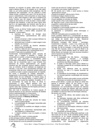 laranjeira, se ninguém os gostar, valem tanto como as
urges e plantas bravias, e, se ninguém os vir, não valem
nada; ou, por outras palavras mais energéticas, não há
espetáculo sem espectador. Um dia, estando a cuidar
nestas cousas, considerei que, para o fim de alumiar um
pouco o entendimento, tinha consumido os meus longos
anos, e, aliás, nada chegaria a valer sem a existência de
outros homens que me vissem e honrassem; então
cogitei se não haveria um modo de obter o mesmo efeito,
poupando tais trabalhos, e esse dia posso agora dizer
que foi o da regeneração dos homens, pois me deu a
doutrina salvadora." (Machado de Assis, O segredo do
bonzo)
No texto acima, ao afirmar "então cogitei se não haveria
um modo de obter o mesmo efeito, poupando tais
trabalhos", a personagem:
a. expressa a intenção de divulgar seus
conhecimentos, aproximando-se dos outros
homens.
b. procura convencer o leitor a poupar esforços na
busca do conhecimento.
c. demonstra que a virtude e o saber exigem muito
trabalho dos homens.
d. resume o conceito da doutrina salvadora,
desenvolvida no parágrafo.
e. exprime a idéia de que a admiração dos outros
é mais importante que o conhecimento em si.
(FUVEST) Texto para as questões 82 a 85:
Condicionada fundamentalmente pelos veículos de
massa, que a coagem a respeitar o "código" de
convenções do ouvinte, a música popular não apresenta,
senão em grau atenuado, o contraditório entre
informação e redundância, produção e consumo. Desse
modo, ela se encaminha para o que Umberto Eco
denomina de música "gastronômica": um produto
industrial que não consegue nenhum objetivo artístico,
mas, ao contrário, tende a satisfazer as exigências do
mercado, e que tem, como característica principal, não
acrescentar nada de novo, redizendo sempre aquilo que
o auditório já sabe e espera ansiosamente ver repetido.
Em suma: o servilismo ao "código" apriorístico -
assegurando a comunicação imediata com o público - é o
critério básico de sua confecção. "A mesma praça. O
mesmo banco. As mesmas flores, o mesmo jardim." O
mesmismo. Todo mundo fica satisfeito. O público. A TV.
Os anunciantes. As casas de disco. A crítica. E,
obviamente, o autor. Alguns ganham com isso
(financeiramente falando). Só o ouvinte-receptor não
"ganha" nada. Seu repertório de informações permanece,
mesmissimamente, o mesmo.
Mas nem tudo é redundância na música popular. É
possível discernir no seu percurso momentos de rebeldia
contra a estandardização e o consumismo.
Assim foi com o Jazz Moderno e a Bossa-Nova.
(Augusto de Campos. O Balanço da Bossa).
82. O texto discute:
a. a nulidade da ação dos veículos de massa
sobre a música popular.
b. a invariabilidade da mensagem transmitida pela
música popular.
c. o entusiasmo do auditório em relação à música
popular.
d. a adesão ao consumismo representada pelo
Jazz Moderno e a Bossa-Nova.
e. o objetivo artístico a que se propõe a música
popular.
83. De acordo com o texto, a música popular:
a) não persegue nenhum objetivo artístico.
b) oferece um repertório de informações sempre igual.
c) nem sempre se curva às pressões consumistas.
d) tem que ser servil ao "código" apriorístico.
e) é sempre uma música "gastronômica".
84. De acordo com o texto, o autor produz a música
"gastronômica" porque:
a) gosta de progredir, volta-se para o futuro.
b) sente-se inseguro diante do novo.
c) é rebelde, contrário à estandardização.
d) quer satisfazer os veículos de massa.
e) tem espírito crítico muito desenvolvido.
85. Segundo o autor, a boa música popular deve:
a) garantir a sobrevivência de seu autor.
b) privilegiar a redundância.
c) assegurar a comunicação imediata com o público.
d) voltar-se contra o consumismo.
e) apresentar o contraditório entre informação e
redundância.
(TRE-SP) Instruções para as questões 86 a 91
Essas questões referem-se a compreensão de leitura.
Leia atentamente cada uma delas e assinale a alternativa
que esteja de acordo com o texto. Baseie-se
exclusivamente nas informações nele contidas:
86.Quando conjugam três fatores - tecnologia,
investimento e mercado - o país é rico, ainda que sem
recursos naturais, como é o caso do Japão ou da
Noruega. Se não se conjugam, o país pode ter recursos
mas não tem riquezas, como é o caso do Brasil e da
Indonésia. Isso ocorre também dentro do mesmo país.
Minas Gerais, por exemplo, tem mais recursos minerais e
menos riqueza do que São Paulo.
De acordo com o texto:
a. A conjugação dos três fatores - tecnologia,
investimento e mercado - é condição
indispensável para homogeneizar a situação
econômica dos diferentes países.
b. O Japão e a Noruega, assim como o Brasil e a
Indonésia, igualam-se em condições naturais de
crescimento.
c. Existe uma diferença entre os recursos
extraídos do solo e a riqueza provinda da
economia.
d. A coexistência da tecnologia, do investimento e
do mercado garante a sustentação dos recursos
naturais.
e. Dentro do mesmo país podem ocorrer profundas
diferenças na maneira de exploração do solo.
87.Em jornal idôneo, a seção que abriga as cartas dos
leitores é precioso reflexo do que pensa o povo.
Descontadas as restrições impostas pela ética
profissional e as conveniências eventuais da natureza
empresarial, as cartas dos leitores, pelo seu conteúdo
reivindicatório, representam valiosa colaboração aos que
se esfalfam no exercício diário da informação criteriosa.
De acordo com o texto:
a. Em jornal não idôneo, não existem cartas dos
leitores.
b. As restrições impostas pela ética profissional
inibem a inspiração dos leitores.
c. As conveniências eventuais de natureza
empresarial condicionam negativamente a
iniciativa dos leitores.
d. O exercício de informações criteriosa é própria
dos bons jornais.
e. As cartas dos leitores funcionam como
termômetro da opinião pública.
88. Cada indivíduo tem sua configuração espiritual, e ele
não muda com os anos. É tão constante quanto nossos
cromossomos ou as nossas impressões digitais. As
circunstâncias é que variam, permitindo por vezes que
certos tipos ofereçam de si imagem nova e até
surpreendente, num desmentido a julgamentos
Curso Ápice - Língua Portuguesa (exercícios) – Prof. Ricardo Hoffman 85
 