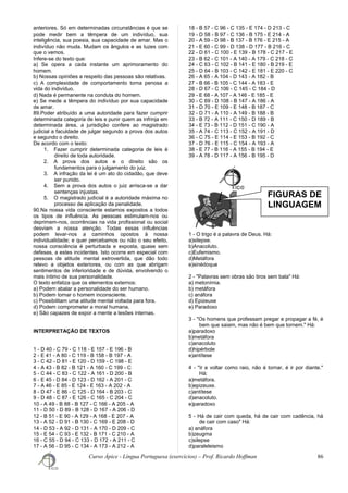 anteriores. Só em determinadas circunstâncias é que se
pode medir bem a têmpera de um indivíduo, sua
inteligência, sua poesia, sua capacidade de amar. Mas o
indivíduo não muda. Mudam os ângulos e as luzes com
que o vemos.
Infere-se do texto que:
a) Se opera a cada instante um aprimoramento do
homem.
b) Nossas opiniões a respeito das pessoas são relativas.
c) A complexidade de comportamento torna penosa a
vida do indivíduo.
d) Nada é permanente na conduta do homem.
e) Se mede a têmpera do indivíduo por sua capacidade
de amar.
89.Poder atribuído a uma autoridade para fazer cumprir
determinada categoria de leis e punir quem as infrinja em
determinada área, a jurisdição confere ao magistrado
judicial a faculdade de julgar segundo a prova dos autos
e segundo o direito.
De acordo com o texto:
1. Fazer cumprir determinada categoria de leis é
direito de toda autoridade.
2. A prova dos autos e o direito são os
fundamentos para o julgamento do juiz.
3. A infração da lei é um ato do cidadão, que deve
ser punido.
4. Sem a prova dos autos o juiz arrisca-se a dar
sentenças injustas.
5. O magistrado judicial é a autoridade máxima no
processo de aplicação da penalidade.
90.Na nossa vida consciente estamos expostos a todos
os tipos de influência. As pessoas estimulam-nos ou
deprimem-nos, ocorrências na vida profissional ou social
desviam a nossa atenção. Todas essas influências
podem levar-nos a caminhos opostos à nossa
individualidade; e quer percebamos ou não o seu efeito,
nossa consciência é perturbada e exposta, quase sem
defesas, a estes incidentes. Isto ocorre em especial com
pessoas de atitude mental extrovertida, que dão todo
relevo a objetos exteriores, ou com as que abrigam
sentimentos de inferioridade e de dúvida, envolvendo o
mais íntimo de sua personalidade.
O texto enfatiza que os elementos externos:
a) Podem abalar a personalidade do ser humano.
b) Podem tornar o homem inconsciente.
c) Possibilitam uma atitude mental voltada para fora.
d) Podem comprometer a moral humana.
e) São capazes de expor a mente a lesões internas.
INTERPRETAÇÃO DE TEXTOS
1 - D 40 - C 79 - C 118 - E 157 - E 196 - B
2 - E 41 - A 80 - C 119 - B 158 - B 197 - A
3 - C 42 - D 81 - E 120 - D 159 - C 198 - E
4 - A 43 - B 82 - B 121 - A 160 - C 199 - C
5 - C 44 - C 83 - C 122 - A 161 - D 200 - B
6 - E 45 - D 84 - D 123 - D 162 - A 201 - C
7 - A 46 - E 85 - E 124 - E 163 - A 202 - A
8 - D 47 - E 86 - C 125 - D 164 - B 203 - C
9 - D 48 - C 87 - E 126 - C 165 - C 204 - C
10 - A 49 - B 88 - B 127 - C 166 - A 205 - A
11 - D 50 - D 89 - B 128 - D 167 - A 206 - D
12 - B 51 - E 90 - A 129 - A 168 - E 207 - A
13 - A 52 - D 91 - B 130 - C 169 - E 208 - D
14 - D 53 - A 92 - D 131 - A 170 - D 209 - C
15 - E 54 - C 93 - E 132 - B 171 - C 210 - A
16 - C 55 - D 94 - C 133 - D 172 - A 211 - C
17 - A 56 - D 95 - C 134 - A 173 - A 212 - A
18 - B 57 - C 96 - C 135 - E 174 - D 213 - C
19 - D 58 - B 97 - C 136 - B 175 - E 214 - A
20 - A 59 - D 98 - B 137 - B 176 - E 215 - A
21 - E 60 - C 99 - D 138 - D 177 - B 216 - C
22 - D 61 - C 100 - E 139 - B 178 - C 217 - E
23 - B 62 - C 101 - A 140 - A 179 - C 218 - C
24 - C 63 - C 102 - B 141 - E 180 - B 219 - E
25 - D 64 - B 103 - C 142 - E 181 - E 220 - C
26 - A 65 - A 104 - D 143 - A 182 - B
27 - B 66 - B 105 - C 144 - A 183 - E
28 - D 67 - C 106 - C 145 - C 184 - D
29 - E 68 - A 107 - A 146 - E 185 - E
30 - C 69 - D 108 - B 147 - A 186 - A
31 - D 70 - E 109 - E 148 - B 187 - C
32 - D 71 - A 110 - A 149 - B 188 - B
33 - B 72 - A 111 - C 150 - D 189 - B
34 - E 73 - B 112 - D 151 - C 190 - A
35 - A 74 - C 113 - C 152 - A 191 - D
36 - C 75 - E 114 - E 153 - B 192 - C
37 - D 76 - E 115 - C 154 - A 193 - A
38 - E 77 - B 116 - A 155 - B 194 - E
39 - A 78 - D 117 - A 156 - B 195 - D
1 - O trigo é a palavra de Deus. Há:
a)silepse.
b)Anacoluto.
c)Eufemismo.
d)Metáfora
e)sinédoque
2 - "Palavras sem obras são tiros sem bala" Há:
a) metonímia.
b) metáfora
c) anáfora
d) Epizeuxe
e) Paradoxo
3 - "Os homens que professam pregar e propagar a fé, é
bem que saiam, mas não é bem que tornem." Há:
a)paradoxo
b)metáfora
c)anacoluto
d)hipérbole
e)antítese
4 - "Ir e voltar como raio, não é tornar, é ir por diante."
Há:
a)metáfora.
b)epizeuxe.
c)antítese
d)anacoluto.
e)paradoxo
5 - Há de cair com queda, há de cair com cadência, há
de cair com caso" Há:
a) anáfora
b)zeugma
c)silepse
d)paraleleismo
Curso Ápice - Língua Portuguesa (exercícios) – Prof. Ricardo Hoffman 86
FIGURAS DE
LINGUAGEM
 